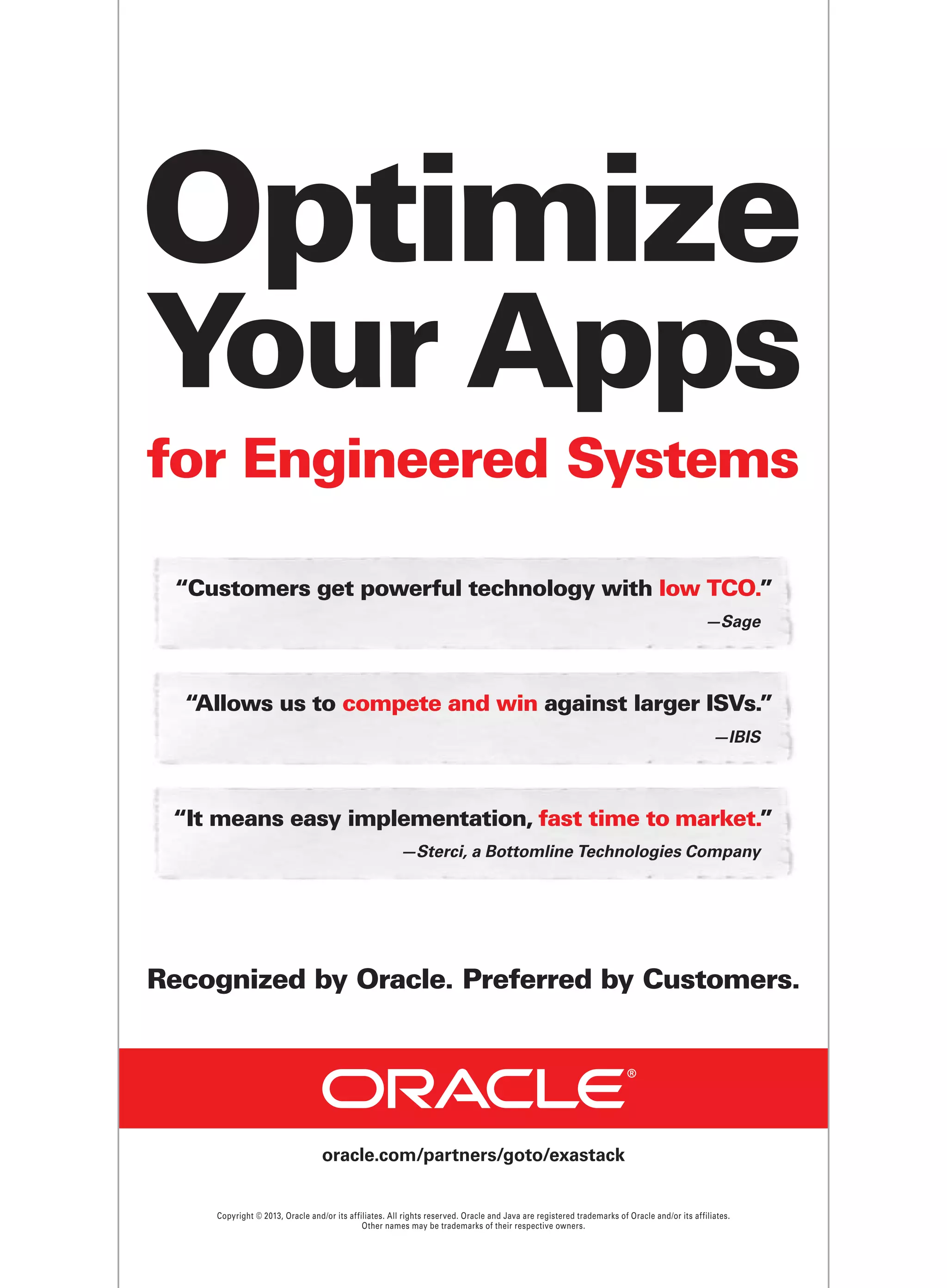Optimize
Your Apps
for Engineered Systems
“Customers get powerful technology with low TCO.”
—Sage

“Allows us to compete and win against larger ISVs.”
—IBIS

“It means easy implementation, fast time to market.”
—Sterci, a Bottomline Technologies Company

Recognized by Oracle. Preferred by Customers.

oracle.com/partners/goto/exastack

Copyright © 2013, Oracle and/or its affiliates. All rights reserved. Oracle and Java are registered trademarks of Oracle and/or its affiliates.
Other names may be trademarks of their respective owners.

 