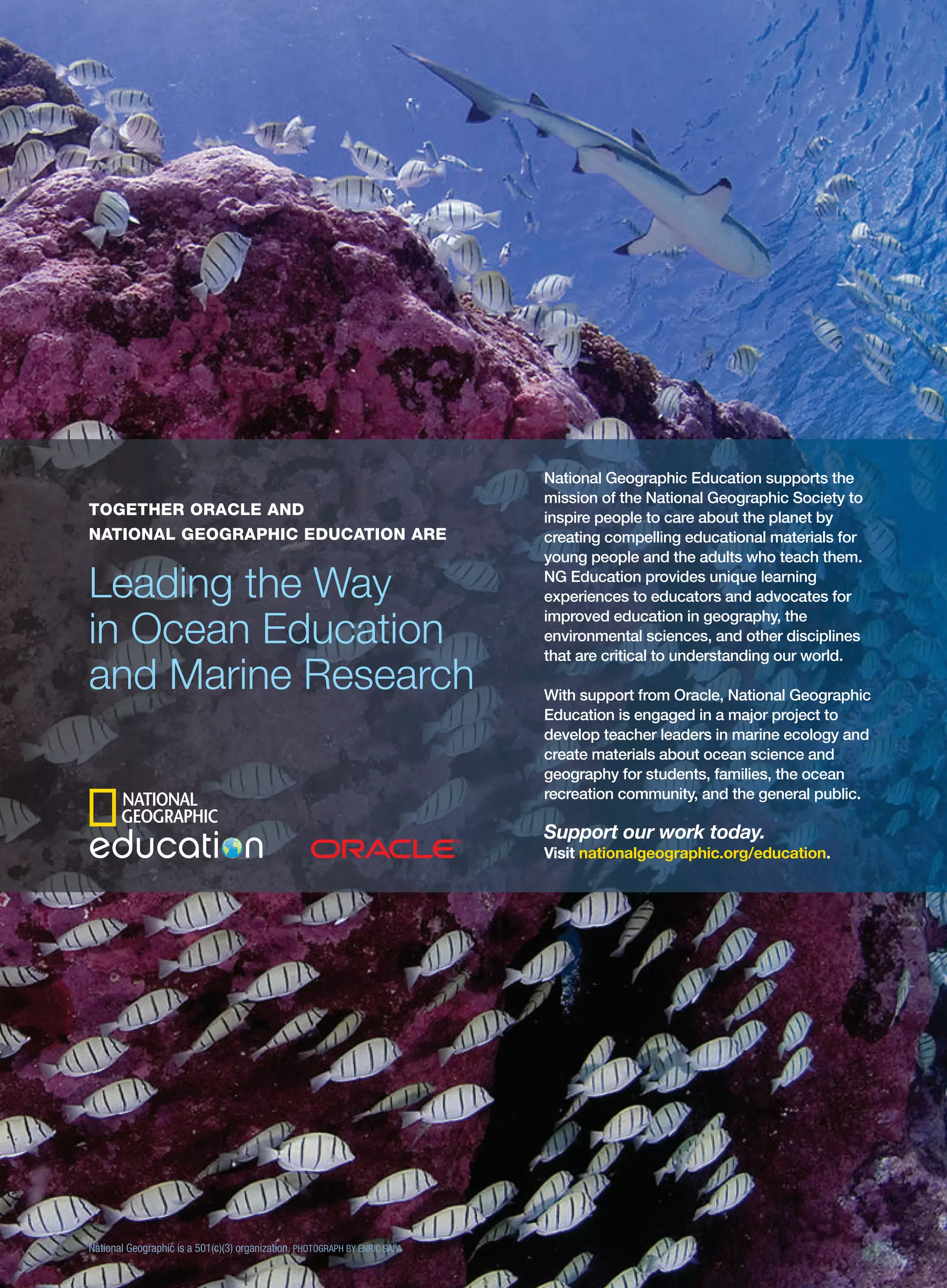 TOGETHER ORACLE AND
NATIONAL GEOGRAPHIC EDUCATION ARE

Leading the Way
in Ocean Education
and Marine Research

National Geographic Education supports the
mission of the National Geographic Society to
inspire people to care about the planet by
creating compelling educational materials for
young people and the adults who teach them.
NG Education provides unique learning
experiences to educators and advocates for
improved education in geography, the
environmental sciences, and other disciplines
that are critical to understanding our world.
With support from Oracle, National Geographic
Education is engaged in a major project to
develop teacher leaders in marine ecology and
create materials about ocean science and
geography for students, families, the ocean
recreation community, and the general public.

Support our work today.
Visit nationalgeographic.org/education.

National Geographic is a 501(c)(3) organization. PHOTOGRAPH BY ENRIC SALA

 
