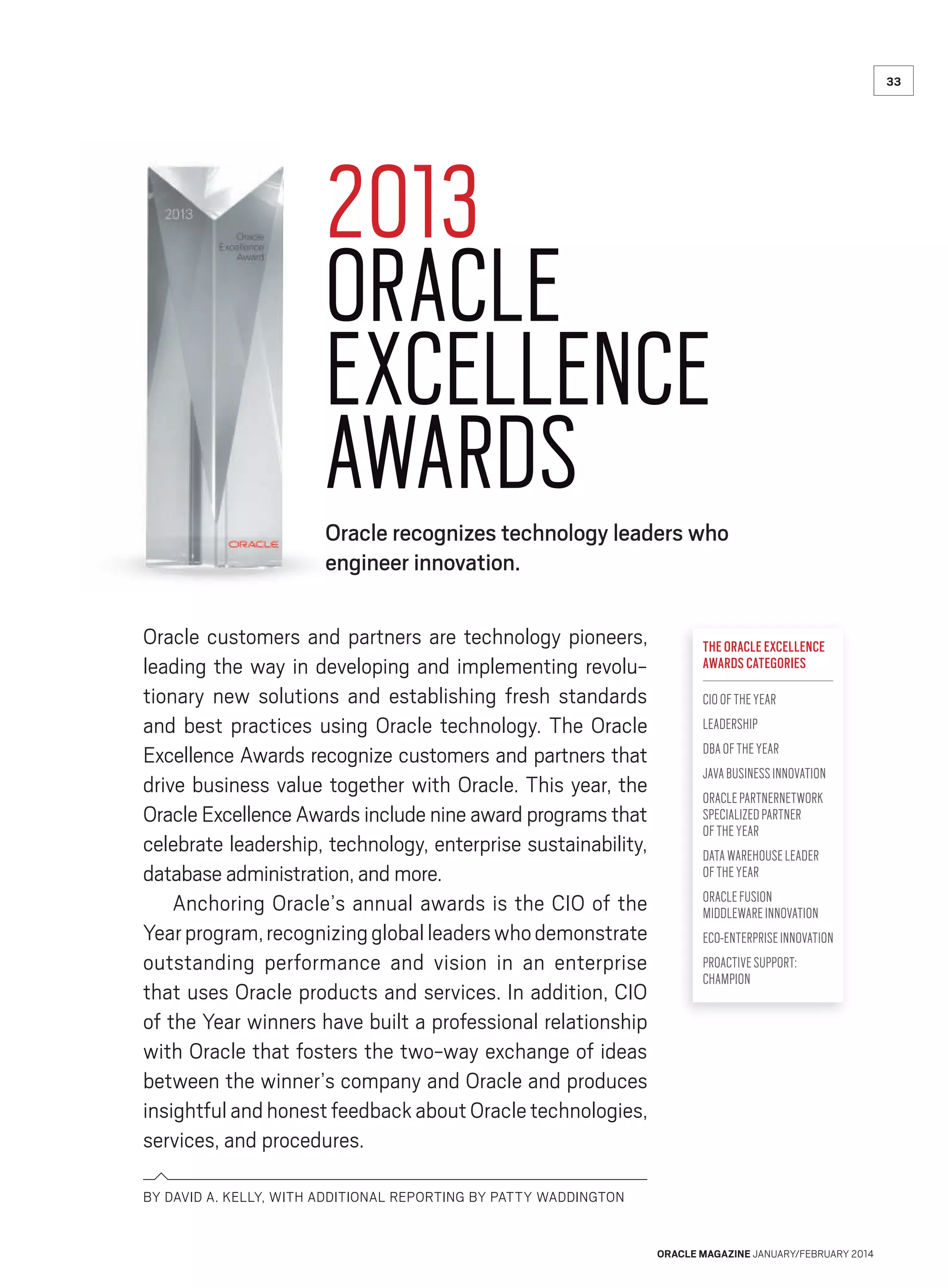 33

2013
ORACLE
EXCELLENCE
AWARDS

Oracle recognizes technology leaders who
engineer innovation.
Oracle customers and partners are technology pioneers,
leading the way in developing and implementing revolutionary new solutions and establishing fresh standards
and best practices using Oracle technology. The Oracle
Excellence Awards recognize customers and partners that
drive business value together with Oracle. This year, the
Oracle Excellence Awards include nine award programs that
celebrate leadership, technology, enterprise sustainability,
database administration, and more.
Anchoring Oracle’s annual awards is the CIO of the
Year program, recognizing global leaders who demonstrate
outstanding performance and vision in an enterprise
that uses Oracle products and services. In addition, CIO
of the Year winners have built a professional relationship
with Oracle that fosters the two-way exchange of ideas
between the winner’s company and Oracle and produces
insightful and honest feedback about Oracle technologies,
services, and procedures.

THE ORACLE EXCELLENCE
AWARDS CATEGORIES
CIO OF THE YEAR
LEADERSHIP
DBA OF THE YEAR
JAVA BUSINESS INNOVATION
ORACLE PARTNERNETWORK
SPECIALIZED PARTNER
OF THE YEAR
DATA WAREHOUSE LEADER
OF THE YEAR
ORACLE FUSION
MIDDLEWARE INNOVATION
ECO-ENTERPRISE INNOVATION
PROACTIVE SUPPORT:
CHAMPION

BY DAVID A. KELLY, WITH ADDITIONAL REPORTING BY PATTY WADDINGTON

ORACLE MAGAZINE JANUARY/FEBRUARY 2014

 