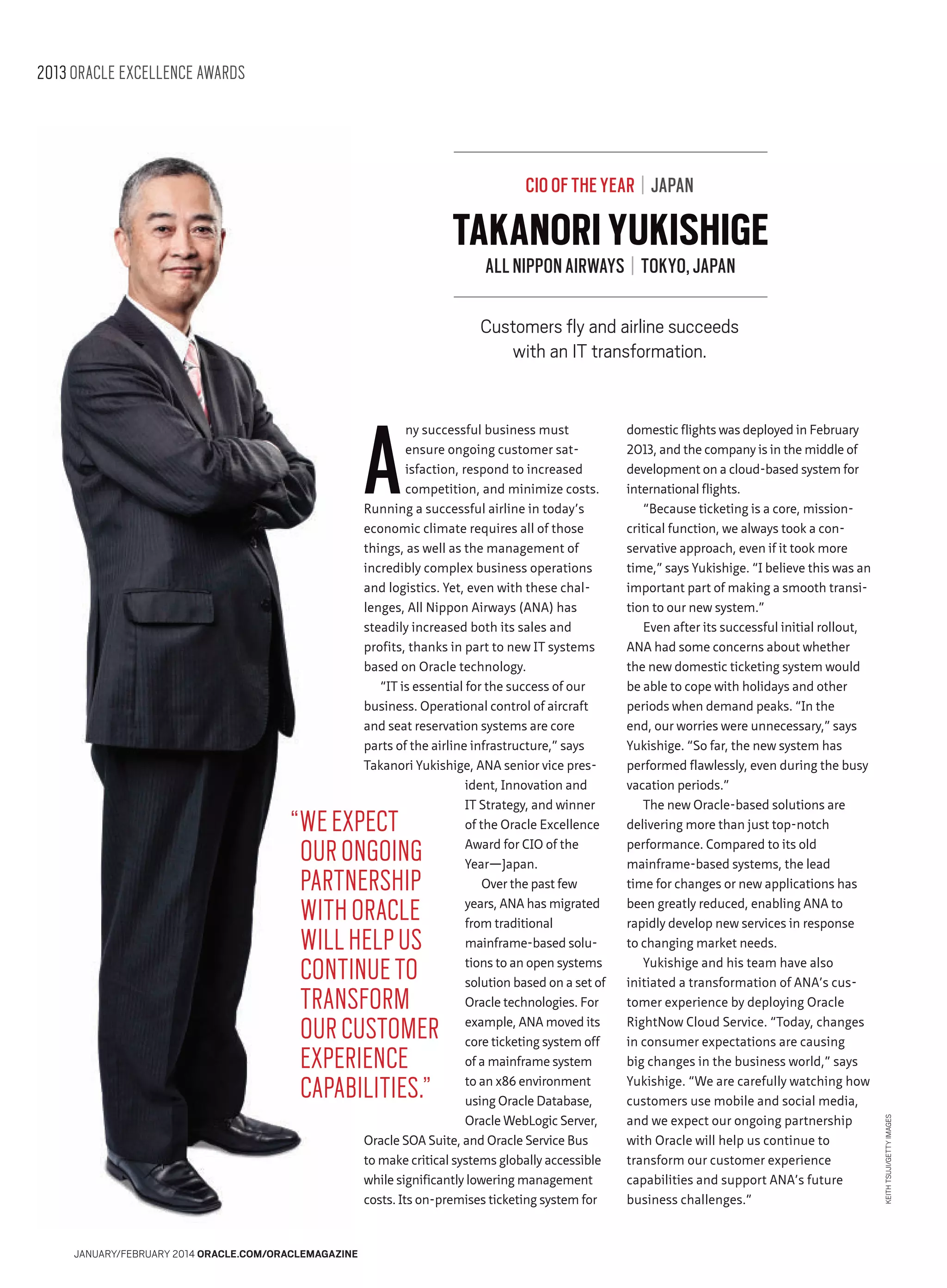 2013 ORACLE EXCELLENCE AWARDS

CIO OF THE YEAR | JAPAN

TAKANORI YUKISHIGE
ALL NIPPON AIRWAYS | TOKYO, JAPAN

A

ny successful business must
ensure ongoing customer satisfaction, respond to increased
competition, and minimize costs.
Running a successful airline in today’s
economic climate requires all of those
things, as well as the management of
incredibly complex business operations
and logistics. Yet, even with these challenges, All Nippon Airways (ANA) has
steadily increased both its sales and
profits, thanks in part to new IT systems
based on Oracle technology.
“IT is essential for the success of our
business. Operational control of aircraft
and seat reservation systems are core
parts of the airline infrastructure,” says
Takanori Yukishige, ANA senior vice president, Innovation and
IT Strategy, and winner
of the Oracle Excellence
Award for CIO of the
Year—Japan.
Over the past few
years, ANA has migrated
from traditional
mainframe-based solutions to an open systems
solution based on a set of
Oracle technologies. For
example, ANA moved its
core ticketing system off
of a mainframe system
to an x86 environment
using Oracle Database,
Oracle WebLogic Server,
Oracle SOA Suite, and Oracle Service Bus
to make critical systems globally accessible
while significantly lowering management
costs. Its on-premises ticketing system for

“WE EXPECT
OUR ONGOING
PARTNERSHIP
WITH ORACLE
WILL HELP US
CONTINUE TO
TRANSFORM
OUR CUSTOMER
EXPERIENCE
CAPABILITIES.”

JANUARY/FEBRUARY 2014 ORACLE.COM/ORACLEMAGAZINE

domestic flights was deployed in February
2013, and the company is in the middle of
development on a cloud-based system for
international flights.
“Because ticketing is a core, missioncritical function, we always took a conservative approach, even if it took more
time,” says Yukishige. “I believe this was an
important part of making a smooth transition to our new system.”
Even after its successful initial rollout,
ANA had some concerns about whether
the new domestic ticketing system would
be able to cope with holidays and other
periods when demand peaks. “In the
end, our worries were unnecessary,” says
Yukishige. “So far, the new system has
performed flawlessly, even during the busy
vacation periods.”
The new Oracle-based solutions are
delivering more than just top-notch
performance. Compared to its old
mainframe-based systems, the lead
time for changes or new applications has
been greatly reduced, enabling ANA to
rapidly develop new services in response
to changing market needs.
Yukishige and his team have also
initiated a transformation of ANA’s customer experience by deploying Oracle
RightNow Cloud Service. “Today, changes
in consumer expectations are causing
big changes in the business world,” says
Yukishige. “We are carefully watching how
customers use mobile and social media,
and we expect our ongoing partnership
with Oracle will help us continue to
transform our customer experience
capabilities and support ANA’s future
business challenges.”

KEITH TSUJI/GETTY IMAGES

Customers fly and airline succeeds
with an IT transformation.

 