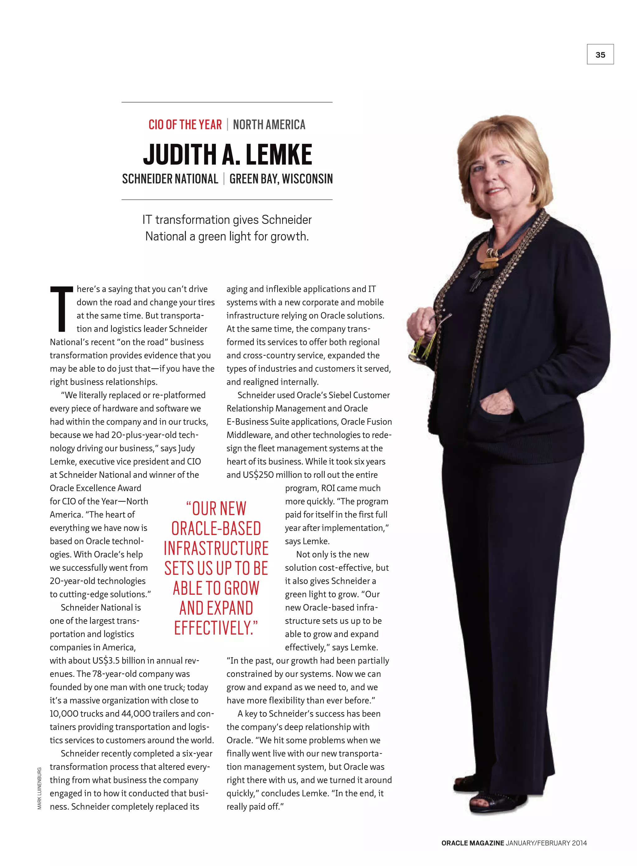 35

CIO OF THE YEAR | NORTH AMERICA

JUDITH A. LEMKE

SCHNEIDER NATIONAL | GREEN BAY, WISCONSIN
IT transformation gives Schneider
National a green light for growth.

T

here’s a saying that you can’t drive
down the road and change your tires
at the same time. But transportation and logistics leader Schneider
National’s recent “on the road” business
transformation provides evidence that you
may be able to do just that—if you have the
right business relationships.
“We literally replaced or re-platformed
every piece of hardware and software we
had within the company and in our trucks,
because we had 20-plus-year-old technology driving our business,” says Judy
Lemke, executive vice president and CIO
at Schneider National and winner of the
Oracle Excellence Award
for CIO of the Year—North
America. “The heart of
everything we have now is
based on Oracle technologies. With Oracle’s help
we successfully went from
20-year-old technologies
to cutting-edge solutions.”
Schneider National is
one of the largest transportation and logistics
companies in America,
with about US$3.5 billion in annual revenues. The 78-year-old company was
founded by one man with one truck; today
it’s a massive organization with close to
10,000 trucks and 44,000 trailers and containers providing transportation and logistics services to customers around the world.
Schneider recently completed a six-year
transformation process that altered everything from what business the company
engaged in to how it conducted that business. Schneider completely replaced its

aging and inflexible applications and IT
systems with a new corporate and mobile
infrastructure relying on Oracle solutions.
At the same time, the company transformed its services to offer both regional
and cross-country service, expanded the
types of industries and customers it served,
and realigned internally.
Schneider used Oracle’s Siebel Customer
Relationship Management and Oracle
E-Business Suite applications, Oracle Fusion
Middleware, and other technologies to redesign the fleet management systems at the
heart of its business. While it took six years
and US$250 million to roll out the entire
program, ROI came much
more quickly. “The program
paid for itself in the first full
year after implementation,”
says Lemke.
Not only is the new
solution cost-effective, but
it also gives Schneider a
green light to grow. “Our
new Oracle-based infrastructure sets us up to be
able to grow and expand
effectively,” says Lemke.
“In the past, our growth had been partially
constrained by our systems. Now we can
grow and expand as we need to, and we
have more flexibility than ever before.”
A key to Schneider’s success has been
the company’s deep relationship with
Oracle. “We hit some problems when we
finally went live with our new transportation management system, but Oracle was
right there with us, and we turned it around
quickly,” concludes Lemke. “In the end, it
really paid off.”

MARK LUINENBURG

“OUR NEW
ORACLE-BASED
INFRASTRUCTURE
SETS US UP TO BE
ABLE TO GROW
AND EXPAND
EFFECTIVELY.”

ORACLE MAGAZINE JANUARY/FEBRUARY 2014

 