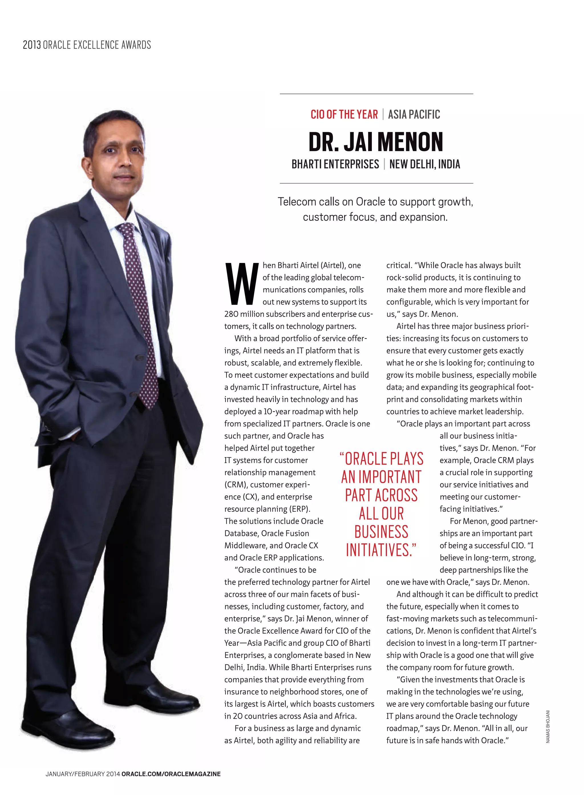2013 ORACLE EXCELLENCE AWARDS

CIO OF THE YEAR | ASIA PACIFIC

DR. JAI MENON

BHARTI ENTERPRISES | NEW DELHI, INDIA
Telecom calls on Oracle to support growth,
customer focus, and expansion.

W

hen Bharti Airtel (Airtel), one
of the leading global telecommunications companies, rolls
out new systems to support its
280 million subscribers and enterprise customers, it calls on technology partners.
With a broad portfolio of service offerings, Airtel needs an IT platform that is
robust, scalable, and extremely flexible.
To meet customer expectations and build
a dynamic IT infrastructure, Airtel has
invested heavily in technology and has
deployed a 10-year roadmap with help
from specialized IT partners. Oracle is one
such partner, and Oracle has
helped Airtel put together
IT systems for customer
relationship management
(CRM), customer experience (CX), and enterprise
resource planning (ERP).
The solutions include Oracle
Database, Oracle Fusion
Middleware, and Oracle CX
and Oracle ERP applications.
“Oracle continues to be
the preferred technology partner for Airtel
across three of our main facets of businesses, including customer, factory, and
enterprise,” says Dr. Jai Menon, winner of
the Oracle Excellence Award for CIO of the
Year—Asia Pacific and group CIO of Bharti
Enterprises, a conglomerate based in New
Delhi, India. While Bharti Enterprises runs
companies that provide everything from
insurance to neighborhood stores, one of
its largest is Airtel, which boasts customers
in 20 countries across Asia and Africa.
For a business as large and dynamic
as Airtel, both agility and reliability are

critical. “While Oracle has always built
rock-solid products, it is continuing to
make them more and more flexible and
configurable, which is very important for
us,” says Dr. Menon.
Airtel has three major business priorities: increasing its focus on customers to
ensure that every customer gets exactly
what he or she is looking for; continuing to
grow its mobile business, especially mobile
data; and expanding its geographical footprint and consolidating markets within
countries to achieve market leadership.
“Oracle plays an important part across
all our business initiatives,” says Dr. Menon. “For
example, Oracle CRM plays
a crucial role in supporting
our service initiatives and
meeting our customerfacing initiatives.”
For Menon, good partnerships are an important part
of being a successful CIO. “I
believe in long-term, strong,
deep partnerships like the
one we have with Oracle,” says Dr. Menon.
And although it can be difficult to predict
the future, especially when it comes to
fast-moving markets such as telecommunications, Dr. Menon is confident that Airtel’s
decision to invest in a long-term IT partnership with Oracle is a good one that will give
the company room for future growth.
“Given the investments that Oracle is
making in the technologies we’re using,
we are very comfortable basing our future
IT plans around the Oracle technology
roadmap,” says Dr. Menon. “All in all, our
future is in safe hands with Oracle.”

JANUARY/FEBRUARY 2014 ORACLE.COM/ORACLEMAGAZINE

NAMAS BHOJANI

“ORACLE PLAYS
AN IMPORTANT
PART ACROSS
ALL OUR
BUSINESS
INITIATIVES.”

 