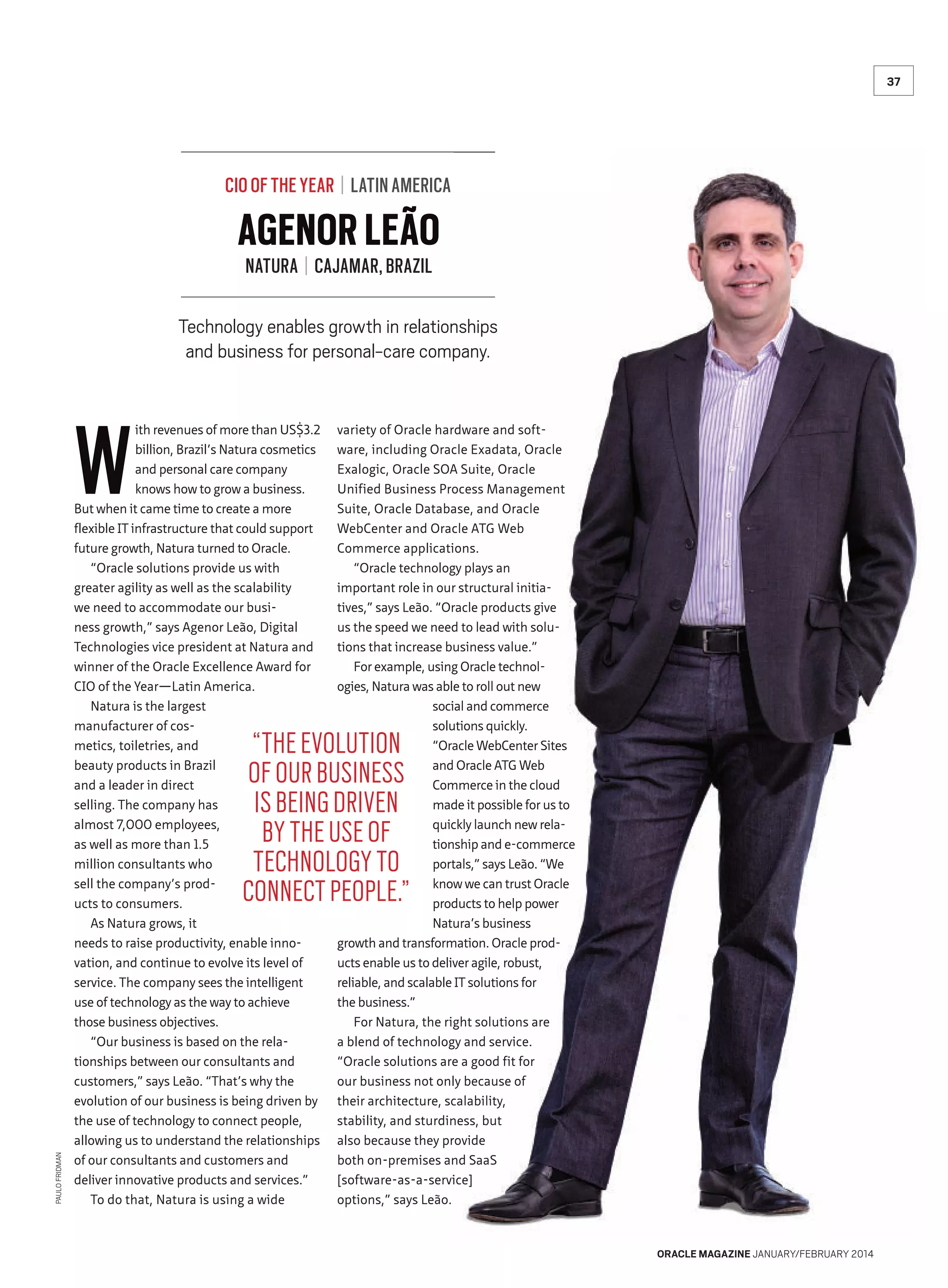 37

CIO OF THE YEAR | LATIN AMERICA

AGENOR LEÃO
NATURA | CAJAMAR, BRAZIL

Technology enables growth in relationships
and business for personal-care company.

W

ith revenues of more than US$3.2
billion, Brazil’s Natura cosmetics
and personal care company
knows how to grow a business.
But when it came time to create a more
flexible IT infrastructure that could support
future growth, Natura turned to Oracle.
“Oracle solutions provide us with
greater agility as well as the scalability
we need to accommodate our business growth,” says Agenor Leão, Digital
Technologies vice president at Natura and
winner of the Oracle Excellence Award for
CIO of the Year—Latin America.
Natura is the largest
manufacturer of cosmetics, toiletries, and
beauty products in Brazil
and a leader in direct
selling. The company has
almost 7,000 employees,
as well as more than 1.5
million consultants who
sell the company’s products to consumers.
As Natura grows, it
needs to raise productivity, enable innovation, and continue to evolve its level of
service. The company sees the intelligent
use of technology as the way to achieve
those business objectives.
“Our business is based on the relationships between our consultants and
customers,” says Leão. “That’s why the
evolution of our business is being driven by
the use of technology to connect people,
allowing us to understand the relationships
of our consultants and customers and
deliver innovative products and services.”
To do that, Natura is using a wide

variety of Oracle hardware and software, including Oracle Exadata, Oracle
Exalogic, Oracle SOA Suite, Oracle
Unified Business Process Management
Suite, Oracle Database, and Oracle
WebCenter and Oracle ATG Web
Commerce applications.
“Oracle technology plays an
important role in our structural initiatives,” says Leão. “Oracle products give
us the speed we need to lead with solutions that increase business value.”
For example, using Oracle technologies, Natura was able to roll out new
social and commerce
solutions quickly.
“Oracle WebCenter Sites
and Oracle ATG Web
Commerce in the cloud
made it possible for us to
quickly launch new relationship and e-commerce
portals,” says Leão. “We
know we can trust Oracle
products to help power
Natura’s business
growth and transformation. Oracle products enable us to deliver agile, robust,
reliable, and scalable IT solutions for
the business.”
For Natura, the right solutions are
a blend of technology and service.
“Oracle solutions are a good fit for
our business not only because of
their architecture, scalability,
stability, and sturdiness, but
also because they provide
both on-premises and SaaS
[software-as-a-service]
options,” says Leão.

PAULO FRIDMAN

“THE EVOLUTION
OF OUR BUSINESS
IS BEING DRIVEN
BY THE USE OF
TECHNOLOGY TO
CONNECT PEOPLE.”

ORACLE MAGAZINE JANUARY/FEBRUARY 2014

 
