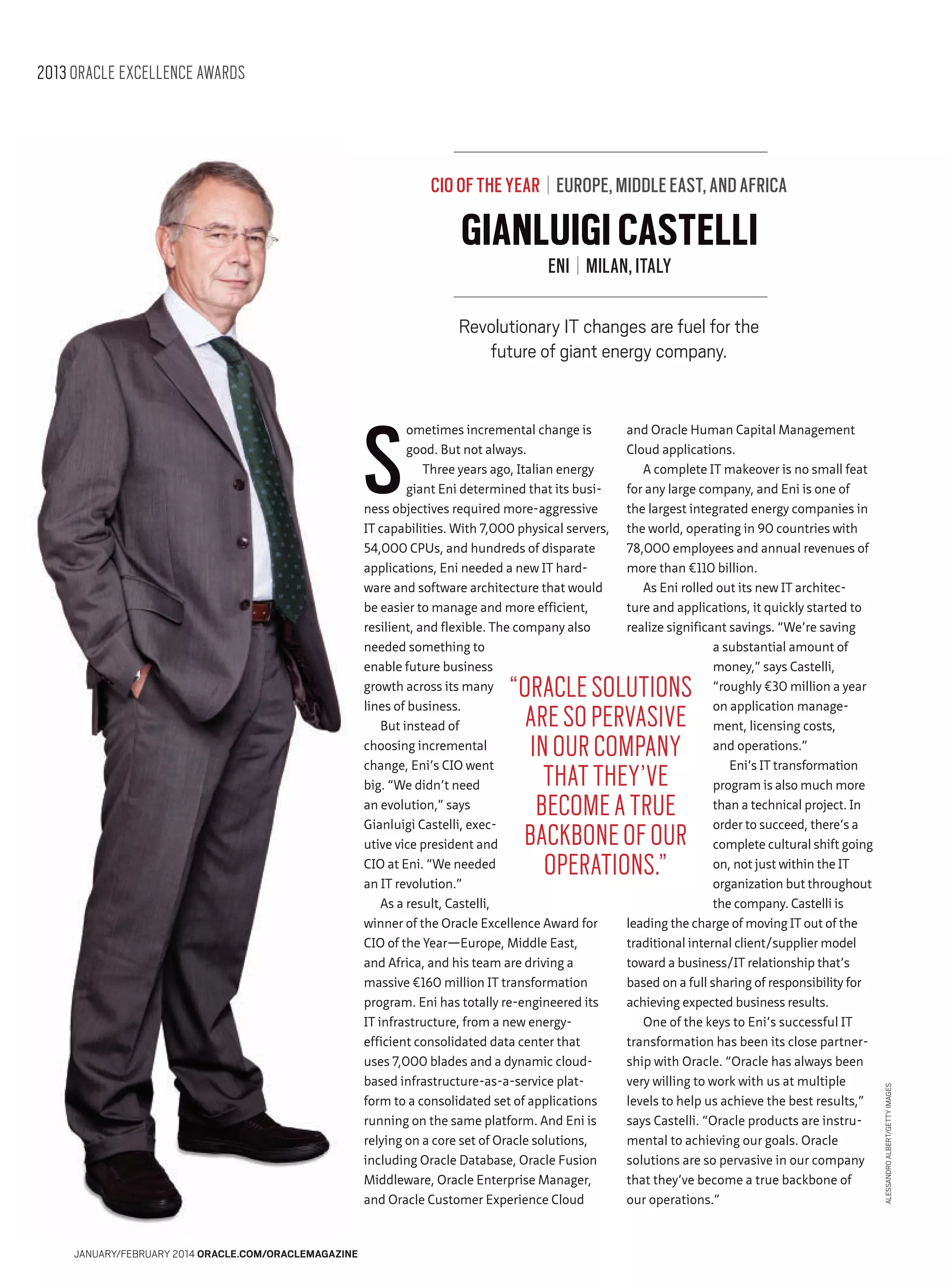 2013 ORACLE EXCELLENCE AWARDS

CIO OF THE YEAR | EUROPE, MIDDLE EAST, AND AFRICA

GIANLUIGI CASTELLI
ENI | MILAN, ITALY

Revolutionary IT changes are fuel for the
future of giant energy company.

S

ometimes incremental change is
good. But not always.
Three years ago, Italian energy
giant Eni determined that its business objectives required more-aggressive
IT capabilities. With 7,000 physical servers,
54,000 CPUs, and hundreds of disparate
applications, Eni needed a new IT hardware and software architecture that would
be easier to manage and more efficient,
resilient, and flexible. The company also
needed something to
enable future business
growth across its many
lines of business.
But instead of
choosing incremental
change, Eni’s CIO went
big. “We didn’t need
an evolution,” says
Gianluigi Castelli, executive vice president and
CIO at Eni. “We needed
an IT revolution.”
As a result, Castelli,
winner of the Oracle Excellence Award for
CIO of the Year—Europe, Middle East,
and Africa, and his team are driving a
massive €160 million IT transformation
program. Eni has totally re-engineered its
IT infrastructure, from a new energyefficient consolidated data center that
uses 7,000 blades and a dynamic cloudbased infrastructure-as-a-service platform to a consolidated set of applications
running on the same platform. And Eni is
relying on a core set of Oracle solutions,
including Oracle Database, Oracle Fusion
Middleware, Oracle Enterprise Manager,
and Oracle Customer Experience Cloud

and Oracle Human Capital Management
Cloud applications.
A complete IT makeover is no small feat
for any large company, and Eni is one of
the largest integrated energy companies in
the world, operating in 90 countries with
78,000 employees and annual revenues of
more than €110 billion.
As Eni rolled out its new IT architecture and applications, it quickly started to
realize significant savings. “We’re saving
a substantial amount of
money,” says Castelli,
“roughly €30 million a year
on application management, licensing costs,
and operations.”
Eni’s IT transformation
program is also much more
than a technical project. In
order to succeed, there’s a
complete cultural shift going
on, not just within the IT
organization but throughout
the company. Castelli is
leading the charge of moving IT out of the
traditional internal client/supplier model
toward a business/IT relationship that’s
based on a full sharing of responsibility for
achieving expected business results.
One of the keys to Eni’s successful IT
transformation has been its close partnership with Oracle. “Oracle has always been
very willing to work with us at multiple
levels to help us achieve the best results,”
says Castelli. “Oracle products are instrumental to achieving our goals. Oracle
solutions are so pervasive in our company
that they’ve become a true backbone of
our operations.”

JANUARY/FEBRUARY 2014 ORACLE.COM/ORACLEMAGAZINE

ALESSANDRO ALBERT/GETTY IMAGES

“ORACLE SOLUTIONS
ARE SO PERVASIVE
IN OUR COMPANY
THAT THEY’VE
BECOME A TRUE
BACKBONE OF OUR
OPERATIONS.”

 