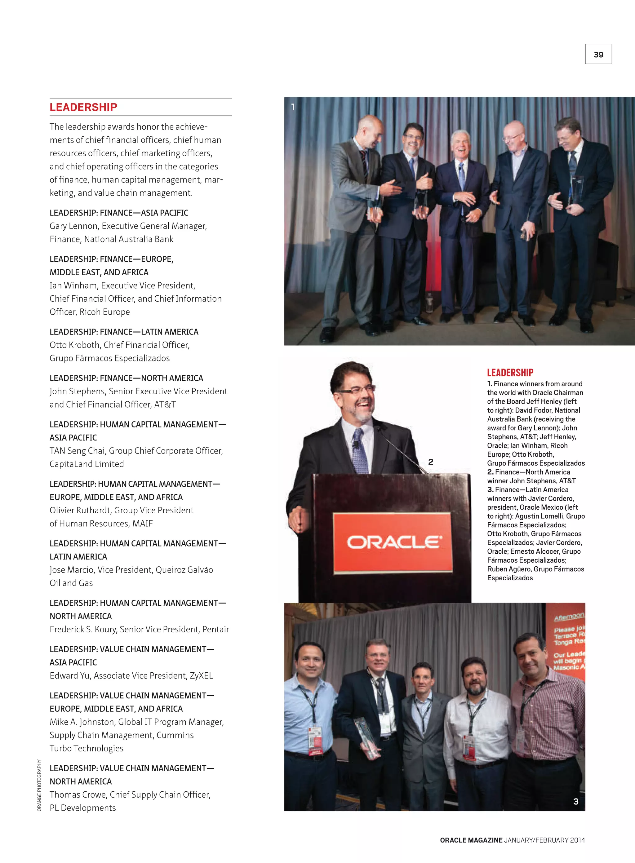 39

LEADERSHIP

1

The leadership awards honor the achievements of chief financial officers, chief human
resources officers, chief marketing officers,
and chief operating officers in the categories
of finance, human capital management, marketing, and value chain management.
LEADERSHIP: FINANCE—ASIA PACIFIC

Gary Lennon, Executive General Manager,
Finance, National Australia Bank
LEADERSHIP: FINANCE—EUROPE,
MIDDLE EAST, AND AFRICA

Ian Winham, Executive Vice President,
Chief Financial Officer, and Chief Information
Officer, Ricoh Europe
LEADERSHIP: FINANCE—LATIN AMERICA

Otto Kroboth, Chief Financial Officer,
Grupo Fármacos Especializados

LEADERSHIP

LEADERSHIP: FINANCE—NORTH AMERICA

John Stephens, Senior Executive Vice President
and Chief Financial Officer, ATT
LEADERSHIP: HUMAN CAPITAL MANAGEMENT—
ASIA PACIFIC

TAN Seng Chai, Group Chief Corporate Officer,
CapitaLand Limited
LEADERSHIP: HUMAN CAPITAL MANAGEMENT—
EUROPE, MIDDLE EAST, AND AFRICA

Olivier Ruthardt, Group Vice President
of Human Resources, MAIF
LEADERSHIP: HUMAN CAPITAL MANAGEMENT—
LATIN AMERICA

Jose Marcio, Vice President, Queiroz Galvão
Oil and Gas

2

1. Finance winners from around
the world with Oracle Chairman
of the Board Jeff Henley (left
to right): David Fodor, National
Australia Bank (receiving the
award for Gary Lennon); John
Stephens, ATT; Jeff Henley,
Oracle; Ian Winham, Ricoh
Europe; Otto Kroboth,
Grupo Fármacos Especializados
2. Finance—North America
winner John Stephens, ATT
3. Finance—Latin America
winners with Javier Cordero,
president, Oracle Mexico (left
to right): Agustin Lomelli, Grupo
Fármacos Especializados;
Otto Kroboth, Grupo Fármacos
Especializados; Javier Cordero,
Oracle; Ernesto Alcocer, Grupo
Fármacos Especializados;
Ruben Agüero, Grupo Fármacos
Especializados

LEADERSHIP: HUMAN CAPITAL MANAGEMENT—
NORTH AMERICA

Frederick S. Koury, Senior Vice President, Pentair
LEADERSHIP: VALUE CHAIN MANAGEMENT—
ASIA PACIFIC

Edward Yu, Associate Vice President, ZyXEL
LEADERSHIP: VALUE CHAIN MANAGEMENT—
EUROPE, MIDDLE EAST, AND AFRICA

ORANGE PHOTOGRAPHY

Mike A. Johnston, Global IT Program Manager,
Supply Chain Management, Cummins
Turbo Technologies
LEADERSHIP: VALUE CHAIN MANAGEMENT—
NORTH AMERICA

Thomas Crowe, Chief Supply Chain Officer,
PL Developments

3

ORACLE MAGAZINE JANUARY/FEBRUARY 2014

 
