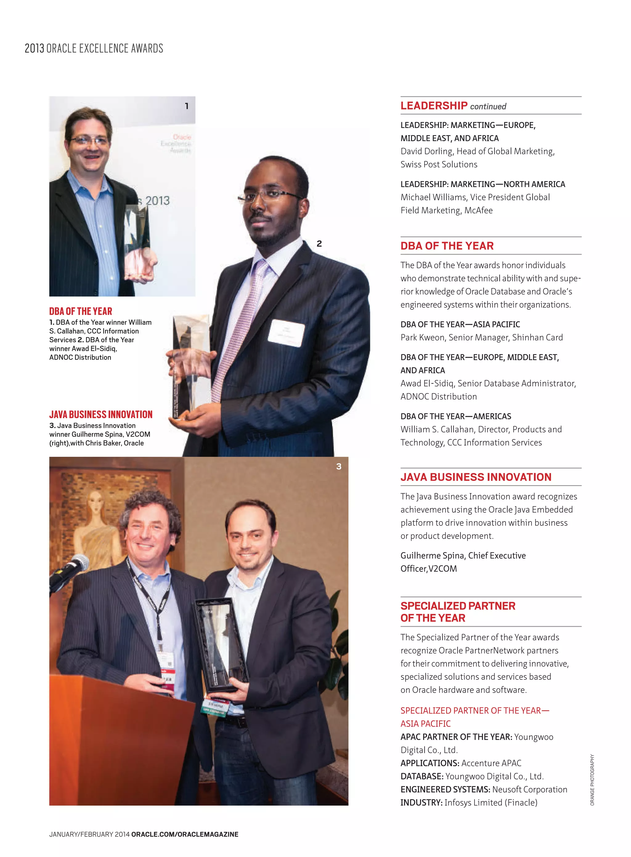 2013 ORACLE EXCELLENCE AWARDS

LEADERSHIP continued

1

LEADERSHIP: MARKETING—EUROPE,
MIDDLE EAST, AND AFRICA

David Dorling, Head of Global Marketing,
Swiss Post Solutions
LEADERSHIP: MARKETING—NORTH AMERICA

Michael Williams, Vice President Global
Field Marketing, McAfee

2

DBA OF THE YEAR
The DBA of the Year awards honor individuals
who demonstrate technical ability with and superior knowledge of Oracle Database and Oracle’s
engineered systems within their organizations.

DBA OF THE YEAR

1. DBA of the Year winner William
S. Callahan, CCC Information
Services 2. DBA of the Year
winner Awad El-Sidiq,
ADNOC Distribution

DBA OF THE YEAR—ASIA PACIFIC

Park Kweon, Senior Manager, Shinhan Card
DBA OF THE YEAR—EUROPE, MIDDLE EAST,
AND AFRICA

Awad El-Sidiq, Senior Database Administrator,
ADNOC Distribution

JAVA BUSINESS INNOVATION

DBA OF THE YEAR—AMERICAS

3. Java Business Innovation
winner Guilherme Spina, V2COM
(right),with Chris Baker, Oracle

William S. Callahan, Director, Products and
Technology, CCC Information Services

3

JAVA BUSINESS INNOVATION
The Java Business Innovation award recognizes
achievement using the Oracle Java Embedded
platform to drive innovation within business
or product development.
Guilherme Spina, Chief Executive
Officer,V2COM

SPECIALIZED PARTNER
OF THE YEAR

SPECIALIZED PARTNER OF THE YEAR—
ASIA PACIFIC
APAC PARTNER OF THE YEAR: Youngwoo
Digital Co., Ltd.
APPLICATIONS: Accenture APAC
DATABASE: Youngwoo Digital Co., Ltd.
ENGINEERED SYSTEMS: Neusoft Corporation
INDUSTRY: Infosys Limited (Finacle)
JANUARY/FEBRUARY 2014 ORACLE.COM/ORACLEMAGAZINE

ORANGE PHOTOGRAPHY

The Specialized Partner of the Year awards
recognize Oracle PartnerNetwork partners
for their commitment to delivering innovative,
specialized solutions and services based
on Oracle hardware and software.

 