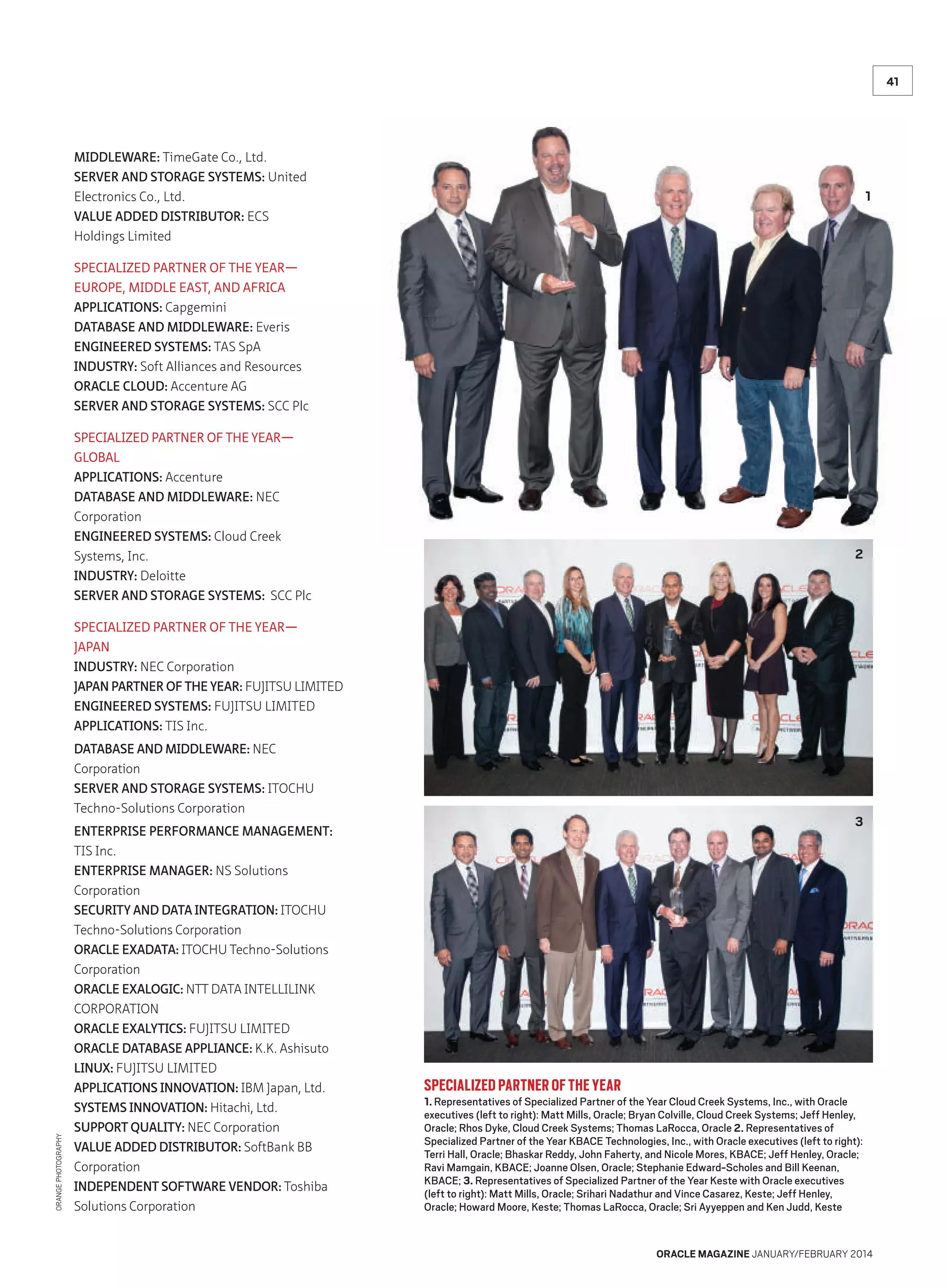 41

MIDDLEWARE: TimeGate Co., Ltd.
SERVER AND STORAGE SYSTEMS: United
Electronics Co., Ltd.
VALUE ADDED DISTRIBUTOR: ECS
Holdings Limited

1

SPECIALIZED PARTNER OF THE YEAR—
EUROPE, MIDDLE EAST, AND AFRICA
APPLICATIONS: Capgemini
DATABASE AND MIDDLEWARE: Everis
ENGINEERED SYSTEMS: TAS SpA
INDUSTRY: Soft Alliances and Resources
ORACLE CLOUD: Accenture AG
SERVER AND STORAGE SYSTEMS: SCC Plc
SPECIALIZED PARTNER OF THE YEAR—
GLOBAL
APPLICATIONS: Accenture
DATABASE AND MIDDLEWARE: NEC
Corporation
ENGINEERED SYSTEMS: Cloud Creek
Systems, Inc.
INDUSTRY: Deloitte
SERVER AND STORAGE SYSTEMS: SCC Plc

2

SPECIALIZED PARTNER OF THE YEAR—
JAPAN
INDUSTRY: NEC Corporation
JAPAN PARTNER OF THE YEAR: FUJITSU LIMITED
ENGINEERED SYSTEMS: FUJITSU LIMITED
APPLICATIONS: TIS Inc.

ORANGE PHOTOGRAPHY

DATABASE AND MIDDLEWARE: NEC
Corporation
SERVER AND STORAGE SYSTEMS: ITOCHU
Techno-Solutions Corporation
ENTERPRISE PERFORMANCE MANAGEMENT:
TIS Inc.
ENTERPRISE MANAGER: NS Solutions
Corporation
SECURITY AND DATA INTEGRATION: ITOCHU
Techno-Solutions Corporation
ORACLE EXADATA: ITOCHU Techno-Solutions
Corporation
ORACLE EXALOGIC: NTT DATA INTELLILINK
CORPORATION
ORACLE EXALYTICS: FUJITSU LIMITED
ORACLE DATABASE APPLIANCE: K.K. Ashisuto
LINUX: FUJITSU LIMITED
APPLICATIONS INNOVATION: IBM Japan, Ltd.
SYSTEMS INNOVATION: Hitachi, Ltd.
SUPPORT QUALITY: NEC Corporation
VALUE ADDED DISTRIBUTOR: SoftBank BB
Corporation
INDEPENDENT SOFTWARE VENDOR: Toshiba
Solutions Corporation

3

SPECIALIZED PARTNER OF THE YEAR

1. Representatives of Specialized Partner of the Year Cloud Creek Systems, Inc., with Oracle
executives (left to right): Matt Mills, Oracle; Bryan Colville, Cloud Creek Systems; Jeff Henley,
Oracle; Rhos Dyke, Cloud Creek Systems; Thomas LaRocca, Oracle 2. Representatives of
Specialized Partner of the Year KBACE Technologies, Inc., with Oracle executives (left to right):
Terri Hall, Oracle; Bhaskar Reddy, John Faherty, and Nicole Mores, KBACE; Jeff Henley, Oracle;
Ravi Mamgain, KBACE; Joanne Olsen, Oracle; Stephanie Edward-Scholes and Bill Keenan,
KBACE; 3. Representatives of Specialized Partner of the Year Keste with Oracle executives
(left to right): Matt Mills, Oracle; Srihari Nadathur and Vince Casarez, Keste; Jeff Henley,
Oracle; Howard Moore, Keste; Thomas LaRocca, Oracle; Sri Ayyeppen and Ken Judd, Keste

ORACLE MAGAZINE JANUARY/FEBRUARY 2014

 