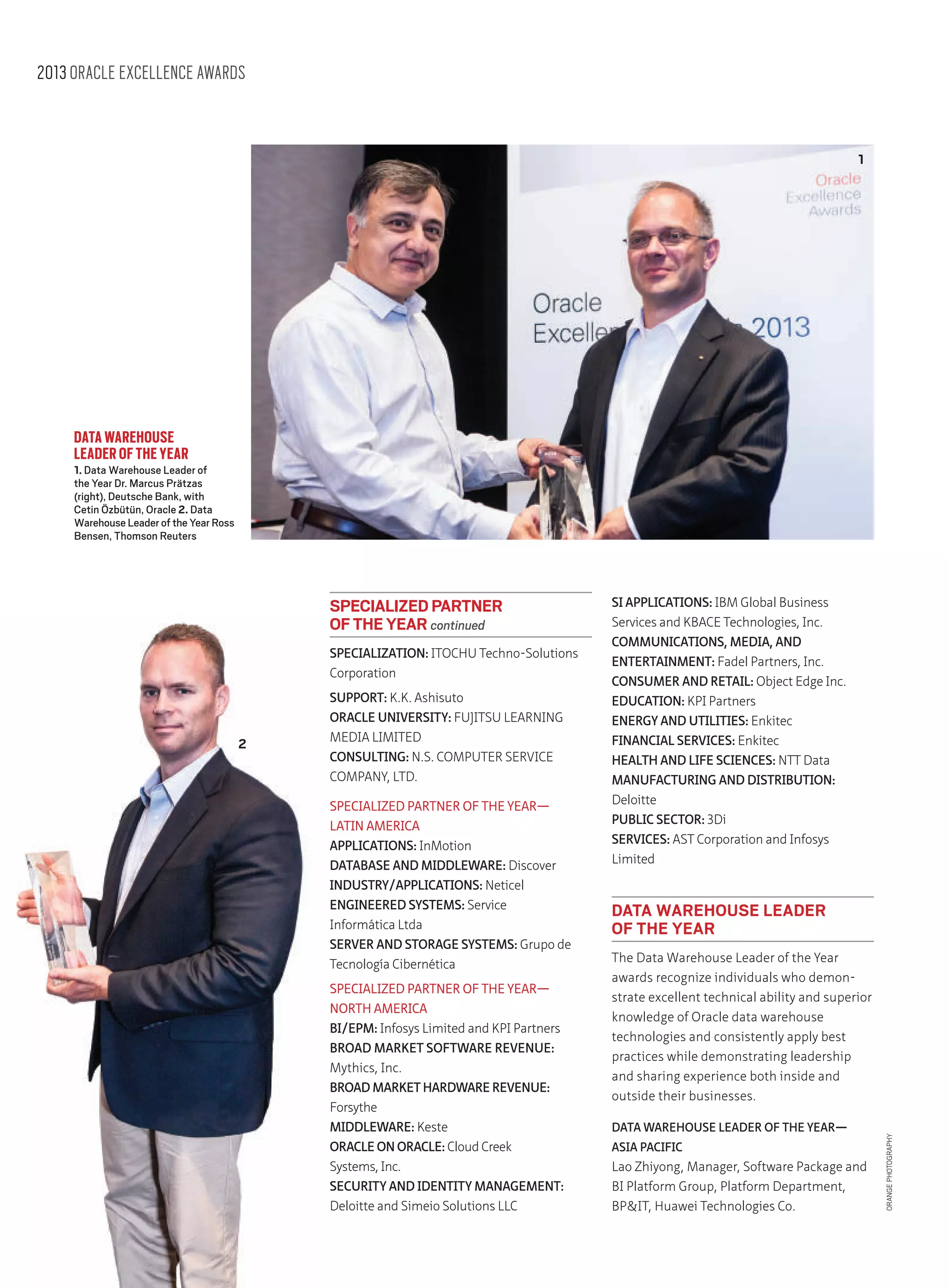 2013 ORACLE EXCELLENCE AWARDS

1

DATA WAREHOUSE
LEADER OF THE YEAR

1. Data Warehouse Leader of
the Year Dr. Marcus Prätzas
(right), Deutsche Bank, with
Cetin Özbütün, Oracle 2. Data
Warehouse Leader of the Year Ross
Bensen, Thomson Reuters

SPECIALIZATION: ITOCHU Techno-Solutions
Corporation

2

SUPPORT: K.K. Ashisuto
ORACLE UNIVERSITY: FUJITSU LEARNING
MEDIA LIMITED
CONSULTING: N.S. COMPUTER SERVICE
COMPANY, LTD.
SPECIALIZED PARTNER OF THE YEAR—
LATIN AMERICA
APPLICATIONS: InMotion
DATABASE AND MIDDLEWARE: Discover
INDUSTRY/APPLICATIONS: Neticel
ENGINEERED SYSTEMS: Service
Informática Ltda
SERVER AND STORAGE SYSTEMS: Grupo de
Tecnología Cibernética
SPECIALIZED PARTNER OF THE YEAR—
NORTH AMERICA
BI/EPM: Infosys Limited and KPI Partners
BROAD MARKET SOFTWARE REVENUE:
Mythics, Inc.
BROAD MARKET HARDWARE REVENUE:
Forsythe
MIDDLEWARE: Keste
ORACLE ON ORACLE: Cloud Creek
Systems, Inc.
SECURITY AND IDENTITY MANAGEMENT:
Deloitte and Simeio Solutions LLC

SI APPLICATIONS: IBM Global Business
Services and KBACE Technologies, Inc.
COMMUNICATIONS, MEDIA, AND
ENTERTAINMENT: Fadel Partners, Inc.
CONSUMER AND RETAIL: Object Edge Inc.
EDUCATION: KPI Partners
ENERGY AND UTILITIES: Enkitec
FINANCIAL SERVICES: Enkitec
HEALTH AND LIFE SCIENCES: NTT Data
MANUFACTURING AND DISTRIBUTION:
Deloitte
PUBLIC SECTOR: 3Di
SERVICES: AST Corporation and Infosys
Limited

DATA WAREHOUSE LEADER
OF THE YEAR
The Data Warehouse Leader of the Year
awards recognize individuals who demonstrate excellent technical ability and superior
knowledge of Oracle data warehouse
technologies and consistently apply best
practices while demonstrating leadership
and sharing experience both inside and
outside their businesses.
DATA WAREHOUSE LEADER OF THE YEAR—
ASIA PACIFIC

Lao Zhiyong, Manager, Software Package and
BI Platform Group, Platform Department,
BPIT, Huawei Technologies Co.

ORANGE PHOTOGRAPHY

SPECIALIZED PARTNER
OF THE YEAR continued

 