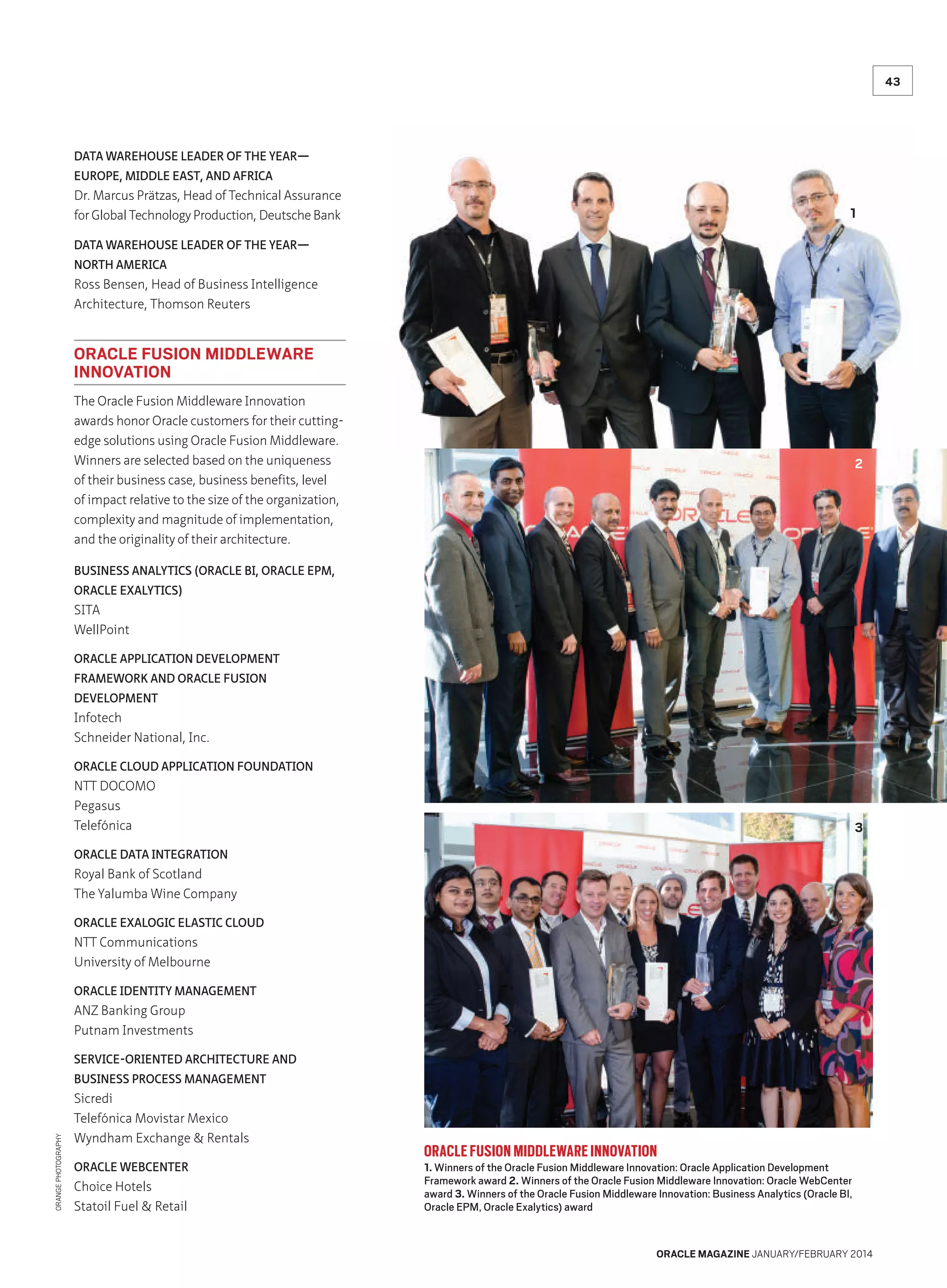 43

DATA WAREHOUSE LEADER OF THE YEAR—
EUROPE, MIDDLE EAST, AND AFRICA

Dr. Marcus Prätzas, Head of Technical Assurance
for Global Technology Production, Deutsche Bank

1

DATA WAREHOUSE LEADER OF THE YEAR—
NORTH AMERICA

Ross Bensen, Head of Business Intelligence
Architecture, Thomson Reuters

ORACLE FUSION MIDDLEWARE
INNOVATION
The Oracle Fusion Middleware Innovation
awards honor Oracle customers for their cuttingedge solutions using Oracle Fusion Middleware.
Winners are selected based on the uniqueness
of their business case, business benefits, level
of impact relative to the size of the organization,
complexity and magnitude of implementation,
and the originality of their architecture.

2

BUSINESS ANALYTICS (ORACLE BI, ORACLE EPM,
ORACLE EXALYTICS)

SITA
WellPoint
ORACLE APPLICATION DEVELOPMENT
FRAMEWORK AND ORACLE FUSION
DEVELOPMENT

Infotech
Schneider National, Inc.
ORACLE CLOUD APPLICATION FOUNDATION

NTT DOCOMO
Pegasus
Telefónica

3

ORACLE DATA INTEGRATION

Royal Bank of Scotland
The Yalumba Wine Company
ORACLE EXALOGIC ELASTIC CLOUD

NTT Communications
University of Melbourne
ORACLE IDENTITY MANAGEMENT

ANZ Banking Group
Putnam Investments
SERVICE-ORIENTED ARCHITECTURE AND

ORANGE PHOTOGRAPHY

BUSINESS PROCESS MANAGEMENT

Sicredi
Telefónica Movistar Mexico
Wyndham Exchange  Rentals
ORACLE WEBCENTER

Choice Hotels
Statoil Fuel  Retail

ORACLE FUSION MIDDLEWARE INNOVATION

1. Winners of the Oracle Fusion Middleware Innovation: Oracle Application Development
Framework award 2. Winners of the Oracle Fusion Middleware Innovation: Oracle WebCenter
award 3. Winners of the Oracle Fusion Middleware Innovation: Business Analytics (Oracle BI,
Oracle EPM, Oracle Exalytics) award

ORACLE MAGAZINE JANUARY/FEBRUARY 2014

 