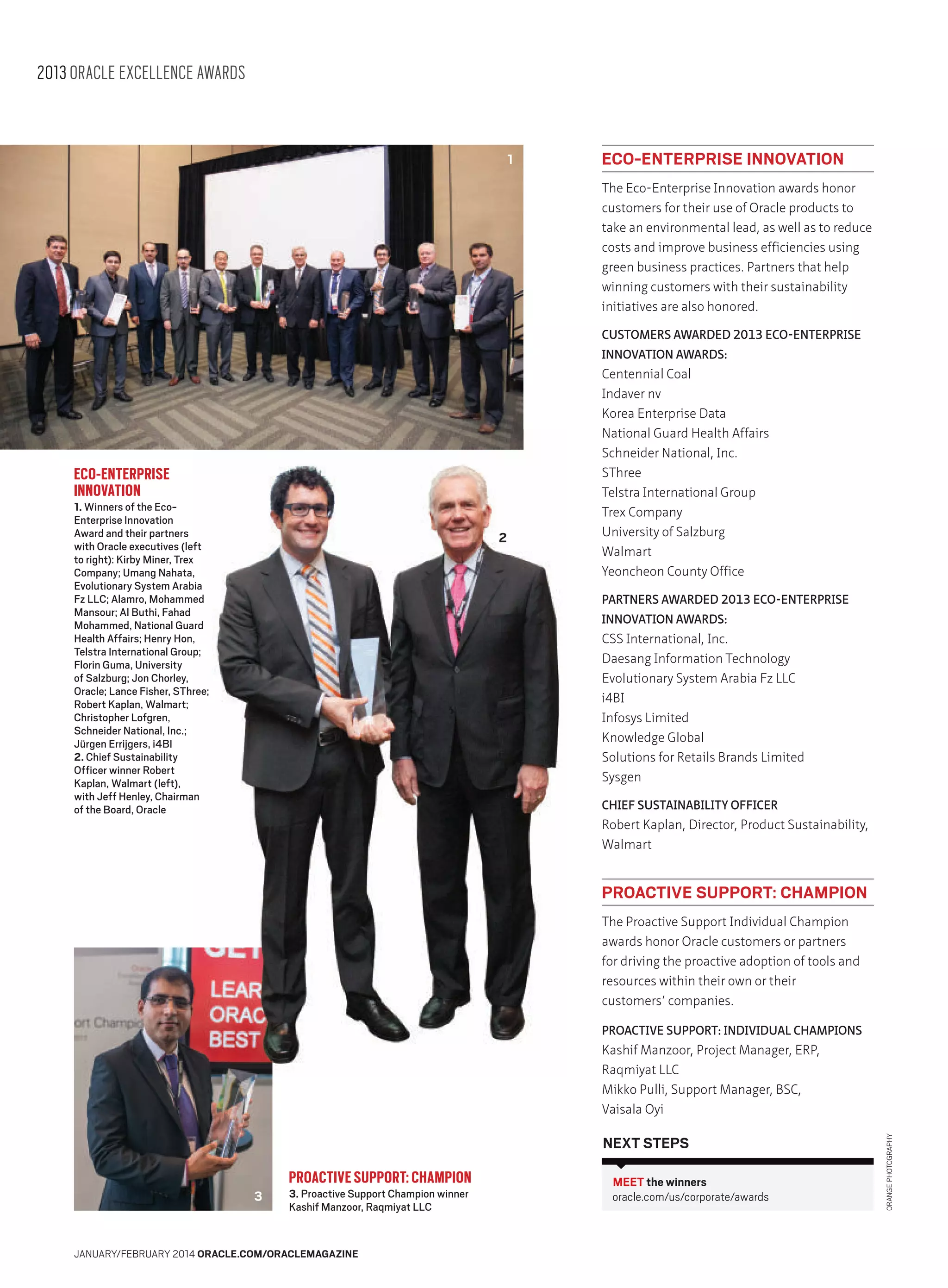 2013 ORACLE EXCELLENCE AWARDS

1

ECO-ENTERPRISE INNOVATION
The Eco-Enterprise Innovation awards honor
customers for their use of Oracle products to
take an environmental lead, as well as to reduce
costs and improve business efficiencies using
green business practices. Partners that help
winning customers with their sustainability
initiatives are also honored.
CUSTOMERS AWARDED 2013 ECO-ENTERPRISE
INNOVATION AWARDS:

ECO-ENTERPRISE
INNOVATION

1. Winners of the EcoEnterprise Innovation
Award and their partners
with Oracle executives (left
to right): Kirby Miner, Trex
Company; Umang Nahata,
Evolutionary System Arabia
Fz LLC; Alamro, Mohammed
Mansour; Al Buthi, Fahad
Mohammed, National Guard
Health Affairs; Henry Hon,
Telstra International Group;
Florin Guma, University
of Salzburg; Jon Chorley,
Oracle; Lance Fisher, SThree;
Robert Kaplan, Walmart;
Christopher Lofgren,
Schneider National, Inc.;
Jürgen Errijgers, i4BI
2. Chief Sustainability
Officer winner Robert
Kaplan, Walmart (left),
with Jeff Henley, Chairman
of the Board, Oracle

2

Centennial Coal
Indaver nv
Korea Enterprise Data
National Guard Health Affairs
Schneider National, Inc.
SThree
Telstra International Group
Trex Company
University of Salzburg
Walmart
Yeoncheon County Office
PARTNERS AWARDED 2013 ECO-ENTERPRISE
INNOVATION AWARDS:

CSS International, Inc.
Daesang Information Technology
Evolutionary System Arabia Fz LLC
i4BI
Infosys Limited
Knowledge Global
Solutions for Retails Brands Limited
Sysgen
CHIEF SUSTAINABILITY OFFICER

Robert Kaplan, Director, Product Sustainability,
Walmart

PROACTIVE SUPPORT: CHAMPION
The Proactive Support Individual Champion
awards honor Oracle customers or partners
for driving the proactive adoption of tools and
resources within their own or their
customers’ companies.
PROACTIVE SUPPORT: INDIVIDUAL CHAMPIONS

NEXT STEPS
3

PROACTIVE SUPPORT: CHAMPION
3. Proactive Support Champion winner
Kashif Manzoor, Raqmiyat LLC

JANUARY/FEBRUARY 2014 ORACLE.COM/ORACLEMAGAZINE

MEET the winners
oracle.com/us/corporate/awards

ORANGE PHOTOGRAPHY

Kashif Manzoor, Project Manager, ERP,
Raqmiyat LLC
Mikko Pulli, Support Manager, BSC,
Vaisala Oyi

 
