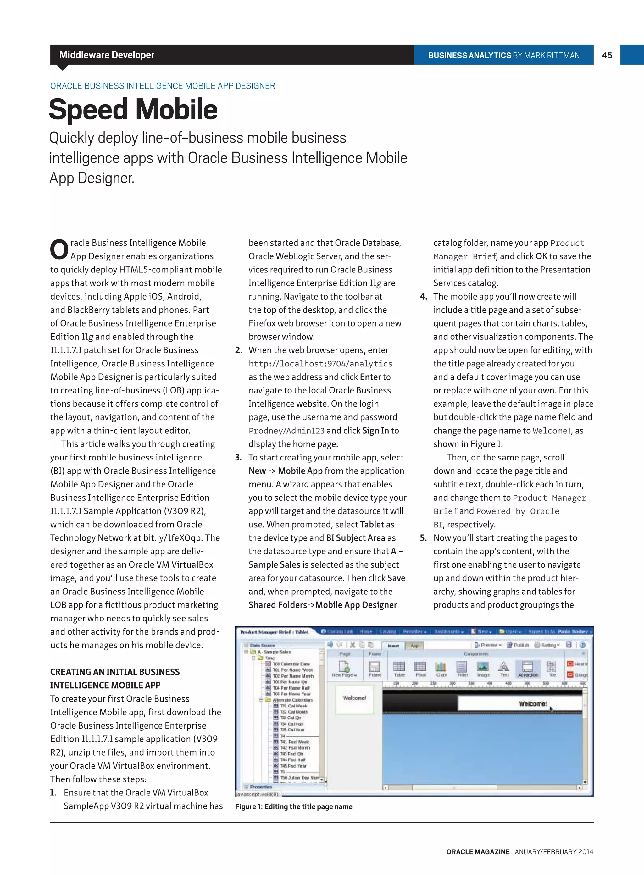 Middleware Developer

BUSINESS ANALYTICS by Mark Rittman

Oracle Business Intelligence Mobile App Designer

Speed Mobile

Quickly deploy line-of-business mobile business
intelligence apps with Oracle Business Intelligence Mobile
App Designer.

O

racle Business Intelligence Mobile
App Designer enables organizations
to quickly deploy HTML5-compliant mobile
apps that work with most modern mobile
devices, including Apple iOS, Android,
and BlackBerry tablets and phones. Part
of Oracle Business Intelligence Enterprise
Edition 11g and enabled through the
11.1.1.7.1 patch set for Oracle Business
Intelligence, Oracle Business Intelligence
Mobile App Designer is particularly suited
to creating line-of-business (LOB) applications because it offers complete control of
the layout, navigation, and content of the
app with a thin-client layout editor.
This article walks you through creating
your first mobile business intelligence
(BI) app with Oracle Business Intelligence
Mobile App Designer and the Oracle
Business Intelligence Enterprise Edition
11.1.1.7.1 Sample Application (V309 R2),
which can be downloaded from Oracle
Technology Network at bit.ly/1feX0qb. The
designer and the sample app are delivered together as an Oracle VM VirtualBox
image, and you’ll use these tools to create
an Oracle Business Intelligence Mobile
LOB app for a fictitious product marketing
manager who needs to quickly see sales
and other activity for the brands and products he manages on his mobile device.
Creating an Initial Business
Intelligence Mobile App
To create your first Oracle Business
Intelligence Mobile app, first download the
Oracle Business Intelligence Enterprise
Edition 11.1.1.7.1 sample application (V309
R2), unzip the files, and import them into
your Oracle VM VirtualBox environment.
Then follow these steps:
1.	 Ensure that the Oracle VM VirtualBox
SampleApp V309 R2 virtual machine has

been started and that Oracle Database,
Oracle WebLogic Server, and the services required to run Oracle Business
Intelligence Enterprise Edition 11g are
running. Navigate to the toolbar at
the top of the desktop, and click the
Firefox web browser icon to open a new
browser window.
2.	 When the web browser opens, enter
http:/
/localhost:9704/analytics
as the web address and click Enter to
navigate to the local Oracle Business
Intelligence website. On the login
page, use the username and password
Prodney/Admin123 and click Sign In to
display the home page.
3.	 To start creating your mobile app, select
New - Mobile App from the application
menu. A wizard appears that enables
you to select the mobile device type your
app will target and the datasource it will
use. When prompted, select Tablet as
the device type and BI Subject Area as
the datasource type and ensure that A –
Sample Sales is selected as the subject
area for your datasource. Then click Save
and, when prompted, navigate to the
Shared Folders-Mobile App Designer

catalog folder, name your app Product
Manager Brief, and click OK to save the
initial app definition to the Presentation
Services catalog.
4.	 The mobile app you’ll now create will
include a title page and a set of subsequent pages that contain charts, tables,
and other visualization components. The
app should now be open for editing, with
the title page already created for you
and a default cover image you can use
or replace with one of your own. For this
example, leave the default image in place
but double-click the page name field and
change the page name to Welcome!, as
shown in Figure 1.
Then, on the same page, scroll
down and locate the page title and
subtitle text, double-click each in turn,
and change them to Product Manager
Brief and Powered by Oracle
BI, respectively.
5.	 Now you’ll start creating the pages to
contain the app’s content, with the
first one enabling the user to navigate
up and down within the product hierarchy, showing graphs and tables for
products and product groupings the

Figure 1: Editing the title page name

oracle magazine January/february 2014

45

 