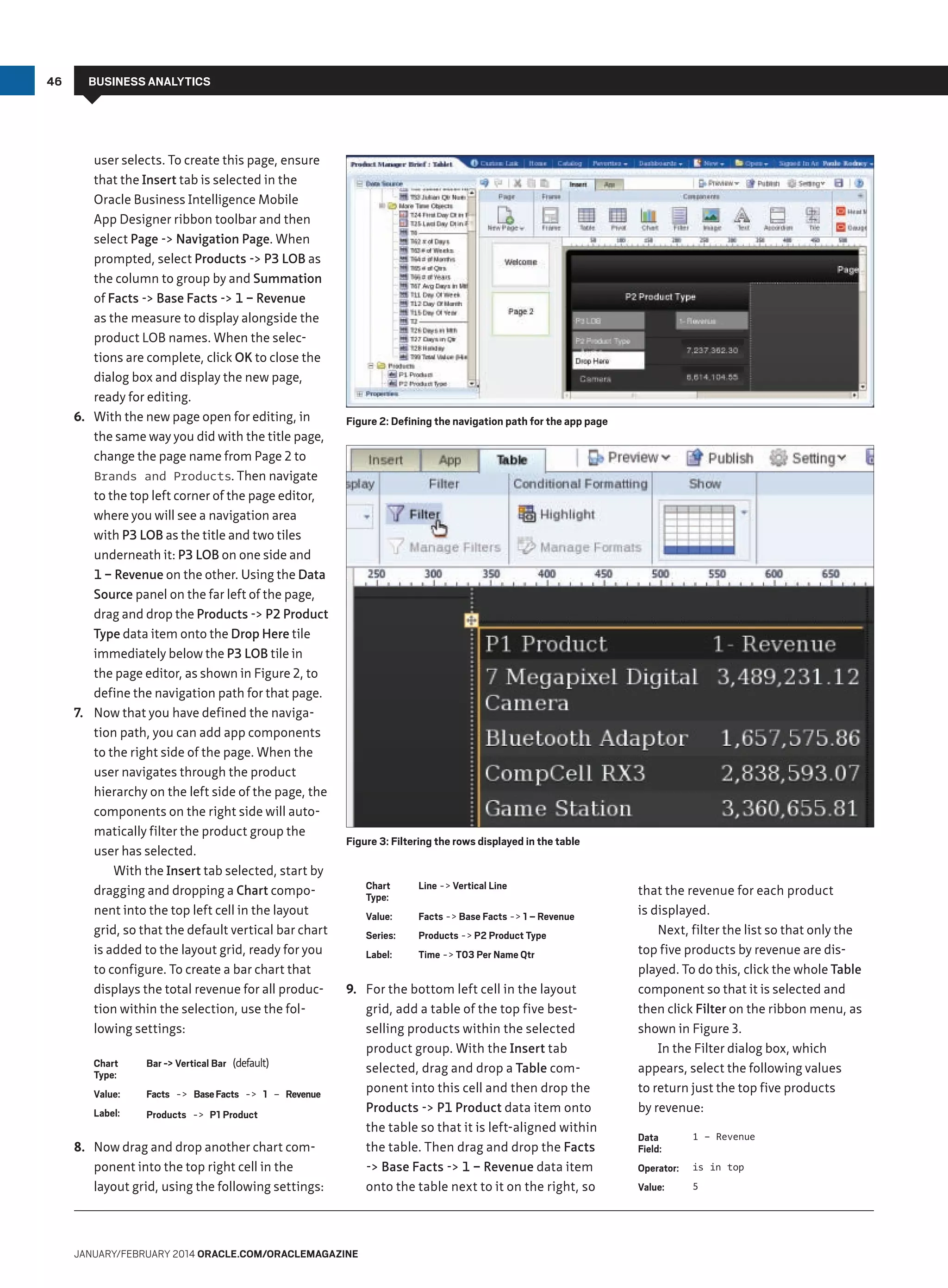 46

BUSINESS ANALYTICS

user selects. To create this page, ensure
that the Insert tab is selected in the
Oracle Business Intelligence Mobile
App Designer ribbon toolbar and then
select Page - Navigation Page. When
prompted, select Products - P3 LOB as
the column to group by and Summation
of Facts - Base Facts - 1 – Revenue
as the measure to display alongside the
product LOB names. When the selections are complete, click OK to close the
dialog box and display the new page,
ready for editing.
6.	 With the new page open for editing, in
the same way you did with the title page,
change the page name from Page 2 to
Brands and Products. Then navigate
to the top left corner of the page editor,
where you will see a navigation area
with P3 LOB as the title and two tiles
underneath it: P3 LOB on one side and
1 – Revenue on the other. Using the Data
Source panel on the far left of the page,
drag and drop the Products - P2 Product
Type data item onto the Drop Here tile
immediately below the P3 LOB tile in
the page editor, as shown in Figure 2, to
define the navigation path for that page.
7.	 Now that you have defined the navigation path, you can add app components
to the right side of the page. When the
user navigates through the product
hierarchy on the left side of the page, the
components on the right side will automatically filter the product group the
user has selected.
With the Insert tab selected, start by
dragging and dropping a Chart component into the top left cell in the layout
grid, so that the default vertical bar chart
is added to the layout grid, ready for you
to configure. To create a bar chart that
displays the total revenue for all production within the selection, use the following settings:
Chart
Type:

Bar - Vertical Bar (default)

Value:

Facts - Base Facts - 1 – Revenue

Label:

Products - P1 Product

8.	 Now drag and drop another chart component into the top right cell in the
layout grid, using the following settings:

Figure 2: Defining the navigation path for the app page

Figure 3: Filtering the rows displayed in the table
Chart
Type:

Line - Vertical Line

Value:

Facts - Base Facts - 1 – Revenue

Series:

Products - P2 Product Type

Label:

Time - T03 Per Name Qtr

9.	 For the bottom left cell in the layout
grid, add a table of the top five bestselling products within the selected
product group. With the Insert tab
selected, drag and drop a Table component into this cell and then drop the
Products - P1 Product data item onto
the table so that it is left-aligned within
the table. Then drag and drop the Facts
- Base Facts - 1 – Revenue data item
onto the table next to it on the right, so

January/february 2014 Oracle.com/oraclemagazine

that the revenue for each product
is displayed.
Next, filter the list so that only the
top five products by revenue are displayed. To do this, click the whole Table
component so that it is selected and
then click Filter on the ribbon menu, as
shown in Figure 3.
In the Filter dialog box, which
appears, select the following values
to return just the top five products
by revenue:
Data
Field:

1 – Revenue

Operator:

is in top

Value:

5

 