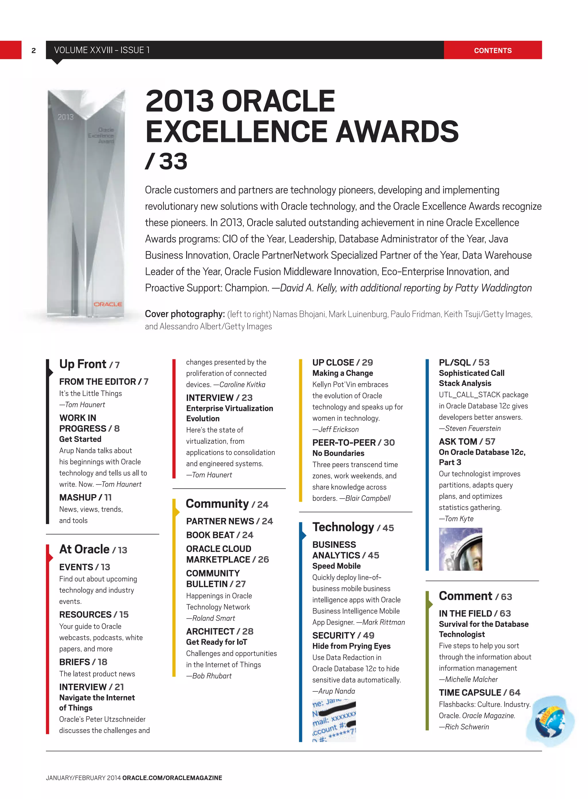 2

VOLUME XXVIII - ISSUE 1

CONTENTS

2013 ORACLE
EXCELLENCE AWARDS
/ 33

Oracle customers and partners are technology pioneers, developing and implementing
revolutionary new solutions with Oracle technology, and the Oracle Excellence Awards recognize
these pioneers. In 2013, Oracle saluted outstanding achievement in nine Oracle Excellence
Awards programs: CIO of the Year, Leadership, Database Administrator of the Year, Java
Business Innovation, Oracle PartnerNetwork Specialized Partner of the Year, Data Warehouse
Leader of the Year, Oracle Fusion Middleware Innovation, Eco-Enterprise Innovation, and
Proactive Support: Champion. —David A. Kelly, with additional reporting by Patty Waddington
Cover photography: (left to right) Namas Bhojani, Mark Luinenburg, Paulo Fridman, Keith Tsuji/Getty Images,
and Alessandro Albert/Getty Images

Up Front / 7
FROM THE EDITOR / 7
It’s the Little Things
—Tom Haunert

WORK IN
PROGRESS / 8
Get Started

Arup Nanda talks about
his beginnings with Oracle
technology and tells us all to
write. Now. —Tom Haunert

MASHUP / 11
News, views, trends,
and tools

At Oracle / 13
EVENTS / 13
Find out about upcoming
technology and industry
events.

RESOURCES / 15
Your guide to Oracle
webcasts, podcasts, white
papers, and more

BRIEFS / 18
The latest product news

INTERVIEW / 21

changes presented by the
proliferation of connected
devices. —Caroline Kvitka

INTERVIEW / 23

Enterprise Virtualization
Evolution
Here’s the state of
virtualization, from
applications to consolidation
and engineered systems.
—Tom Haunert

Community / 24
PARTNER NEWS / 24
BOOK BEAT / 24
ORACLE CLOUD
MARKETPLACE / 26
COMMUNITY
BULLETIN / 27
Happenings in Oracle
Technology Network
—Roland Smart

ARCHITECT / 28
Get Ready for IoT

Challenges and opportunities
in the Internet of Things
—Bob Rhubart

Navigate the Internet
of Things
Oracle’s Peter Utzschneider
discusses the challenges and

JANUARY/FEBRUARY 2014 ORACLE.COM/ORACLEMAGAZINE

UP CLOSE / 29

PL/SQL / 53

Kellyn Pot’Vin embraces
the evolution of Oracle
technology and speaks up for
women in technology.
—Jeff Erickson

UTL_CALL_STACK package
in Oracle Database 12c gives
developers better answers.
—Steven Feuerstein

Making a Change

PEER-TO-PEER / 30
No Boundaries

Three peers transcend time
zones, work weekends, and
share knowledge across
borders. —Blair Campbell

Technology / 45

Sophisticated Call
Stack Analysis

ASK TOM / 57

On Oracle Database 12c,
Part 3
Our technologist improves
partitions, adapts query
plans, and optimizes
statistics gathering.
—Tom Kyte

BUSINESS
ANALYTICS / 45
Speed Mobile

Quickly deploy line-ofbusiness mobile business
intelligence apps with Oracle
Business Intelligence Mobile
App Designer. —Mark Rittman

SECURITY / 49

Hide from Prying Eyes
Use Data Redaction in
Oracle Database 12c to hide
sensitive data automatically.
—Arup Nanda

Comment / 63
IN THE FIELD / 63

Survival for the Database
Technologist
Five steps to help you sort
through the information about
information management
—Michelle Malcher

TIME CAPSULE / 64
Flashbacks: Culture. Industry.
Oracle. Oracle Magazine.
—Rich Schwerin

 