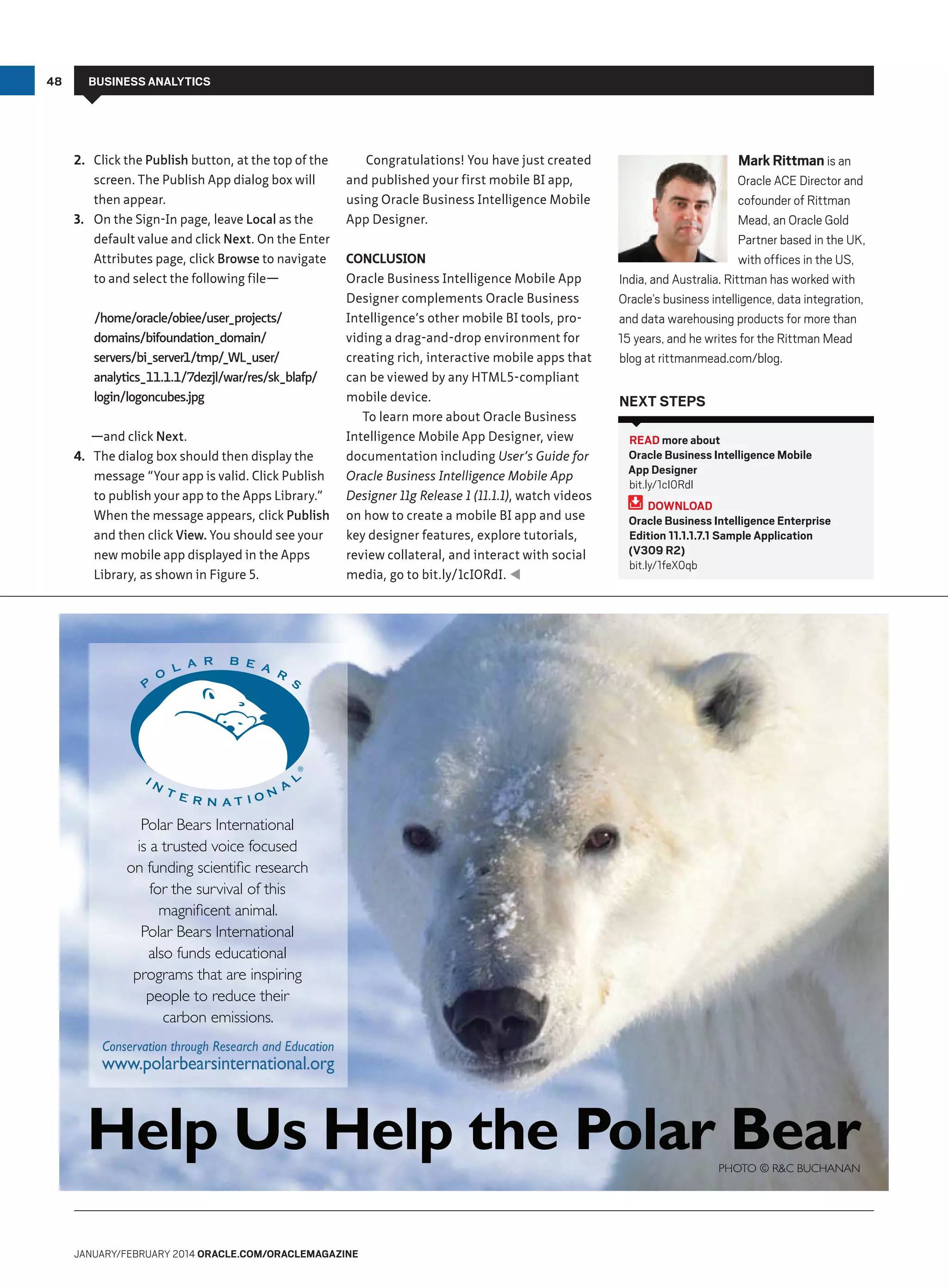 48

BUSINESS ANALYTICS

2. Click the Publish button, at the top of the
screen. The Publish App dialog box will
then appear.
3. On the Sign-In page, leave Local as the
default value and click Next. On the Enter
Attributes page, click Browse to navigate
to and select the following file—
/home/oracle/obiee/user_projects/
domains/bifoundation_domain/
servers/bi_server1/tmp/
_WL_user/
analytics_11.1.1/7dezjl/war/res/sk_blafp/
login/logoncubes.jpg
—and click Next.
4. The dialog box should then display the
message “Your app is valid. Click Publish
to publish your app to the Apps Library.”
When the message appears, click Publish
and then click View. You should see your
new mobile app displayed in the Apps
Library, as shown in Figure 5.

Congratulations! You have just created
and published your first mobile BI app,
using Oracle Business Intelligence Mobile
App Designer.
CONCLUSION
Oracle Business Intelligence Mobile App
Designer complements Oracle Business
Intelligence’s other mobile BI tools, providing a drag-and-drop environment for
creating rich, interactive mobile apps that
can be viewed by any HTML5-compliant
mobile device.
To learn more about Oracle Business
Intelligence Mobile App Designer, view
documentation including User’s Guide for
Oracle Business Intelligence Mobile App
Designer 11g Release 1 (11.1.1), watch videos
on how to create a mobile BI app and use
key designer features, explore tutorials,
review collateral, and interact with social
media, go to bit.ly/1cI0RdI. t

Mark Rittman is an
Oracle ACE Director and
cofounder of Rittman
Mead, an Oracle Gold
Partner based in the UK,
with offices in the US,
India, and Australia. Rittman has worked with
Oracle’s business intelligence, data integration,
and data warehousing products for more than
15 years, and he writes for the Rittman Mead
blog at rittmanmead.com/blog.
NEXT STEPS
READ more about
Oracle Business Intelligence Mobile
App Designer
bit.ly/1cI0RdI
DOWNLOAD
Oracle Business Intelligence Enterprise
Edition 11.1.1.7.1 Sample Application
(V309 R2)
bit.ly/1feX0qb

Polar Bears International
is a trusted voice focused
on funding scientific research
for the survival of this
magnificent animal.
Polar Bears International
also funds educational
programs that are inspiring
people to reduce their
carbon emissions.
Conservation through Research and Education

www.polarbearsinternational.org

Help Us Help the Polar Bear
Photo © RC BuChanan

JANUARY/FEBRUARY 2014 ORACLE.COM/ORACLEMAGAZINE

 