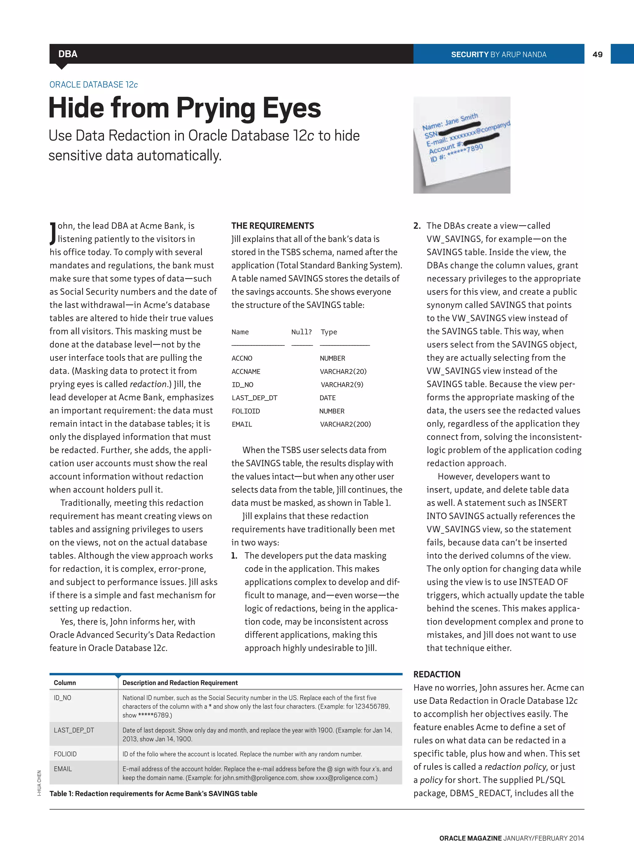 DBA

Security by Arup Nanda

Oracle Database 12c

Hide from Prying Eyes

Use Data Redaction in Oracle Database 12c to hide
sensitive data automatically.

J

ohn, the lead DBA at Acme Bank, is
listening patiently to the visitors in
his office today. To comply with several
mandates and regulations, the bank must
make sure that some types of data—such
as Social Security numbers and the date of
the last withdrawal—in Acme’s database
tables are altered to hide their true values
from all visitors. This masking must be
done at the database level—not by the
user interface tools that are pulling the
data. (Masking data to protect it from
prying eyes is called redaction.) Jill, the
lead developer at Acme Bank, emphasizes
an important requirement: the data must
remain intact in the database tables; it is
only the displayed information that must
be redacted. Further, she adds, the application user accounts must show the real
account information without redaction
when account holders pull it.
Traditionally, meeting this redaction
requirement has meant creating views on
tables and assigning privileges to users
on the views, not on the actual database
tables. Although the view approach works
for redaction, it is complex, error-prone,
and subject to performance issues. Jill asks
if there is a simple and fast mechanism for
setting up redaction.
Yes, there is, John informs her, with
Oracle Advanced Security’s Data Redaction
feature in Oracle Database 12c.

The Requirements
Jill explains that all of the bank’s data is
stored in the TSBS schema, named after the
application (Total Standard Banking System).
A table named SAVINGS stores the details of
the savings accounts. She shows everyone
the structure of the SAVINGS table:
Name

Null?

Type

— — — — — — — — — — ——————— —————————————————
—————————

ACCNO

NUMBER

ACCNAME

VARCHAR2(20)

ID_NO

VARCHAR2(9)

LAST_DEP_DT

DATE

FOLIOID

NUMBER

EMAIL

VARCHAR2(200)

When the TSBS user selects data from
the SAVINGS table, the results display with
the values intact—but when any other user
selects data from the table, Jill continues, the
data must be masked, as shown in Table 1.
Jill explains that these redaction
requirements have traditionally been met
in two ways:
1.	 The developers put the data masking
code in the application. This makes
applications complex to develop and difficult to manage, and—even worse—the
logic of redactions, being in the application code, may be inconsistent across
different applications, making this
approach highly undesirable to Jill.

Description and Redaction Requirement

ID_NO

National ID number, such as the Social Security number in the US. Replace each of the first five
characters of the column with a * and show only the last four characters. (Example: for 123456789,
show *****6789.)

LAST_DEP_DT

Date of last deposit. Show only day and month, and replace the year with 1900. (Example: for Jan 14,
2013, show Jan 14, 1900.

FOLIOID
I-Hua Chen

Column

ID of the folio where the account is located. Replace the number with any random number.

EMAIL

E-mail address of the account holder. Replace the e-mail address before the @ sign with four x’s, and
keep the domain name. (Example: for john.smith@proligence.com, show xxxx@proligence.com.)

Table 1: Redaction requirements for Acme Bank’s SAVINGS table

2.	 The DBAs create a view—called
VW_SAVINGS, for example—on the
SAVINGS table. Inside the view, the
DBAs change the column values, grant
necessary privileges to the appropriate
users for this view, and create a public
synonym called SAVINGS that points
to the VW_SAVINGS view instead of
the SAVINGS table. This way, when
users select from the SAVINGS object,
they are actually selecting from the
VW_SAVINGS view instead of the
SAVINGS table. Because the view performs the appropriate masking of the
data, the users see the redacted values
only, regardless of the application they
connect from, solving the inconsistentlogic problem of the application coding
redaction approach.
However, developers want to
insert, update, and delete table data
as well. A statement such as insert
into savings actually references the
VW_SAVINGS view, so the statement
fails, because data can’t be inserted
into the derived columns of the view.
The only option for changing data while
using the view is to use INSTEAD OF
triggers, which actually update the table
behind the scenes. This makes application development complex and prone to
mistakes, and Jill does not want to use
that technique either.
Redaction
Have no worries, John assures her. Acme can
use Data Redaction in Oracle Database 12c
to accomplish her objectives easily. The
feature enables Acme to define a set of
rules on what data can be redacted in a
specific table, plus how and when. This set
of rules is called a redaction policy, or just
a policy for short. The supplied PL/SQL
package, DBMS_REDACT, includes all the

oracle magazine January/february 2014

49

 