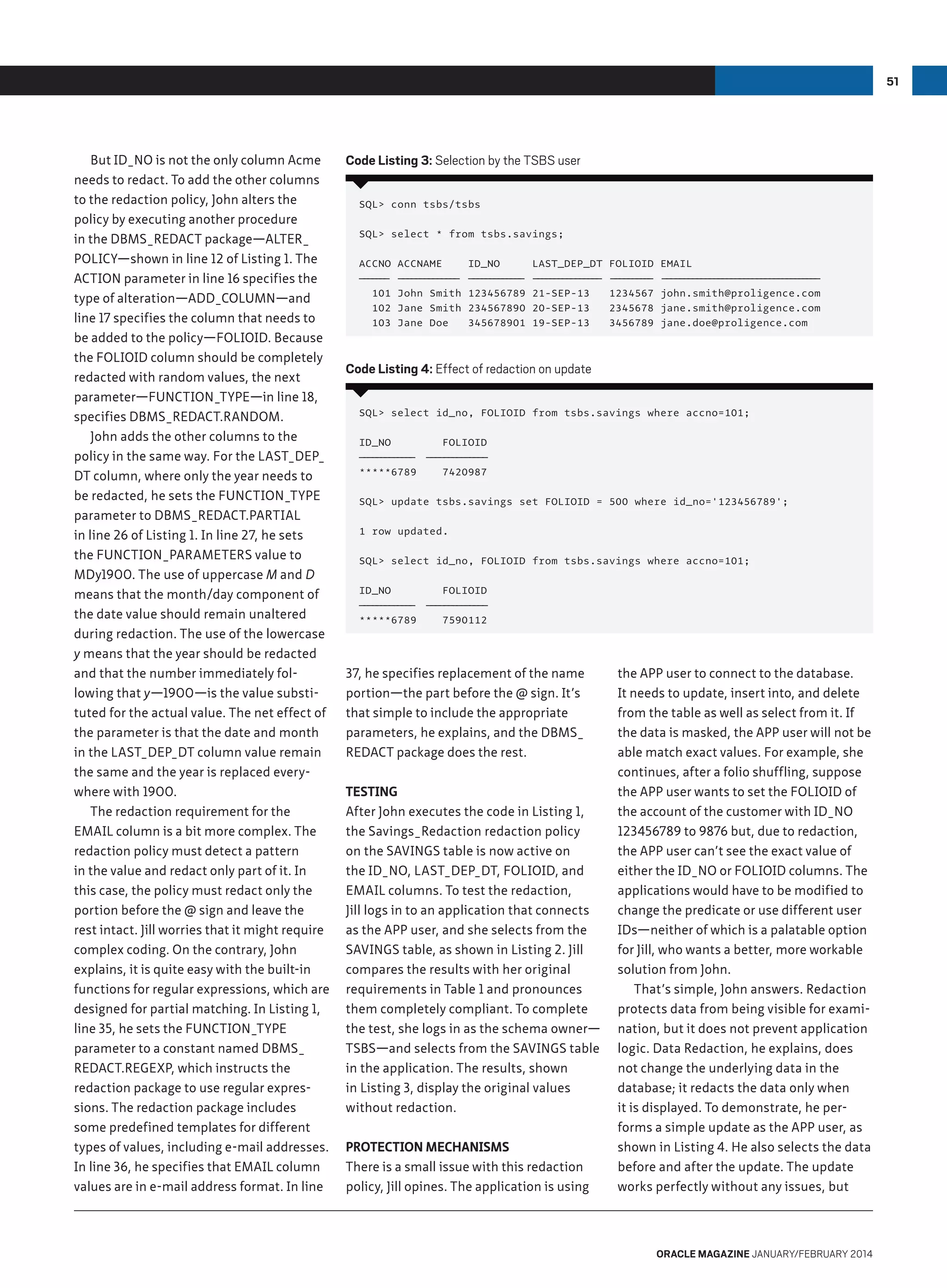 51

But ID_NO is not the only column Acme
needs to redact. To add the other columns
to the redaction policy, John alters the
policy by executing another procedure
in the DBMS_REDACT package—alter_
policy—shown in line 12 of Listing 1. The
action parameter in line 16 specifies the
type of alteration—add_column—and
line 17 specifies the column that needs to
be added to the policy—FOLIOID. Because
the FOLIOID column should be completely
redacted with random values, the next
parameter—function_type—in line 18,
specifies dbms_redact.random.
John adds the other columns to the
policy in the same way. For the LAST_DEP_
DT column, where only the year needs to
be redacted, he sets the function_type
parameter to dbms_redact.partial
in line 26 of Listing 1. In line 27, he sets
the function_parameters value to
MDy1900. The use of uppercase M and D
means that the month/day component of
the date value should remain unaltered
during redaction. The use of the lowercase
y means that the year should be redacted
and that the number immediately following that y—1900—is the value substituted for the actual value. The net effect of
the parameter is that the date and month
in the LAST_DEP_DT column value remain
the same and the year is replaced everywhere with 1900.
The redaction requirement for the
EMAIL column is a bit more complex. The
redaction policy must detect a pattern
in the value and redact only part of it. In
this case, the policy must redact only the
portion before the @ sign and leave the
rest intact. Jill worries that it might require
complex coding. On the contrary, John
explains, it is quite easy with the built-in
functions for regular expressions, which are
designed for partial matching. In Listing 1,
line 35, he sets the function_type
parameter to a constant named dbms_
redact.regexp, which instructs the
redaction package to use regular expressions. The redaction package includes
some predefined templates for different
types of values, including e-mail addresses.
In line 36, he specifies that EMAIL column
values are in e-mail address format. In line

Code Listing 3: Selection by the TSBS user
SQL conn tsbs/tsbs
SQL select * from tsbs.savings;
ACCNO
————
———
101
102
103

ACCNAME
——————————————
John Smith
Jane Smith
Jane Doe

ID_NO
———————
——————
123456789
234567890
345678901

LAST_DEP_DT
— — — ——— ————
— — — —— —
21-SEP-13
20-SEP-13
19-SEP-13

FOLIOID
——————— —
——
1234567
2345678
3456789

EMAIL
——————————————————————————————— — —
— — ——
john.smith@proligence.com
jane.smith@proligence.com
jane.doe@proligence.com

Code Listing 4: Effect of redaction on update
SQL select id_no, FOLIOID from tsbs.savings where accno=101;
ID_NO
FOLIOID
— — — — — — — — ———————————
——————
——
*****6789
7420987
SQL update tsbs.savings set FOLIOID = 500 where id_no='123456789';
1 row updated.
SQL select id_no, FOLIOID from tsbs.savings where accno=101;
ID_NO
FOLIOID
— — — — — — — — ———————————
——————
——
*****6789
7590112

37, he specifies replacement of the name
portion—the part before the @ sign. It’s
that simple to include the appropriate
parameters, he explains, and the dbms_
redact package does the rest.
Testing
After John executes the code in Listing 1,
the Savings_Redaction redaction policy
on the SAVINGS table is now active on
the ID_NO, LAST_DEP_DT, FOLIOID, and
EMAIL columns. To test the redaction,
Jill logs in to an application that connects
as the APP user, and she selects from the
SAVINGS table, as shown in Listing 2. Jill
compares the results with her original
requirements in Table 1 and pronounces
them completely compliant. To complete
the test, she logs in as the schema owner—
TSBS—and selects from the SAVINGS table
in the application. The results, shown
in Listing 3, display the original values
without redaction.
Protection Mechanisms
There is a small issue with this redaction
policy, Jill opines. The application is using

the APP user to connect to the database.
It needs to update, insert into, and delete
from the table as well as select from it. If
the data is masked, the APP user will not be
able match exact values. For example, she
continues, after a folio shuffling, suppose
the APP user wants to set the FOLIOID of
the account of the customer with ID_NO
123456789 to 9876 but, due to redaction,
the APP user can’t see the exact value of
either the ID_NO or FOLIOID columns. The
applications would have to be modified to
change the predicate or use different user
IDs—neither of which is a palatable option
for Jill, who wants a better, more workable
solution from John.
That’s simple, John answers. Redaction
protects data from being visible for examination, but it does not prevent application
logic. Data Redaction, he explains, does
not change the underlying data in the
database; it redacts the data only when
it is displayed. To demonstrate, he performs a simple update as the APP user, as
shown in Listing 4. He also selects the data
before and after the update. The update
works perfectly without any issues, but

oracle magazine January/february 2014

 