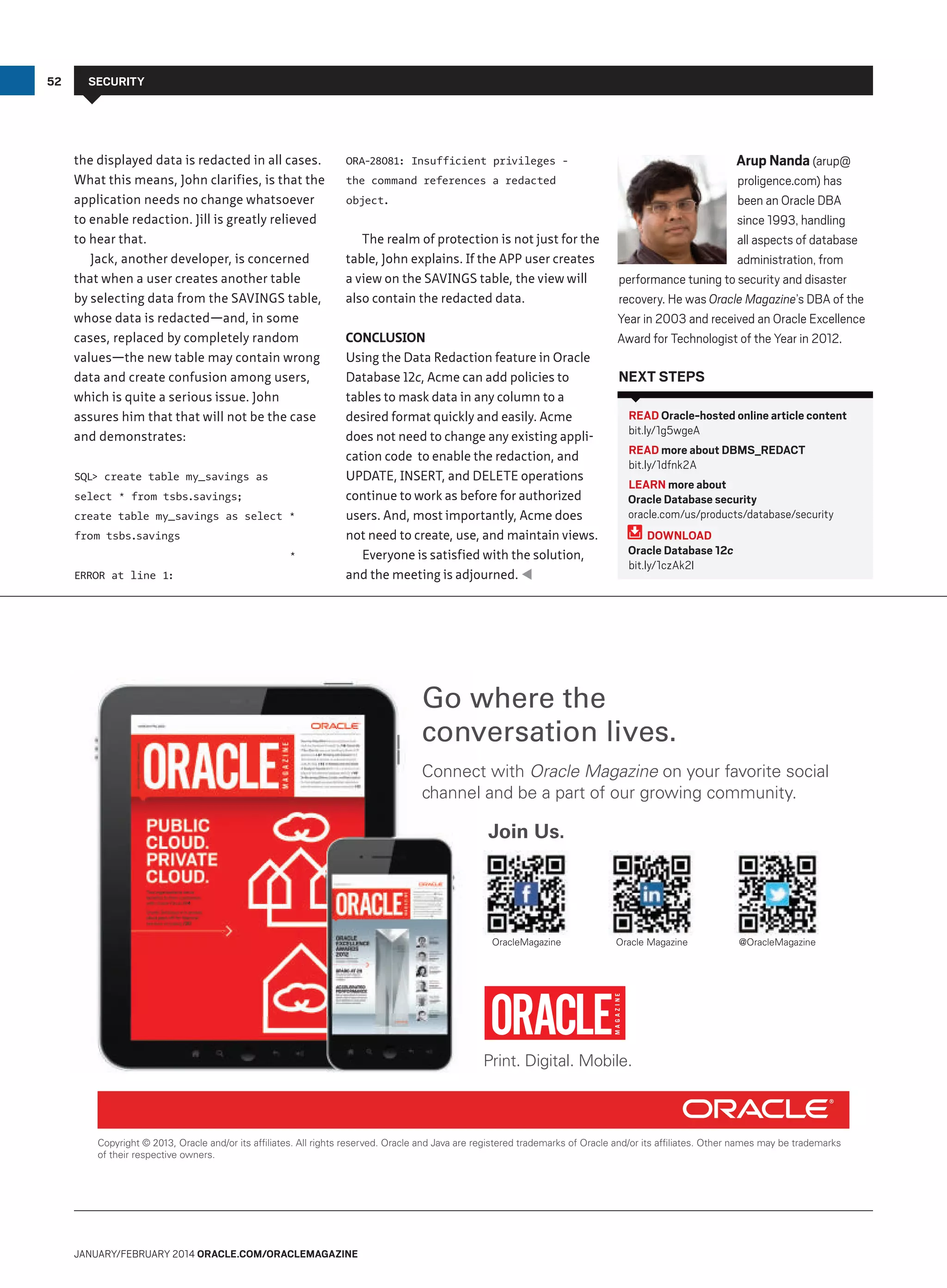 52

Security

the displayed data is redacted in all cases.
What this means, John clarifies, is that the
application needs no change whatsoever
to enable redaction. Jill is greatly relieved
to hear that.
Jack, another developer, is concerned
that when a user creates another table
by selecting data from the SAVINGS table,
whose data is redacted—and, in some
cases, replaced by completely random
values—the new table may contain wrong
data and create confusion among users,
which is quite a serious issue. John
assures him that that will not be the case
and demonstrates:
SQL create table my_savings as
select * from tsbs.savings;
create table my_savings as select *
from tsbs.savings
*
ERROR at line 1:

Arup Nanda (arup@

ORA-28081: Insufficient privileges the command references a redacted
object.

The realm of protection is not just for the
table, John explains. If the APP user creates
a view on the SAVINGS table, the view will
also contain the redacted data.
Conclusion
Using the Data Redaction feature in Oracle
Database 12c, Acme can add policies to
tables to mask data in any column to a
desired format quickly and easily. Acme
does not need to change any existing application code to enable the redaction, and
UPDATE, INSERT, and DELETE operations
continue to work as before for authorized
users. And, most importantly, Acme does
not need to create, use, and maintain views.
Everyone is satisfied with the solution,
and the meeting is adjourned. 

proligence.com) has
been an Oracle DBA
since 1993, handling
all aspects of database
administration, from
performance tuning to security and disaster
recovery. He was Oracle Magazine’s DBA of the
Year in 2003 and received an Oracle Excellence
Award for Technologist of the Year in 2012.

Next Steps
READ Oracle-hosted online article content
bit.ly/1g5wgeA
READ more about DBMS_REDACT
bit.ly/1dfnk2A
LEARN more about
Oracle Database security
oracle.com/us/products/database/security
DOWNLOAD
Oracle Database 12c
bit.ly/1czAk2I

Go where the
conversation lives.
Connect with Oracle Magazine on your favorite social
channel and be a part of our growing community.

Join Us.

OracleMagazine

Oracle Magazine

@OracleMagazine

Print. Digital. Mobile.

Copyright © 2013, Oracle and/or its afﬁliates. All rights reserved. Oracle and Java are registered trademarks of Oracle and/or its afﬁliates. Other names may be trademarks
of their respective owners.

January/february 2014 Oracle.com/oraclemagazine

 