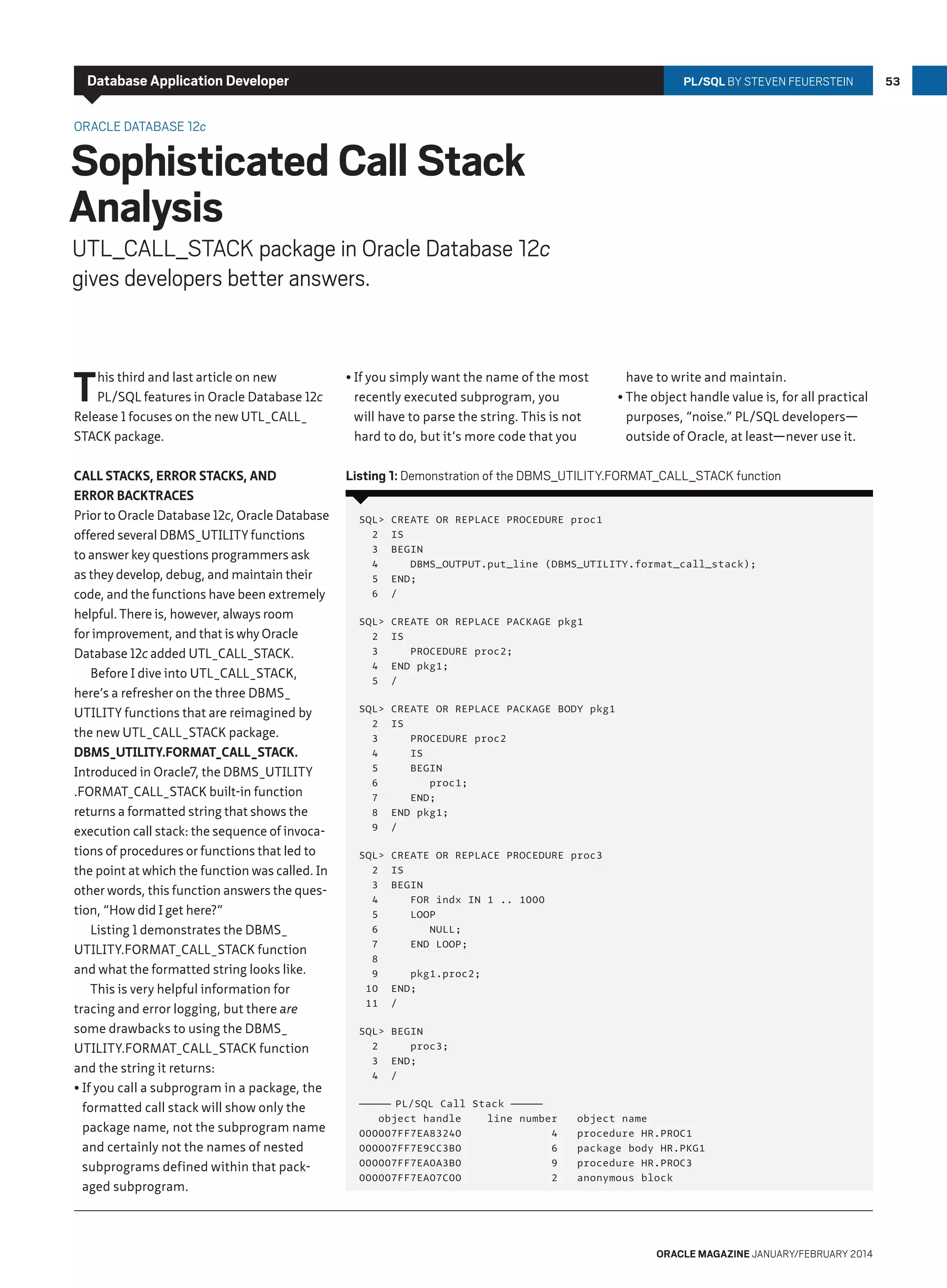 Database Application Developer

PL/SQL By Steven Feuerstein

Oracle Database 12c

Sophisticated Call Stack
Analysis

UTL_CALL_STACK package in Oracle Database 12c
gives developers better answers.

T

his third and last article on new
PL/SQL features in Oracle Database 12c
Release 1 focuses on the new UTL_CALL_
STACK package.

•	If you simply want the name of the most
recently executed subprogram, you
will have to parse the string. This is not
hard to do, but it’s more code that you

Call Stacks, Error Stacks, and
Error Backtraces
Prior to Oracle Database 12c, Oracle Database
offered several DBMS_UTILITY functions
to answer key questions programmers ask
as they develop, debug, and maintain their
code, and the functions have been extremely
helpful. There is, however, always room
for improvement, and that is why Oracle
Database 12c added UTL_CALL_STACK.
Before I dive into UTL_CALL_STACK,
here’s a refresher on the three DBMS_
UTILITY functions that are reimagined by
the new UTL_CALL_STACK package.
DBMS_UTILITY.FORMAT_CALL_STACK.
Introduced in Oracle7, the DBMS_UTILITY
.FORMAT_CALL_STACK built-in function
returns a formatted string that shows the
execution call stack: the sequence of invocations of procedures or functions that led to
the point at which the function was called. In
other words, this function answers the question, “How did I get here?”
Listing 1 demonstrates the DBMS_
UTILITY.FORMAT_CALL_STACK function
and what the formatted string looks like.
This is very helpful information for
tracing and error logging, but there are
some drawbacks to using the DBMS_
UTILITY.FORMAT_CALL_STACK function
and the string it returns:
•	If you call a subprogram in a package, the
formatted call stack will show only the
package name, not the subprogram name
and certainly not the names of nested
subprograms defined within that packaged subprogram.

Listing 1: Demonstration of the DBMS_UTILITY.FORMAT_CALL_STACK function

have to write and maintain.
•	The object handle value is, for all practical
purposes, “noise.” PL/SQL developers—
outside of Oracle, at least—never use it.

SQL
2
3
4
5
6

CREATE OR REPLACE PROCEDURE proc1
IS
BEGIN
DBMS_OUTPUT.put_line (DBMS_UTILITY.format_call_stack);
END;
/

SQL
2
3
4
5

CREATE OR REPLACE PACKAGE pkg1
IS
PROCEDURE proc2;
END pkg1;
/

SQL
2
3
4
5
6
7
8
9

CREATE OR REPLACE PACKAGE BODY pkg1
IS
PROCEDURE proc2
IS
BEGIN
proc1;
END;
END pkg1;
/

SQL
2
3
4
5
6
7
8
9
10
11

CREATE OR REPLACE PROCEDURE proc3
IS
BEGIN
FOR indx IN 1 .. 1000
LOOP
NULL;
END LOOP;
pkg1.proc2;
END;
/

SQL BEGIN
2
proc3;
3 END;
4 /
— — — — PL/SQL Call Stack — — — —
———
———
object handle
line number
000007FF7EA83240
4
000007FF7E9CC3B0
6
000007FF7EA0A3B0
9
000007FF7EA07C00
2

object name
procedure HR.PROC1
package body HR.PKG1
procedure HR.PROC3
anonymous block

oracle magazine January/february 2014

53

 