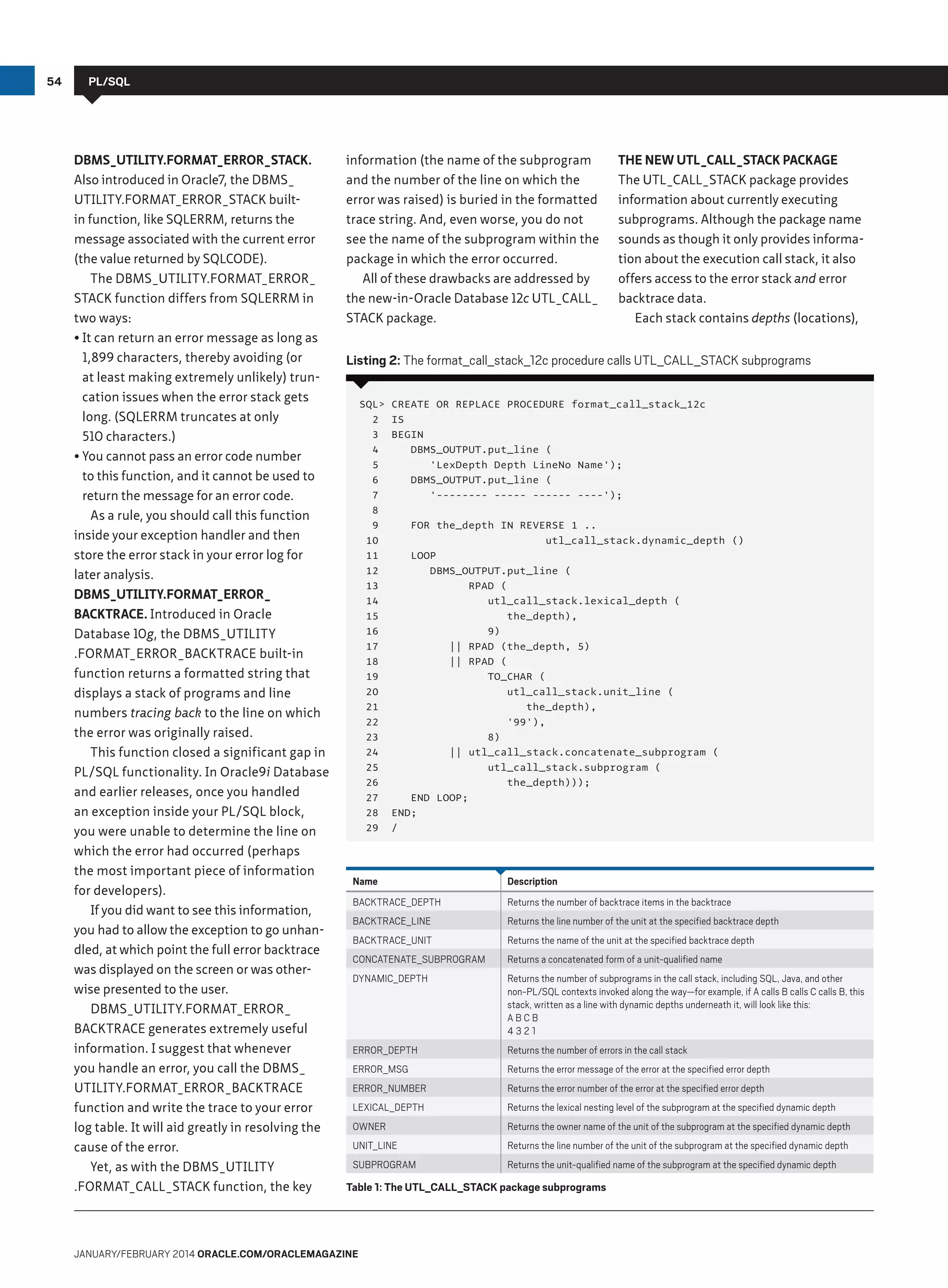 54

PL/SQL

DBMS_UTILITY.FORMAT_ERROR_STACK.
Also introduced in Oracle7, the DBMS_
UTILITY.FORMAT_ERROR_STACK builtin function, like SQLERRM, returns the
message associated with the current error
(the value returned by SQLCODE).
The DBMS_UTILITY.FORMAT_ERROR_
STACK function differs from SQLERRM in
two ways:
•	It can return an error message as long as
1,899 characters, thereby avoiding (or
at least making extremely unlikely) truncation issues when the error stack gets
long. (SQLERRM truncates at only
510 characters.)
•	You cannot pass an error code number
to this function, and it cannot be used to
return the message for an error code.
As a rule, you should call this function
inside your exception handler and then
store the error stack in your error log for
later analysis.
DBMS_UTILITY.FORMAT_ERROR_
BACKTRACE. Introduced in Oracle
Database 10g, the DBMS_UTILITY
.FORMAT_ERROR_BACKTRACE built-in
function returns a formatted string that
displays a stack of programs and line
numbers tracing back to the line on which
the error was originally raised.
This function closed a significant gap in
PL/SQL functionality. In Oracle9i Database
and earlier releases, once you handled
an exception inside your PL/SQL block,
you were unable to determine the line on
which the error had occurred (perhaps
the most important piece of information
for developers).
If you did want to see this information,
you had to allow the exception to go unhandled, at which point the full error backtrace
was displayed on the screen or was otherwise presented to the user.
DBMS_UTILITY.FORMAT_ERROR_
BACKTRACE generates extremely useful
information. I suggest that whenever
you handle an error, you call the DBMS_
UTILITY.FORMAT_ERROR_BACKTRACE
function and write the trace to your error
log table. It will aid greatly in resolving the
cause of the error.
Yet, as with the DBMS_UTILITY
.FORMAT_CALL_STACK function, the key

information (the name of the subprogram
and the number of the line on which the
error was raised) is buried in the formatted
trace string. And, even worse, you do not
see the name of the subprogram within the
package in which the error occurred.
All of these drawbacks are addressed by
the new-in-Oracle Database 12c UTL_CALL_
STACK package.

The New UTL_CALL_STACK Package
The UTL_CALL_STACK package provides
information about currently executing
sub­ rograms. Although the package name
p
sounds as though it only provides information about the execution call stack, it also
offers access to the error stack and error
backtrace data.
Each stack contains depths (locations),

Listing 2: The format_call_stack_12c procedure calls UTL_CALL_STACK subprograms
SQL
2
3
4
5
6
7
8
9
10
11
12
13
14
15
16
17
18
19
20
21
22
23
24
25
26
27
28
29

CREATE OR REPLACE PROCEDURE format_call_stack_12c
IS
BEGIN
DBMS_OUTPUT.put_line (
'LexDepth Depth LineNo Name');
DBMS_OUTPUT.put_line (
'-------- ----- ------ ----');
FOR the_depth IN REVERSE 1 ..
utl_call_stack.dynamic_depth ()
LOOP
DBMS_OUTPUT.put_line (
RPAD (
utl_call_stack.lexical_depth (
the_depth),
9)
|| RPAD (the_depth, 5)
|| RPAD (
TO_CHAR (
utl_call_stack.unit_line (
the_depth),
'99'),
8)
|| utl_call_stack.concatenate_subprogram (
utl_call_stack.subprogram (
the_depth)));
END LOOP;
END;
/

Name

Description

BACKTRACE_DEPTH

Returns the number of backtrace items in the backtrace

BACKTRACE_LINE

Returns the line number of the unit at the specified backtrace depth

BACKTRACE_UNIT

Returns the name of the unit at the specified backtrace depth

CONCATENATE_SUBPROGRAM

Returns a concatenated form of a unit-qualified name

DYNAMIC_DEPTH

Returns the number of subprograms in the call stack, including SQL, Java, and other
non-PL/SQL contexts invoked along the way—for example, if A calls B calls C calls B, this
stack, written as a line with dynamic depths underneath it, will look like this:
ABCB
4321

ERROR_DEPTH

Returns the number of errors in the call stack

ERROR_MSG

Returns the error message of the error at the specified error depth

ERROR_NUMBER

Returns the error number of the error at the specified error depth

LEXICAL_DEPTH

Returns the lexical nesting level of the subprogram at the specified dynamic depth

OWNER

Returns the owner name of the unit of the subprogram at the specified dynamic depth

UNIT_LINE

Returns the line number of the unit of the subprogram at the specified dynamic depth

SUBPROGRAM

Returns the unit-qualified name of the subprogram at the specified dynamic depth

Table 1: The UTL_CALL_STACK package subprograms

January/february 2014 Oracle.com/oraclemagazine

 