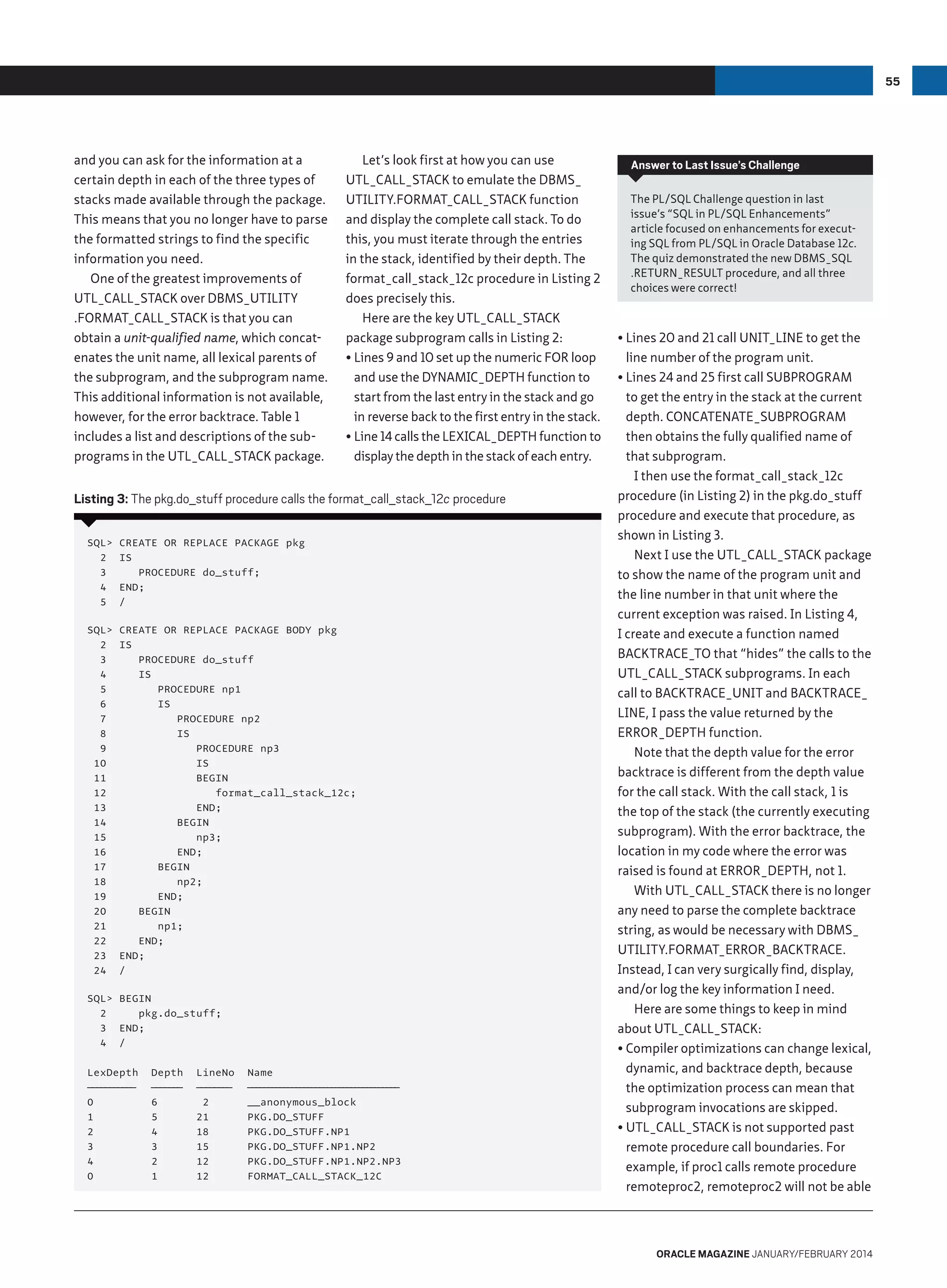 55

and you can ask for the information at a
certain depth in each of the three types of
stacks made available through the package.
This means that you no longer have to parse
the formatted strings to find the specific
information you need.
One of the greatest improvements of
UTL_CALL_STACK over DBMS_UTILITY
.FORMAT_CALL_STACK is that you can
obtain a unit-qualified name, which concatenates the unit name, all lexical parents of
the subprogram, and the subprogram name.
This additional information is not available,
however, for the error backtrace. Table 1
includes a list and descriptions of the subprograms in the UTL_CALL_STACK package.

Let’s look first at how you can use
UTL_CALL_STACK to emulate the DBMS_
UTILITY.FORMAT_CALL_STACK function
and display the complete call stack. To do
this, you must iterate through the entries
in the stack, identified by their depth. The
format_call_stack_12c procedure in Listing 2
does precisely this.
Here are the key UTL_CALL_STACK
package subprogram calls in Listing 2:
•	Lines 9 and 10 set up the numeric FOR loop
and use the DYNAMIC_DEPTH function to
start from the last entry in the stack and go
in reverse back to the first entry in the stack.
•	Line 14 calls the LEXICAL_DEPTH function to
display the depth in the stack of each entry.

Listing 3: The pkg.do_stuff procedure calls the format_call_stack_12c procedure
SQL
2
3
4
5

CREATE OR REPLACE PACKAGE pkg
IS
PROCEDURE do_stuff;
END;
/

SQL
2
3
4
5
6
7
8
9
10
11
12
13
14
15
16
17
18
19
20
21
22
23
24

CREATE OR REPLACE PACKAGE BODY pkg
IS
PROCEDURE do_stuff
IS
PROCEDURE np1
IS
PROCEDURE np2
IS
PROCEDURE np3
IS
BEGIN
format_call_stack_12c;
END;
BEGIN
np3;
END;
BEGIN
np2;
END;
BEGIN
np1;
END;
END;
/

SQL BEGIN
2
pkg.do_stuff;
3 END;
4 /
LexDepth
——————
—————
0
1
2
3
4
0

Depth
————
———
6
5
4
3
2
1

LineNo
————
————
2
21
18
15
12
12

Name
———————————————————
———————————————————
__anonymous_block
PKG.DO_STUFF
PKG.DO_STUFF.NP1
PKG.DO_STUFF.NP1.NP2
PKG.DO_STUFF.NP1.NP2.NP3
FORMAT_CALL_STACK_12C

Answer to Last Issue’s Challenge
The PL/SQL Challenge question in last
issue’s “SQL in PL/SQL Enhancements”
article focused on enhancements for executing SQL from PL/SQL in Oracle Database 12c.
The quiz demonstrated the new DBMS_SQL
.return_result procedure, and all three
choices were correct!

•	Lines 20 and 21 call UNIT_LINE to get the
line number of the program unit.
•	Lines 24 and 25 first call SUBPROGRAM
to get the entry in the stack at the current
depth. CONCATENATE_SUBPROGRAM
then obtains the fully qualified name of
that subprogram.
I then use the format_call_stack_12c
procedure (in Listing 2) in the pkg.do_stuff
procedure and execute that procedure, as
shown in Listing 3.
Next I use the UTL_CALL_STACK package
to show the name of the program unit and
the line number in that unit where the
current exception was raised. In Listing 4,
I create and execute a function named
BACKTRACE_TO that “hides” the calls to the
UTL_CALL_STACK subprograms. In each
call to BACKTRACE_UNIT and BACKTRACE_
LINE, I pass the value returned by the
ERROR_DEPTH function.
Note that the depth value for the error
backtrace is different from the depth value
for the call stack. With the call stack, 1 is
the top of the stack (the currently executing
subprogram). With the error backtrace, the
location in my code where the error was
raised is found at ERROR_DEPTH, not 1.
With UTL_CALL_STACK there is no longer
any need to parse the complete backtrace
string, as would be necessary with DBMS_
UTILITY.FORMAT_ERROR_BACKTRACE.
Instead, I can very surgically find, display,
and/or log the key information I need.
Here are some things to keep in mind
about UTL_CALL_STACK:
•	Compiler optimizations can change lexical,
dynamic, and backtrace depth, because
the optimization process can mean that
subprogram invocations are skipped.
•	UTL_CALL_STACK is not supported past
remote procedure call boundaries. For
example, if proc1 calls remote procedure
remoteproc2, remoteproc2 will not be able

oracle magazine January/february 2014

 