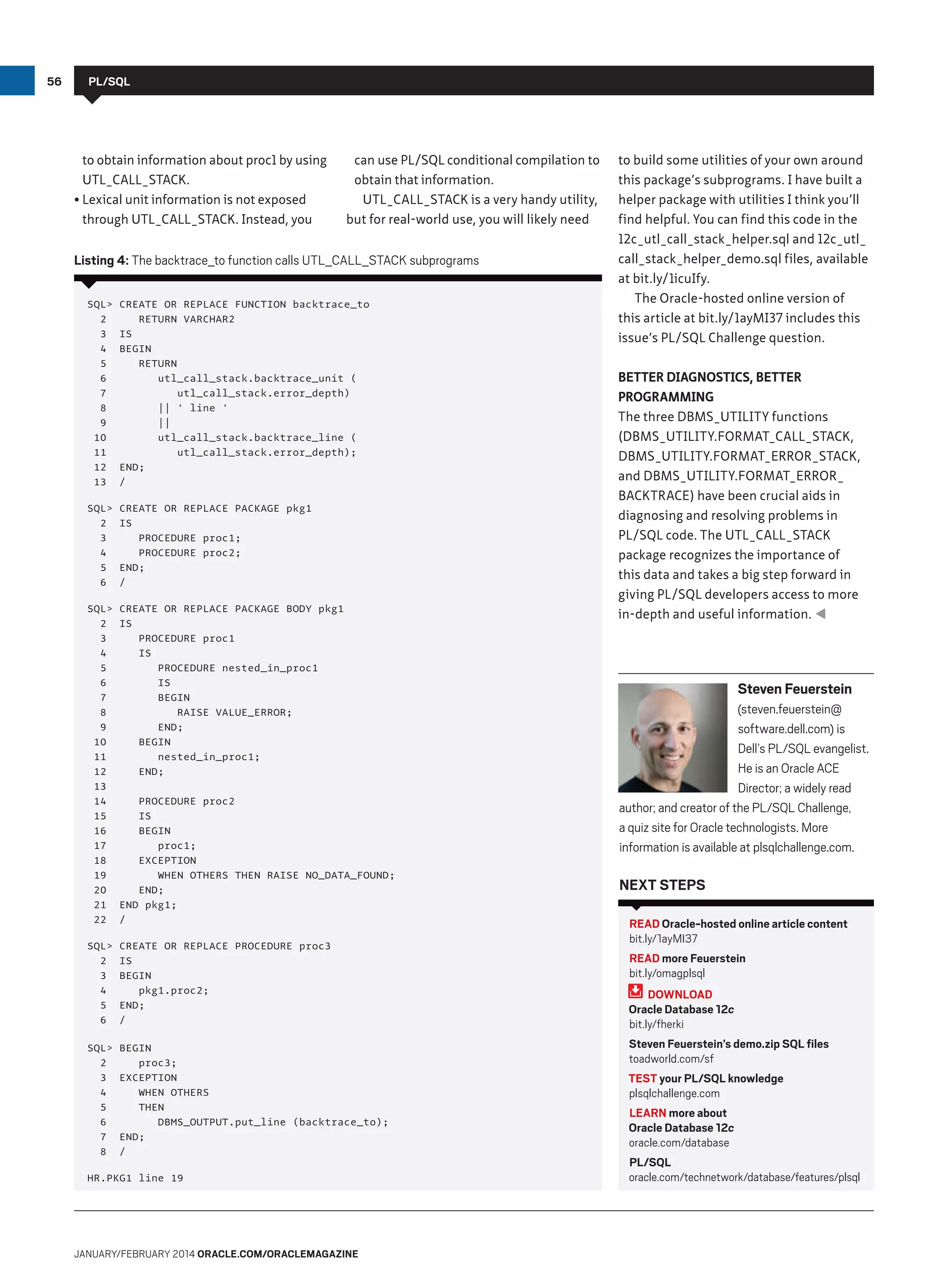 56

PL/SQL

to obtain information about proc1 by using
UTL_CALL_STACK.
•	Lexical unit information is not exposed
through UTL_CALL_STACK. Instead, you

can use PL/SQL conditional compilation to
obtain that information.
UTL_CALL_STACK is a very handy utility,
but for real-world use, you will likely need

Listing 4: The backtrace_to function calls UTL_CALL_STACK subprograms
SQL
2
3
4
5
6
7
8
9
10
11
12
13

CREATE OR REPLACE FUNCTION backtrace_to
RETURN VARCHAR2
IS
BEGIN
RETURN
utl_call_stack.backtrace_unit (
utl_call_stack.error_depth)
|| ' line '
||
utl_call_stack.backtrace_line (
utl_call_stack.error_depth);
END;
/

SQL
2
3
4
5
6

CREATE OR REPLACE PACKAGE pkg1
IS
PROCEDURE proc1;
PROCEDURE proc2;
END;
/

SQL
2
3
4
5
6
7
8
9
10
11
12
13
14
15
16
17
18
19
20
21
22

CREATE OR REPLACE PACKAGE BODY pkg1
IS
PROCEDURE proc1
IS
PROCEDURE nested_in_proc1
IS
BEGIN
RAISE VALUE_ERROR;
END;
BEGIN
nested_in_proc1;
END;

SQL
2
3
4
5
6

CREATE OR REPLACE PROCEDURE proc3
IS
BEGIN
pkg1.proc2;
END;
/

SQL
2
3
4
5
6
7
8

BEGIN
proc3;
EXCEPTION
WHEN OTHERS
THEN
DBMS_OUTPUT.put_line (backtrace_to);
END;
/

PROCEDURE proc2
IS
BEGIN
proc1;
EXCEPTION
WHEN OTHERS THEN RAISE NO_DATA_FOUND;
END;
END pkg1;
/

HR.PKG1 line 19

January/february 2014 Oracle.com/oraclemagazine

to build some utilities of your own around
this package’s subprograms. I have built a
helper package with utilities I think you’ll
find helpful. You can find this code in the
12c_utl_call_stack_helper.sql and 12c_utl_
call_stack_helper_demo.sql files, available
at bit.ly/1icuIfy.
The Oracle-hosted online version of
this article at bit.ly/1ayMI37 includes this
issue’s PL/SQL Challenge question.
Better Diagnostics, Better
Programming
The three DBMS_UTILITY functions
(DBMS_UTILITY.FORMAT_CALL_STACK,
DBMS_UTILITY.FORMAT_ERROR_STACK,
and DBMS_UTILITY.FORMAT_ERROR_
BACKTRACE) have been crucial aids in
diagnosing and resolving problems in
PL/SQL code. The UTL_CALL_STACK
package recognizes the importance of
this data and takes a big step forward in
giving PL/SQL developers access to more
in-depth and useful information. 

Steven Feuerstein
(steven.feuerstein@
software.dell.com) is
Dell’s PL/SQL evangelist.
He is an Oracle ACE
Director; a widely read
author; and creator of the PL/SQL Challenge,
a quiz site for Oracle technologists. More
information is available at plsqlchallenge.com.

Next Steps
READ Oracle-hosted online article content
bit.ly/1ayMI37
READ more Feuerstein
bit.ly/omagplsql
DOWNLOAD
Oracle Database 12c
bit.ly/fherki
Steven Feuerstein’s demo.zip SQL files
toadworld.com/sf
TEST your PL/SQL knowledge
plsqlchallenge.com
LEARN more about
Oracle Database 12c
oracle.com/database
PL/SQL
oracle.com/technetwork/database/features/plsql

 