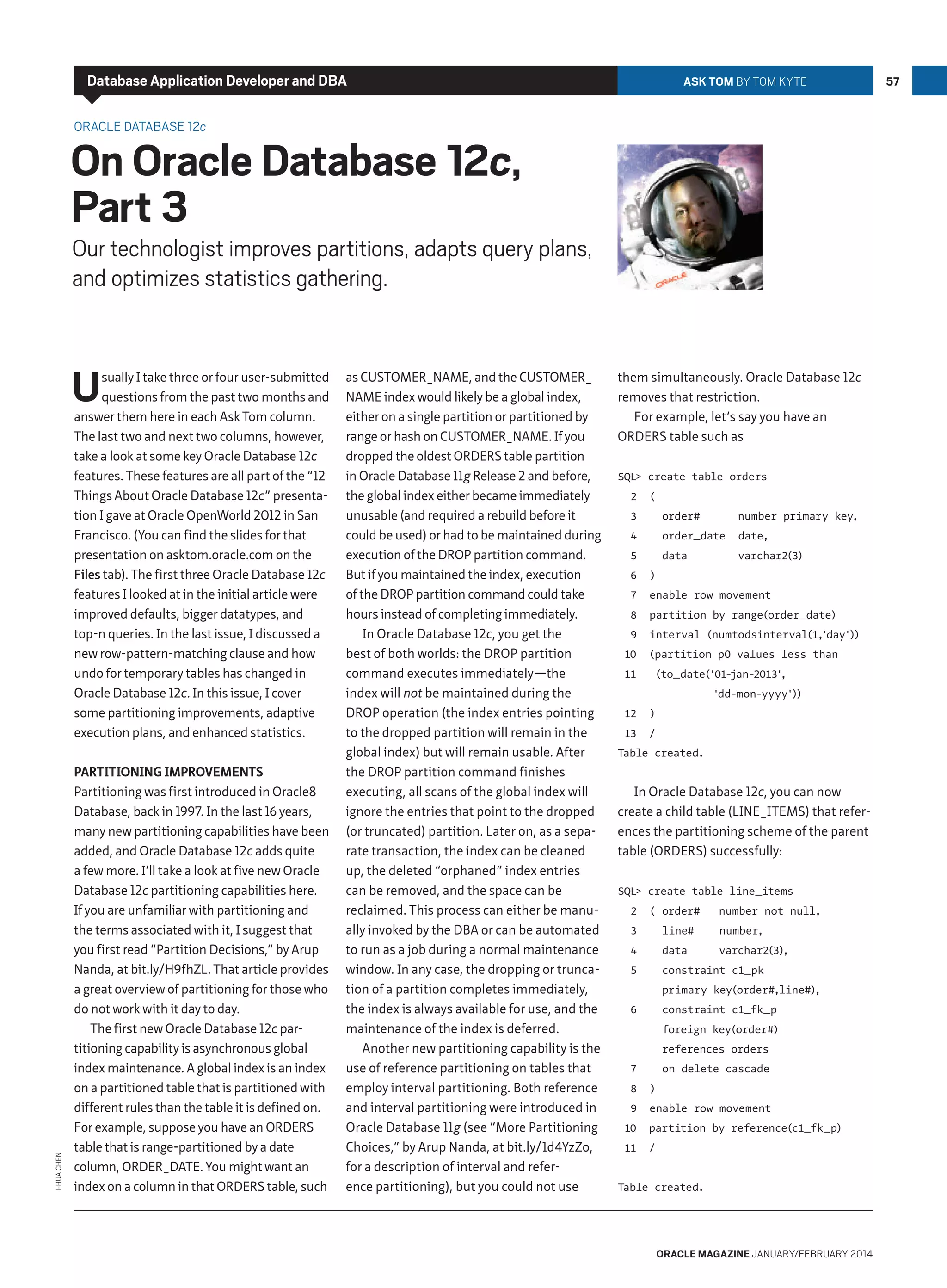 Database Application Developer and DBA

Ask Tom by Tom Kyte

Oracle Database 12c

On Oracle Database 12c,
Part 3

Our technologist improves partitions, adapts query plans,
and optimizes statistics gathering.

U

I-Hua Chen

sually I take three or four user-submitted
questions from the past two months and
answer them here in each Ask Tom column.
The last two and next two columns, however,
take a look at some key Oracle Database 12c
features. These features are all part of the “12
Things About Oracle Database 12c” presentation I gave at Oracle OpenWorld 2012 in San
Francisco. (You can find the slides for that
presentation on asktom.oracle.com on the
Files tab). The first three Oracle Database 12c
features I looked at in the initial article were
improved defaults, bigger datatypes, and
top-n queries. In the last issue, I discussed a
new row-pattern-matching clause and how
undo for temporary tables has changed in
Oracle Database 12c. In this issue, I cover
some partitioning improvements, adaptive
execution plans, and enhanced statistics.

Partitioning Improvements
Partitioning was first introduced in Oracle8
Database, back in 1997. In the last 16 years,
many new partitioning capabilities have been
added, and Oracle Database 12c adds quite
a few more. I’ll take a look at five new Oracle
Database 12c partitioning capabilities here.
If you are unfamiliar with partitioning and
the terms associated with it, I suggest that
you first read “Partition Decisions,” by Arup
Nanda, at bit.ly/H9fhZL. That article provides
a great overview of partitioning for those who
do not work with it day to day.
The first new Oracle Database 12c partitioning capability is asynchronous global
index maintenance. A global index is an index
on a partitioned table that is partitioned with
different rules than the table it is defined on.
For example, suppose you have an ORDERS
table that is range-partitioned by a date
column, ORDER_DATE. You might want an
index on a column in that ORDERS table, such

as CUSTOMER_NAME, and the CUSTOMER_
NAME index would likely be a global index,
either on a single partition or partitioned by
range or hash on CUSTOMER_NAME. If you
dropped the oldest ORDERS table partition
in Oracle Database 11g Release 2 and before,
the global index either became immediately
unusable (and required a rebuild before it
could be used) or had to be maintained during
execution of the DROP partition command.
But if you maintained the index, execution
of the DROP partition command could take
hours instead of completing immediately.
In Oracle Database 12c, you get the
best of both worlds: the DROP partition
command executes immediately—the
index will not be maintained during the
DROP operation (the index entries pointing
to the dropped partition will remain in the
global index) but will remain usable. After
the DROP partition command finishes
executing, all scans of the global index will
ignore the entries that point to the dropped
(or truncated) partition. Later on, as a separate transaction, the index can be cleaned
up, the deleted “orphaned” index entries
can be removed, and the space can be
reclaimed. This process can either be manually invoked by the DBA or can be automated
to run as a job during a normal maintenance
window. In any case, the dropping or truncation of a partition completes immediately,
the index is always available for use, and the
maintenance of the index is deferred.
Another new partitioning capability is the
use of reference partitioning on tables that
employ interval partitioning. Both reference
and interval partitioning were introduced in
Oracle Database 11g (see “More Partitioning
Choices,” by Arup Nanda, at bit.ly/1d4YzZo,
for a description of interval and reference partitioning), but you could not use

them simultaneously. Oracle Database 12c
removes that restriction.
For example, let’s say you have an
ORDERS table such as
SQL create table orders
2

(

3

order#

4

order_date

number primary key,
date,

5

data

varchar2(3)

6

)

7

enable row movement

8

partition by range(order_date)

9

interval (numtodsinterval(1,
'day')
)

10
11

(partition p0 values less than
(to_date(
'01jan-2013'
,
'dd-mon-yyyy')
)

12

)

13

/

Table created.

In Oracle Database 12c, you can now
create a child table (LINE_ITEMS) that references the partitioning scheme of the parent
table (ORDERS) successfully:
SQL create table line_items
2

( order#

3

line#

number not null,
number,

4

data

varchar2(3)
,

5

constraint c1_pk
primary key(order#,line#)
,

6

constraint c1_fk_p
foreign key(order#)
references orders

7
8
9

on delete cascade
)
enable row movement

10

partition by reference(c1_fk_p)

11

/

Table created.

oracle magazine January/february 2014

57

 