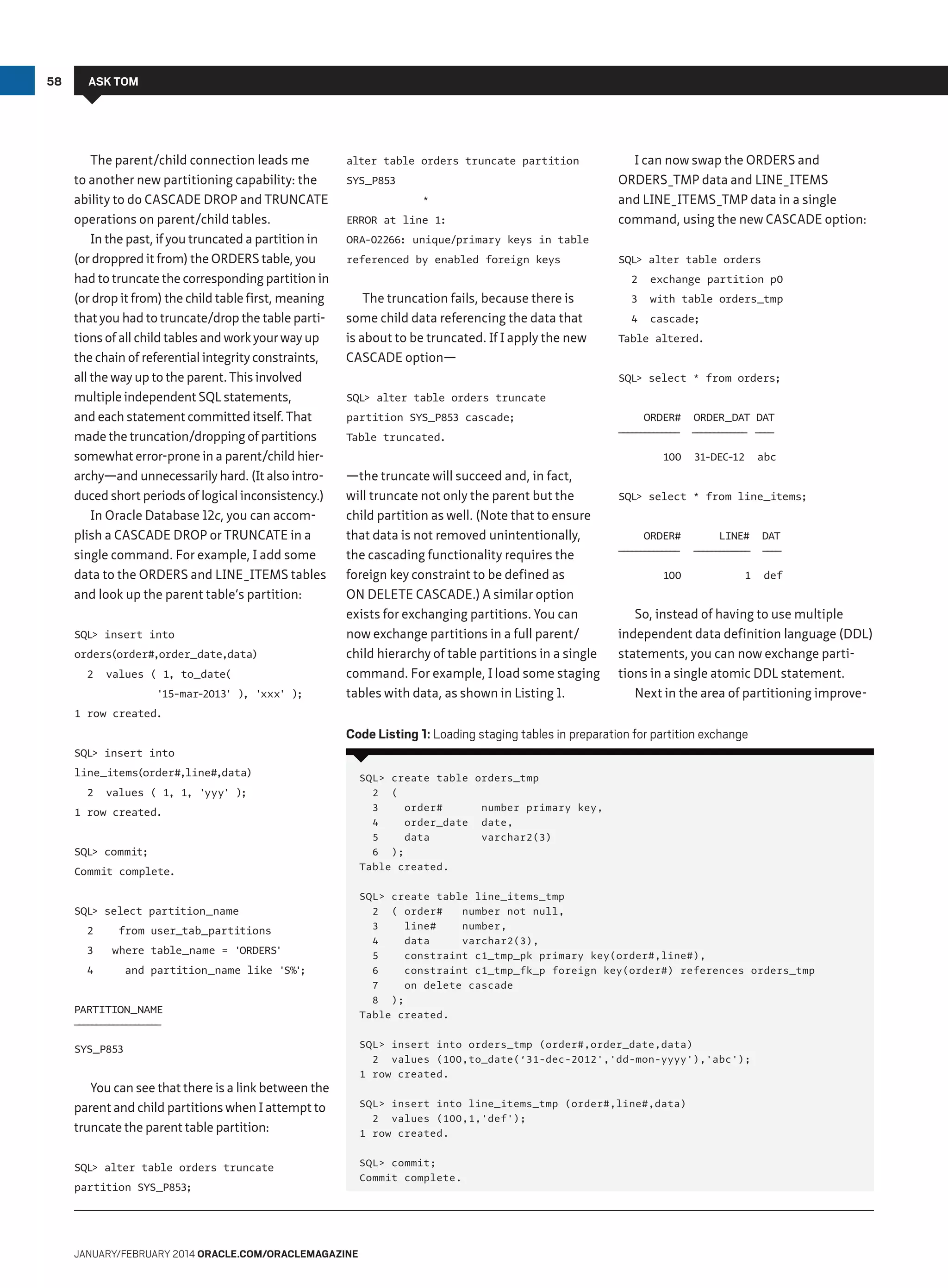 58

ASK TOM

The parent/child connection leads me
to another new partitioning capability: the
ability to do CASCADE DROP and TRUNCATE
operations on parent/child tables.
In the past, if you truncated a partition in
(or droppred it from) the ORDERS table, you
had to truncate the corresponding partition in
(or drop it from) the child table first, meaning
that you had to truncate/drop the table partitions of all child tables and work your way up
the chain of referential integrity constraints,
all the way up to the parent. This involved
multiple independent SQL statements,
and each statement committed itself. That
made the truncation/dropping of partitions
somewhat error-prone in a parent/child hierarchy—and unnecessarily hard. (It also introduced short periods of logical inconsistency.)
In Oracle Database 12c, you can accomplish a CASCADE DROP or TRUNCATE in a
single command. For example, I add some
data to the ORDERS and LINE_ITEMS tables
and look up the parent table’s partition:
SQL insert into
orders(order#,order_date,data)
2

values ( 1, to_date(
'15-mar-2013' ) 'xxx' );
,

alter table orders truncate partition
SYS_P853
*
ERROR at line 1:

I can now swap the ORDERS and
ORDERS_TMP data and LINE_ITEMS
and LINE_ITEMS_TMP data in a single
command, using the new CASCADE option:

ORA-02266: unique/primary keys in table
referenced by enabled foreign keys

SQL alter table orders
2

The truncation fails, because there is
some child data referencing the data that
is about to be truncated. If I apply the new
CASCADE option—

exchange partition p0

3

with table orders_tmp

4

cascade;

Table altered.
SQL select * from orders;

SQL alter table orders truncate
partition SYS_P853 cascade;
Table truncated.

ORDER#

ORDER_DAT DAT

———————
———————

— — — ———— — —
— — — ——— — —

100

—the truncate will succeed and, in fact,
will truncate not only the parent but the
child partition as well. (Note that to ensure
that data is not removed unintentionally,
the cascading functionality requires the
foreign key constraint to be defined as
ON DELETE CASCADE.) A similar option
exists for exchanging partitions. You can
now exchange partitions in a full parent/
child hierarchy of table partitions in a single
command. For example, I load some staging
tables with data, as shown in Listing 1.

31-DEC-12

abc

SQL select * from line_items;
ORDER#

LINE#

DAT

———————
———————

— — — — —— —
— — — — —— —

——
——

100

1

def

So, instead of having to use multiple
independent data definition language (DDL)
statements, you can now exchange partitions in a single atomic DDL statement.
Next in the area of partitioning improve-

1 row created.

Code Listing 1: Loading staging tables in preparation for partition exchange
SQL insert into
line_items(order#,line#,data)
2

values ( 1, 1, 'yyy' );

1 row created.
SQL commit;
Commit complete.
SQL select partition_name
2

from user_tab_partitions

3

where table_name = 'ORDERS'

4

and partition_name like 'S%'
;

PARTITION_NAME
——————————
——————————

SYS_P853

You can see that there is a link between the
parent and child partitions when I attempt to
truncate the parent table partition:
SQL alter table orders truncate
partition SYS_P853;

January/february 2014 Oracle.com/oraclemagazine

SQL create table orders_tmp
2 (
3
order#
number primary key,
4
order_date date,
5
data
varchar2(3)
6 );
Table created.
SQL create table line_items_tmp
2 ( order#
number not null,
3
line#
number,
4
data
varchar2(3),
5
constraint c1_tmp_pk primary key(order#,line#),
6
constraint c1_tmp_fk_p foreign key(order#) references orders_tmp
7
on delete cascade
8 );
Table created.
SQL insert into orders_tmp (order#,order_date,data)
2 values (100,to_date(‘31-dec-2012','dd-mon-yyyy'),'abc');
1 row created.
SQL insert into line_items_tmp (order#,line#,data)
2 values (100,1,'def');
1 row created.
SQL commit;
Commit complete.

 