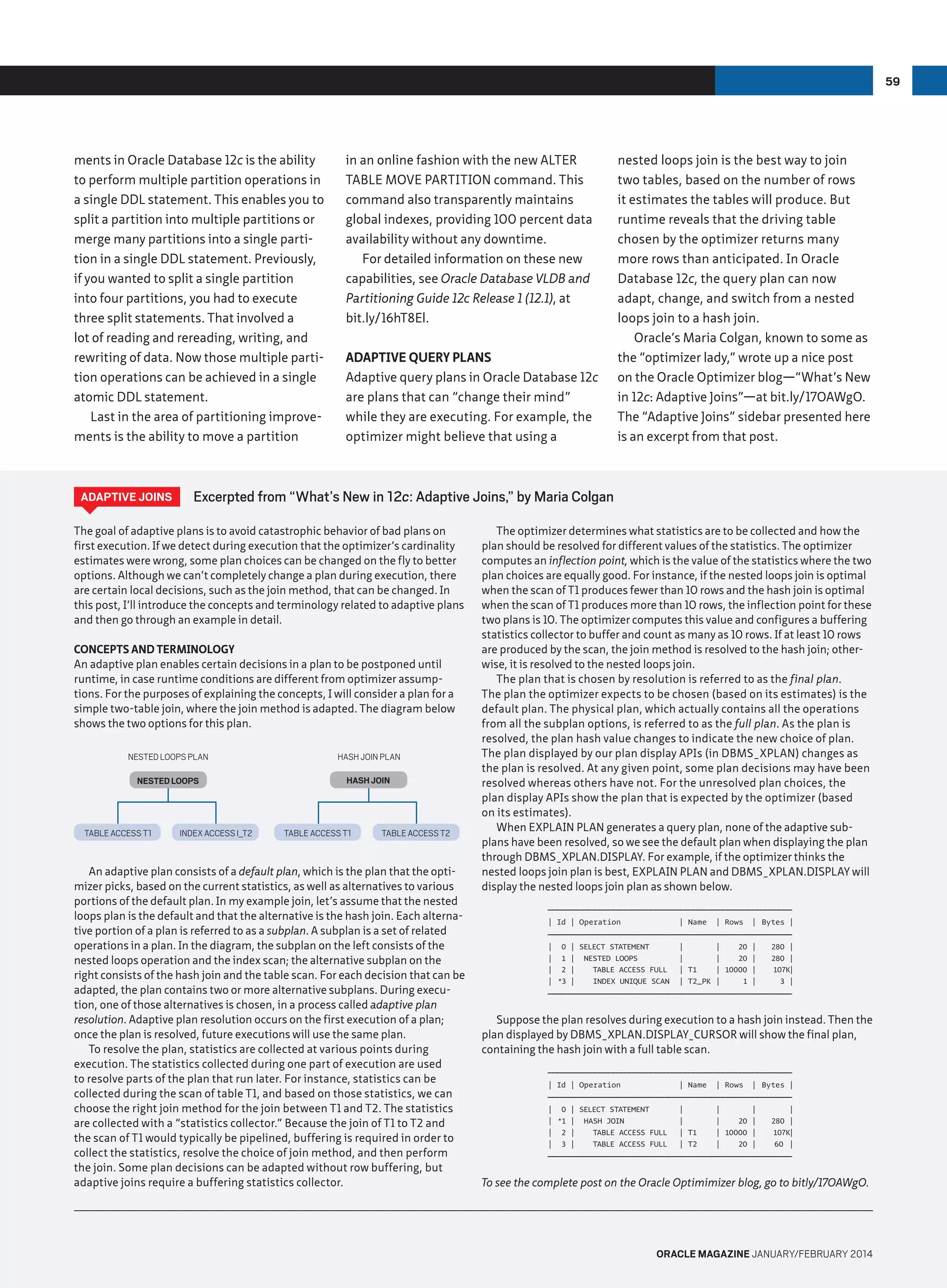 59

ments in Oracle Database 12c is the ability
to perform multiple partition operations in
a single DDL statement. This enables you to
split a partition into multiple partitions or
merge many partitions into a single partition in a single DDL statement. Previously,
if you wanted to split a single partition
into four partitions, you had to execute
three split statements. That involved a
lot of reading and rereading, writing, and
rewriting of data. Now those multiple partition operations can be achieved in a single
atomic DDL statement.
Last in the area of partitioning improvements is the ability to move a partition

Adaptive Joins

in an online fashion with the new ALTER
TABLE MOVE PARTITION command. This
command also transparently maintains
global indexes, providing 100 percent data
availability without any downtime.
For detailed information on these new
capabilities, see Oracle Database VLDB and
Partitioning Guide 12c Release 1 (12.1), at
bit.ly/16hT8El.
Adaptive Query Plans
Adaptive query plans in Oracle Database 12c
are plans that can “change their mind”
while they are executing. For example, the
optimizer might believe that using a

Excerpted from “What’s New in 12c: Adaptive Joins,” by Maria Colgan

The goal of adaptive plans is to avoid catastrophic behavior of bad plans on
first execution. If we detect during execution that the optimizer’s cardinality
estimates were wrong, some plan choices can be changed on the fly to better
options. Although we can’t completely change a plan during execution, there
are certain local decisions, such as the join method, that can be changed. In
this post, I’ll introduce the concepts and terminology related to adaptive plans
and then go through an example in detail.
Concepts and Terminology
An adaptive plan enables certain decisions in a plan to be postponed until
runtime, in case runtime conditions are different from optimizer assumptions. For the purposes of explaining the concepts, I will consider a plan for a
simple two-table join, where the join method is adapted. The diagram below
shows the two options for this plan.
NESTED LOOPS PLAN

hash join plan

NESTED LOOPS

hash join

TABLE ACCESS T1

nested loops join is the best way to join
two tables, based on the number of rows
it estimates the tables will produce. But
runtime reveals that the driving table
chosen by the optimizer returns many
more rows than anticipated. In Oracle
Database 12c, the query plan can now
adapt, change, and switch from a nested
loops join to a hash join.
Oracle’s Maria Colgan, known to some as
the “optimizer lady,” wrote up a nice post
on the Oracle Optimizer blog—“What’s New
in 12c: Adaptive Joins”—at bit.ly/17OAWgO.
The “Adaptive Joins” sidebar presented here
is an excerpt from that post.

INDEX ACCESS I_T2

table access t1

table access t2

An adaptive plan consists of a default plan, which is the plan that the optimizer picks, based on the current statistics, as well as alternatives to various
portions of the default plan. In my example join, let’s assume that the nested
loops plan is the default and that the alternative is the hash join. Each alternative portion of a plan is referred to as a subplan. A subplan is a set of related
operations in a plan. In the diagram, the subplan on the left consists of the
nested loops operation and the index scan; the alternative subplan on the
right consists of the hash join and the table scan. For each decision that can be
adapted, the plan contains two or more alternative subplans. During execution, one of those alternatives is chosen, in a process called adaptive plan
resolution. Adaptive plan resolution occurs on the first execution of a plan;
once the plan is resolved, future executions will use the same plan.
To resolve the plan, statistics are collected at various points during
execution. The statistics collected during one part of execution are used
to resolve parts of the plan that run later. For instance, statistics can be
collected during the scan of table T1, and based on those statistics, we can
choose the right join method for the join between T1 and T2. The statistics
are collected with a “statistics collector.” Because the join of T1 to T2 and
the scan of T1 would typically be pipelined, buffering is required in order to
collect the statistics, resolve the choice of join method, and then perform
the join. Some plan decisions can be adapted without row buffering, but
adaptive joins require a buffering statistics collector.

The optimizer determines what statistics are to be collected and how the
plan should be resolved for different values of the statistics. The optimizer
computes an inflection point, which is the value of the statistics where the two
plan choices are equally good. For instance, if the nested loops join is optimal
when the scan of T1 produces fewer than 10 rows and the hash join is optimal
when the scan of T1 produces more than 10 rows, the inflection point for these
two plans is 10. The optimizer computes this value and configures a buffering
statistics collector to buffer and count as many as 10 rows. If at least 10 rows
are produced by the scan, the join method is resolved to the hash join; otherwise, it is resolved to the nested loops join.
The plan that is chosen by resolution is referred to as the final plan.
The plan the optimizer expects to be chosen (based on its estimates) is the
default plan. The physical plan, which actually contains all the operations
from all the subplan options, is referred to as the full plan. As the plan is
resolved, the plan hash value changes to indicate the new choice of plan.
The plan displayed by our plan display APIs (in DBMS_XPLAN) changes as
the plan is resolved. At any given point, some plan decisions may have been
resolved whereas others have not. For the unresolved plan choices, the
plan display APIs show the plan that is expected by the optimizer (based
on its estimates).
When EXPLAIN PLAN generates a query plan, none of the adaptive subplans have been resolved, so we see the default plan when displaying the plan
through DBMS_XPLAN.DISPLAY. For example, if the optimizer thinks the
nested loops join plan is best, EXPLAIN PLAN and DBMS_XPLAN.DISPLAY will
display the nested loops join plan as shown below.
—————————————————————————————
————————————————————————————
| Id | Operation

| Name

| Rows | Bytes |

—————————————————————————————
————————————————————————————
| 0
| 1
| 2
| *3

| SELECT STATEMENT
| NESTED LOOPS
|
TABLE ACCESS FULL
|
INDEX UNIQUE SCAN

|
|
| T1
| T2_PK

|
20 |
|
20 |
| 10000 |
|
1 |

280 |
280 |
107K|
3 |

—————————————————————————————
————————————————————————————

Suppose the plan resolves during execution to a hash join instead. Then the
plan displayed by DBMS_XPLAN.DISPLAY_CURSOR will show the final plan,
containing the hash join with a full table scan.
—————————————————————————————
————————————————————————————
| Id | Operation

| Name

| Rows | Bytes |

—————————————————————————————
————————————————————————————
| 0 | SELECT STATEMENT
| *1 | HASH JOIN
| 2 |
TABLE ACCESS FULL
| 3 |
TABLE ACCESS FULL

|
|
| T1
| T2

|
|
|
20 |
| 10000 |
|
20 |

|
280 |
107K|
60 |

—————————————————————————————
————————————————————————————

To see the complete post on the Oracle Optimimizer blog, go to bitly/17OAWgO.

oracle magazine January/february 2014

 