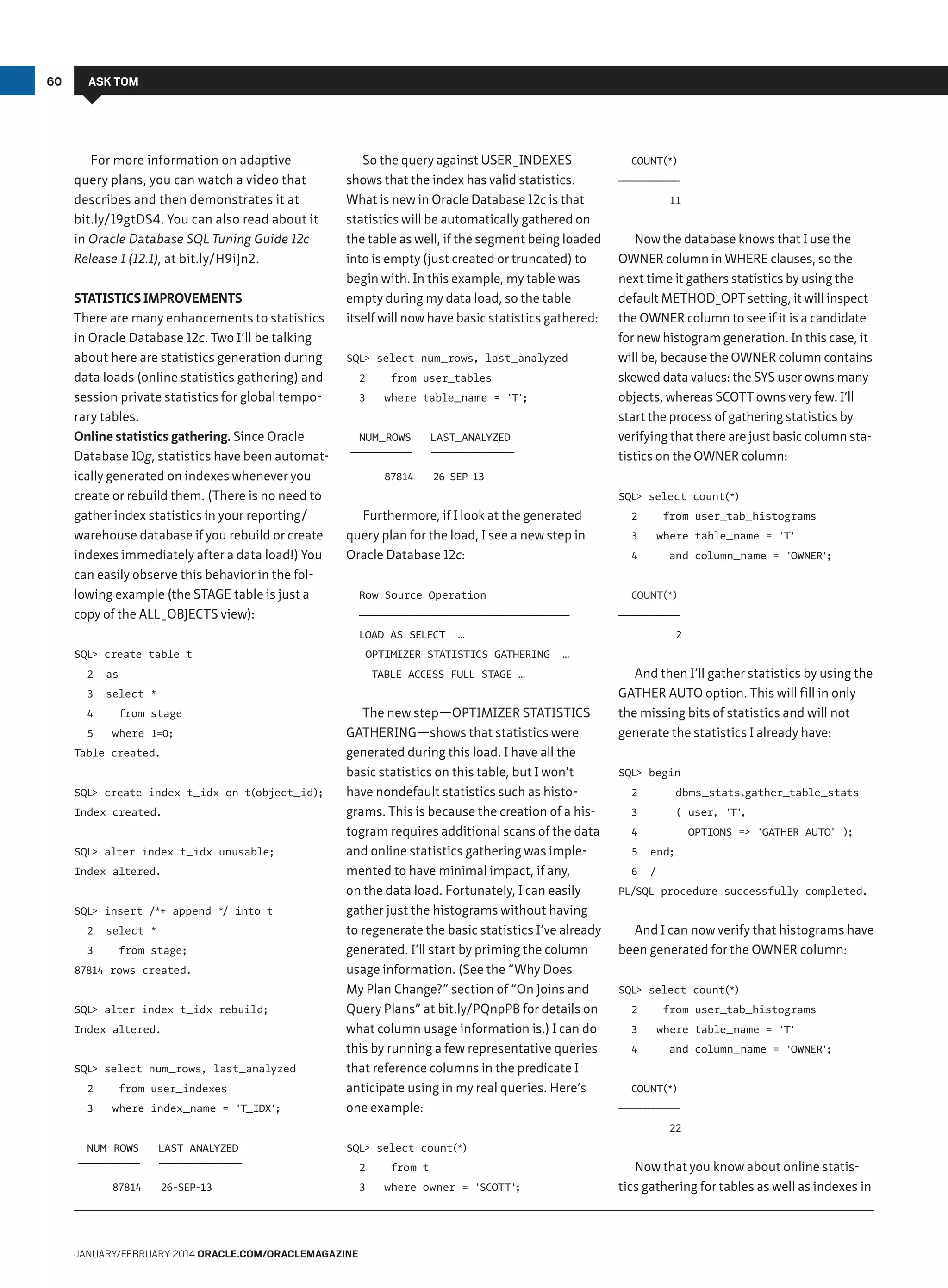 60

ASK TOM

For more information on adaptive
query plans, you can watch a video that
describes and then demonstrates it at
bit.ly/19gtDS4. You can also read about it
in Oracle Database SQL Tuning Guide 12c
Release 1 (12.1), at bit.ly/H9iJn2.
Statistics Improvements
There are many enhancements to statistics
in Oracle Database 12c. Two I’ll be talking
about here are statistics generation during
data loads (online statistics gathering) and
session private statistics for global temporary tables.
Online statistics gathering. Since Oracle
Database 10g, statistics have been automatically generated on indexes whenever you
create or rebuild them. (There is no need to
gather index statistics in your reporting/
warehouse database if you rebuild or create
indexes immediately after a data load!) You
can easily observe this behavior in the following example (the STAGE table is just a
copy of the ALL_OBJECTS view):

So the query against USER_INDEXES
shows that the index has valid statistics.
What is new in Oracle Database 12c is that
statistics will be automatically gathered on
the table as well, if the segment being loaded
into is empty (just created or truncated) to
begin with. In this example, my table was
empty during my data load, so the table
itself will now have basic statistics gathered:
SQL select num_rows, last_analyzed
2
3

from user_tables
where table_name = 'T'
;

NUM_ROWS
———————
———————

87814

LAST_ANALYZED
——————————
—————————

—————————————————————————
————————————————————————

OPTIMIZER STATISTICS GATHERING

from stage

Table created.
SQL create index t_idx on t(object_id);
Index created.
SQL alter index t_idx unusable;
Index altered.
SQL insert /*+ append */ into t
2
3

select *
from stage;

87814 rows created.
SQL alter index t_idx rebuild;
Index altered.
SQL select num_rows, last_analyzed
2
3

from user_indexes
where index_name = 'T_IDX'
;

3

from user_tab_histograms
where table_name = 'T'

4

and column_name = 'OWNER'
;

———————
———————

2
…

TABLE ACCESS FULL STAGE …

where 1=0;

2

…

select *

5

Now the database knows that I use the
OWNER column in WHERE clauses, so the
next time it gathers statistics by using the
default METHOD_OPT setting, it will inspect
the OWNER column to see if it is a candidate
for new histogram generation. In this case, it
will be, because the OWNER column contains
skewed data values: the SYS user owns many
objects, whereas SCOTT owns very few. I’ll
start the process of gathering statistics by
verifying that there are just basic column statistics on the OWNER column:

COUNT(*)

Row Source Operation

as

4

11

SQL select count(*)

Furthermore, if I look at the generated
query plan for the load, I see a new step in
Oracle Database 12c:

SQL create table t
3

———————
———————

26-SEP-13

LOAD AS SELECT
2

COUNT(*)

The new step—OPTIMIZER STATISTICS
GATHERING—shows that statistics were
generated during this load. I have all the
basic statistics on this table, but I won’t
have nondefault statistics such as histograms. This is because the creation of a histogram requires additional scans of the data
and online statistics gathering was implemented to have minimal impact, if any,
on the data load. Fortunately, I can easily
gather just the histograms without having
to regenerate the basic statistics I’ve already
generated. I’ll start by priming the column
usage information. (See the “Why Does
My Plan Change?” section of “On Joins and
Query Plans” at bit.ly/PQnpPB for details on
what column usage information is.) I can do
this by running a few representative queries
that reference columns in the predicate I
anticipate using in my real queries. Here’s
one example:

And then I’ll gather statistics by using the
GATHER AUTO option. This will fill in only
the missing bits of statistics and will not
generate the statistics I already have:
SQL begin
2

dbms_stats.gather_table_stats

3

( user, 'T'
,

4

OPTIONS = 'GATHER AUTO' );

5

end;

6

/

PL/SQL procedure successfully completed.

And I can now verify that histograms have
been generated for the OWNER column:
SQL select count(*)
2
3
4

from user_tab_histograms
where table_name = 'T'
and column_name = 'OWNER'
;

COUNT(*)
———————
———————

22
NUM_ROWS
———————
———————

87814

LAST_ANALYZED

SQL select count(*)

——————————
—————————

2

26-SEP-13

3

January/february 2014 Oracle.com/oraclemagazine

from t
where owner = 'SCOTT'
;

Now that you know about online statistics gathering for tables as well as indexes in

 