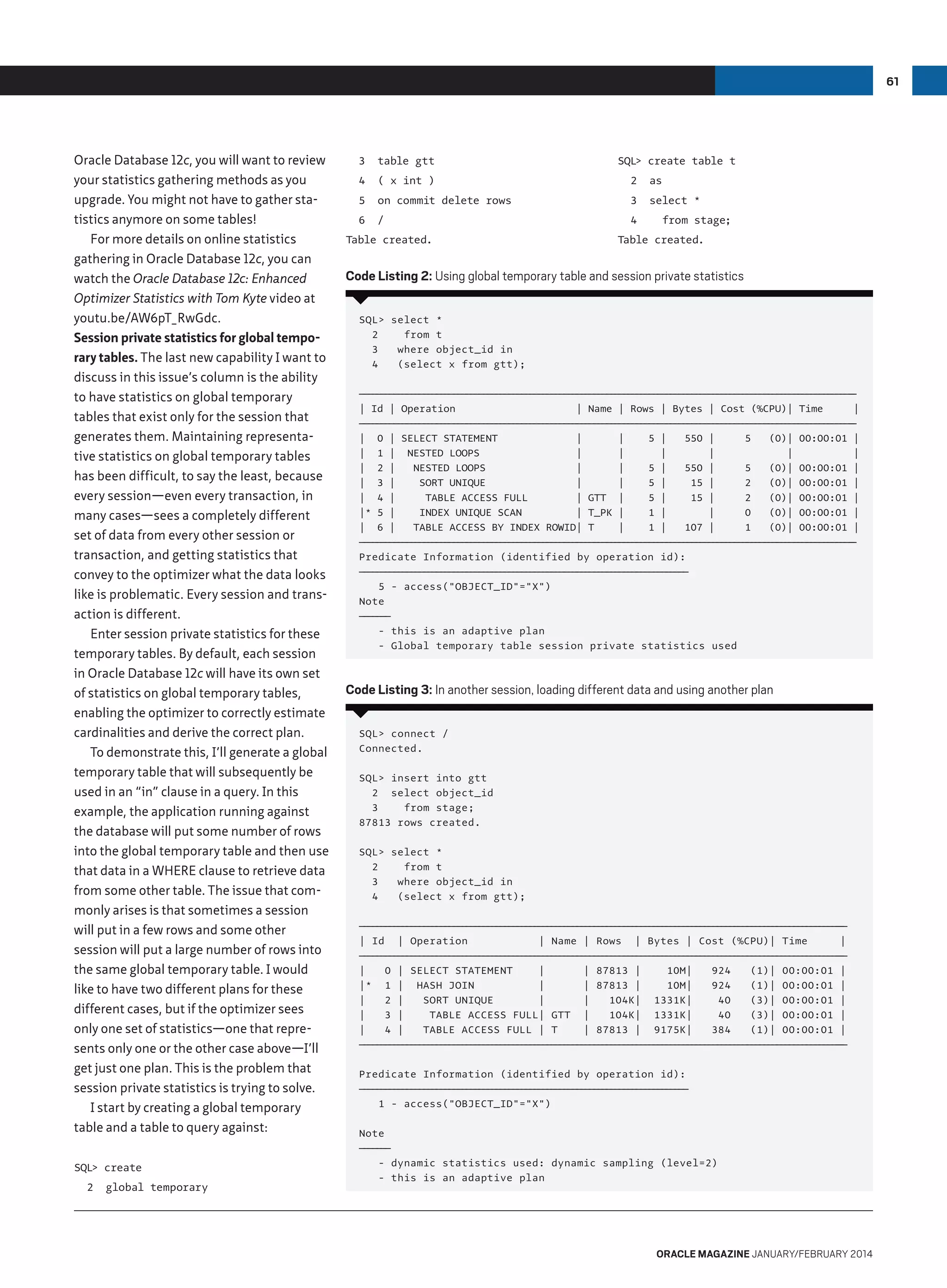 61

Oracle Database 12c, you will want to review
your statistics gathering methods as you
upgrade. You might not have to gather statistics anymore on some tables!
For more details on online statistics
gathering in Oracle Database 12c, you can
watch the Oracle Database 12c: Enhanced
Optimizer Statistics with Tom Kyte video at
youtu.be/AW6pT_RwGdc.
Session private statistics for global temporary tables. The last new capability I want to
discuss in this issue’s column is the ability
to have statistics on global temporary
tables that exist only for the session that
generates them. Maintaining representative statistics on global temporary tables
has been difficult, to say the least, because
every session—even every transaction, in
many cases—sees a completely different
set of data from every other session or
transaction, and getting statistics that
convey to the optimizer what the data looks
like is problematic. Every session and transaction is different.
Enter session private statistics for these
temporary tables. By default, each session
in Oracle Database 12c will have its own set
of statistics on global temporary tables,
enabling the optimizer to correctly estimate
cardinalities and derive the correct plan.
To demonstrate this, I’ll generate a global
temporary table that will subsequently be
used in an “in” clause in a query. In this
example, the application running against
the database will put some number of rows
into the global temporary table and then use
that data in a WHERE clause to retrieve data
from some other table. The issue that commonly arises is that sometimes a session
will put in a few rows and some other
session will put a large number of rows into
the same global temporary table. I would
like to have two different plans for these
different cases, but if the optimizer sees
only one set of statistics—one that represents only one or the other case above—I’ll
get just one plan. This is the problem that
session private statistics is trying to solve.
I start by creating a global temporary
table and a table to query against:
SQL create
2

global temporary

SQL create table t

3

table gtt

4

( x int )

2

as

5

on commit delete rows

3

select *

6

/

4

Table created.

from stage;

Table created.

Code Listing 2: Using global temporary table and session private statistics
SQL select *
2
from t
3
where object_id in
4
(select x from gtt);
— — — — — — — — — — — — — — — — — — — — — — — — — — — — — — — — — — — — — — — — — — — — — — — — — — — — — — — — — ——
——————————————————————————————————————————————————————————
| Id | Operation
| Name | Rows | Bytes | Cost (%CPU)| Time
|
— — — — — — — — — — — — — — — — — — — — — — — — — — — — — — — — — — — — — — — — — — — — — — — — — — — — — — — — — ——
——————————————————————————————————————————————————————————
| 0 | SELECT STATEMENT
|
|
5 |
550 |
5
(0)| 00:00:01 |
| 1 | NESTED LOOPS
|
|
|
|
|
|
| 2 |
NESTED LOOPS
|
|
5 |
550 |
5
(0)| 00:00:01 |
| 3 |
SORT UNIQUE
|
|
5 |
15 |
2
(0)| 00:00:01 |
| 4 |
TABLE ACCESS FULL
| GTT |
5 |
15 |
2
(0)| 00:00:01 |
|* 5 |
INDEX UNIQUE SCAN
| T_PK |
1 |
|
0
(0)| 00:00:01 |
| 6 |
TABLE ACCESS BY INDEX ROWID| T
|
1 |
107 |
1
(0)| 00:00:01 |
— — — — — — — — — — — — — — — — — — — — — — — — — — — — — — — — — — — — — — — — — — — — — — — — — — — — — — — — — ——
——————————————————————————————————————————————————————————
Predicate Information (identified by operation id):
———————————————————————————————————————
——————————————————————————————————————
5 - access(OBJECT_ID=X)
Note
————
———
- this is an adaptive plan
- Global temporary table session private statistics used

Code Listing 3: In another session, loading different data and using another plan
SQL connect /
Connected.
SQL insert into gtt
2 select object_id
3
from stage;
87813 rows created.
SQL select *
2
from t
3
where object_id in
4
(select x from gtt);
— — — — — — — — — — — — — — — — — — — — — — — — — — — — — — — — — — — — — — — — — — — — — — — — — — — — — — — — ——
— — — — — — — — — — — — — — — — — — — — — — — — — — — — — — — — — — — — — — — — — — — — — — — — — — — — — — — ——
| Id | Operation
| Name | Rows | Bytes | Cost (%CPU)| Time
|
— — — — — — — — — — — — — — — — — — — — — — — — — — — — — — — — — — — — — — — — — — — — — — — — — — — — — — — — ——
— — — — — — — — — — — — — — — — — — — — — — — — — — — — — — — — — — — — — — — — — — — — — — — — — — — — — — — ——
|
0 | SELECT STATEMENT
|
| 87813 |
10M|
924
(1)| 00:00:01 |
|* 1 | HASH JOIN
|
| 87813 |
10M|
924
(1)| 00:00:01 |
|
2 |
SORT UNIQUE
|
|
104K| 1331K|
40
(3)| 00:00:01 |
|
3 |
TABLE ACCESS FULL| GTT |
104K| 1331K|
40
(3)| 00:00:01 |
|
4 |
TABLE ACCESS FULL | T
| 87813 | 9175K|
384
(1)| 00:00:01 |
— — — — — — — — — — — — — — — — — — — — — — — — — — — — — — — — — — — — — — — — — — — — — — — — — — — — — — — — ——
— — — — — — — — — — — — — — — — — — — — — — — — — — — — — — — — — — — — — — — — — — — — — — — — — — — — — — — ——
Predicate Information (identified by operation id):
———————————————————————————————————————
——————————————————————————————————————
1 - access(OBJECT_ID=X)
Note
————
———
- dynamic statistics used: dynamic sampling (level=2)
- this is an adaptive plan

oracle magazine January/february 2014

 
