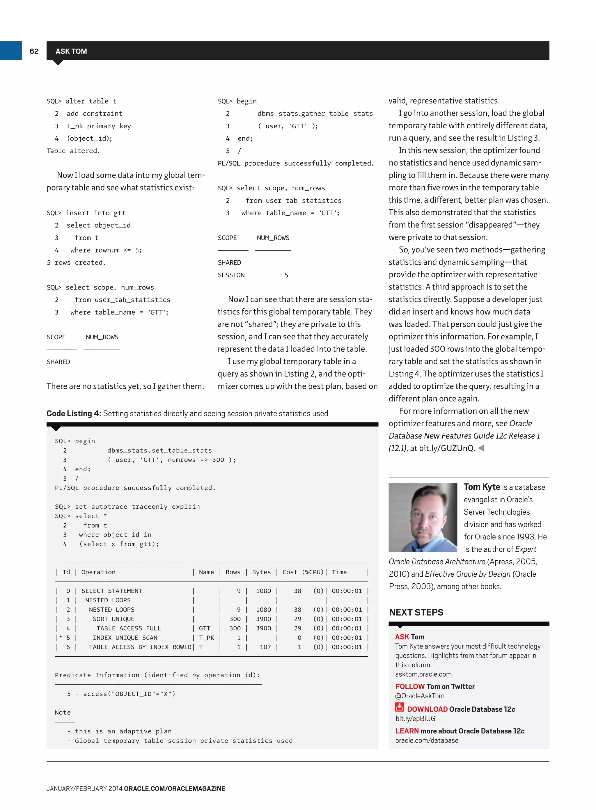62

ASK TOM

SQL alter table t
2

SQL begin

add constraint

2

3

t_pk primary key

3

4

(object_id);

4

end;

5

/

Table altered.

dbms_stats.gather_table_stats
( user, 'GTT' );

PL/SQL procedure successfully completed.

Now I load some data into my global temporary table and see what statistics exist:

SQL select scope, num_rows
2

SQL insert into gtt
2

from user_tab_statistics

3

where table_name = 'GTT'
;

select object_id

3
4

from t
where rownum = 5;

5 rows created.

SCOPE

NUM_ROWS

—————— ———————
—————
——————

SHARED
SESSION

5

SQL select scope, num_rows
2

from user_tab_statistics

3

where table_name = 'GTT'
;

SCOPE

NUM_ROWS

—————— ———————
—————
——————

SHARED

There are no statistics yet, so I gather them:

Now I can see that there are session statistics for this global temporary table. They
are not “shared”; they are private to this
session, and I can see that they accurately
represent the data I loaded into the table.
I use my global temporary table in a
query as shown in Listing 2, and the optimizer comes up with the best plan, based on

Code Listing 4: Setting statistics directly and seeing session private statistics used
SQL begin
2
dbms_stats.set_table_stats
3
( user, 'GTT', numrows = 300 );
4 end;
5 /
PL/SQL procedure successfully completed.
SQL set autotrace traceonly explain
SQL select *
2
from t
3
where object_id in
4
(select x from gtt);
— — — — — — — — — — — — — — — — — — — — — — — — — — — — — — — — — — — — — — — — — — — — — — — — — — — — — — — — — ——
——————————————————————————————————————————————————————————
| Id | Operation
| Name | Rows | Bytes | Cost (%CPU)| Time
|
— — — — — — — — — — — — — — — — — — — — — — — — — — — — — — — — — — — — — — — — — — — — — — — — — — — — — — — — — ——
——————————————————————————————————————————————————————————
| 0 | SELECT STATEMENT
|
|
9 | 1080 |
38
(0)| 00:00:01 |
| 1 | NESTED LOOPS
|
|
|
|
|
|
| 2 |
NESTED LOOPS
|
|
9 | 1080 |
38
(0)| 00:00:01 |
| 3 |
SORT UNIQUE
|
| 300 | 3900 |
29
(0)| 00:00:01 |
| 4 |
TABLE ACCESS FULL
| GTT | 300 | 3900 |
29
(0)| 00:00:01 |
|* 5 |
INDEX UNIQUE SCAN
| T_PK |
1 |
|
0
(0)| 00:00:01 |
| 6 |
TABLE ACCESS BY INDEX ROWID| T
|
1 |
107 |
1
(0)| 00:00:01 |
— — — — — — — — — — — — — — — — — — — — — — — — — — — — — — — — — — — — — — — — — — — — — — — — — — — — — — — — — ——
——————————————————————————————————————————————————————————

valid, representative statistics.
I go into another session, load the global
temporary table with entirely different data,
run a query, and see the result in Listing 3.
In this new session, the optimizer found
no statistics and hence used dynamic sampling to fill them in. Because there were many
more than five rows in the temporary table
this time, a different, better plan was chosen.
This also demonstrated that the statistics
from the first session “disappeared”—they
were private to that session.
So, you’ve seen two methods—gathering
statistics and dynamic sampling—that
provide the optimizer with representative
statistics. A third approach is to set the
statistics directly. Suppose a developer just
did an insert and knows how much data
was loaded. That person could just give the
optimizer this information. For example, I
just loaded 300 rows into the global temporary table and set the statistics as shown in
Listing 4. The optimizer uses the statistics I
added to optimize the query, resulting in a
different plan once again.
For more information on all the new
optimizer features and more, see Oracle
Database New Features Guide 12c Release 1
(12.1), at bit.ly/GUZUnQ. 

Tom Kyte is a database
evangelist in Oracle’s
Server Technologies
division and has worked
for Oracle since 1993. He
is the author of Expert
Oracle Database Architecture (Apress, 2005,
2010) and Effective Oracle by Design (Oracle
Press, 2003), among other books.

Next Steps

Predicate Information (identified by operation id):
———————————————————————————————————————
——————————————————————————————————————
5 - access(OBJECT_ID=X)

ASK Tom
Tom Kyte answers your most difficult technology
questions. Highlights from that forum appear in
this column.
asktom.oracle.com
FOLLOW Tom on Twitter
@OracleAskTom

Note
————
———
- this is an adaptive plan
- Global temporary table session private statistics used

DOWNLOAD Oracle Database 12c
bit.ly/epBiUG
LEARN more about Oracle Database 12c
oracle.com/database

January/february 2014 Oracle.com/oraclemagazine

 