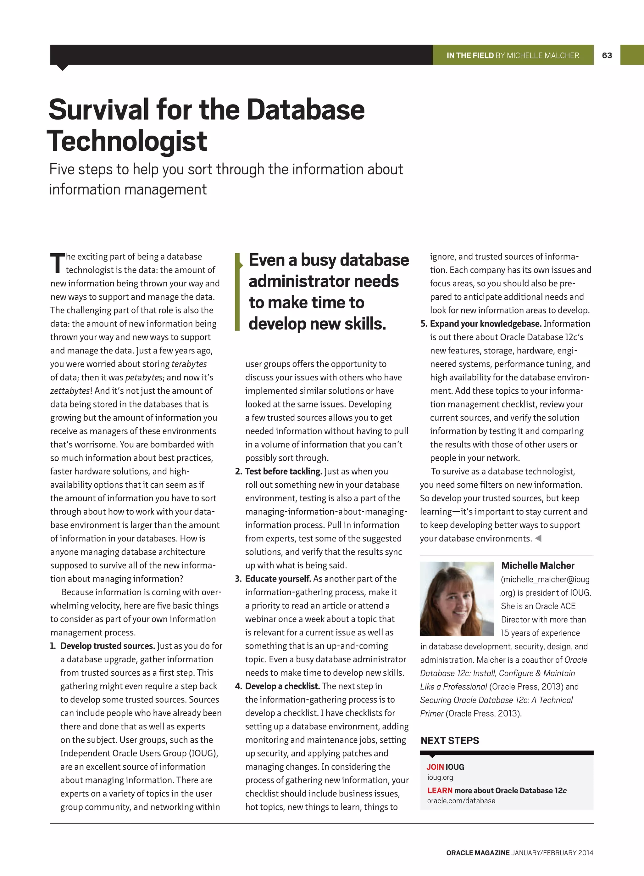 In the Field by Michelle Malcher

Survival for the Database
Technologist

Five steps to help you sort through the information about
information management

T

he exciting part of being a database
technologist is the data: the amount of
new information being thrown your way and
new ways to support and manage the data.
The challenging part of that role is also the
data: the amount of new information being
thrown your way and new ways to support
and manage the data. Just a few years ago,
you were worried about storing terabytes
of data; then it was petabytes; and now it’s
zettabytes! And it’s not just the amount of
data being stored in the databases that is
growing but the amount of information you
receive as managers of these environments
that’s worrisome. You are bombarded with
so much information about best practices,
faster hardware solutions, and highavailability options that it can seem as if
the amount of information you have to sort
through about how to work with your database environment is larger than the amount
of information in your databases. How is
anyone managing database architecture
supposed to survive all of the new information about managing information?
Because information is coming with overwhelming velocity, here are five basic things
to consider as part of your own information
management process.
1.	 Develop trusted sources. Just as you do for
a database upgrade, gather information
from trusted sources as a first step. This
gathering might even require a step back
to develop some trusted sources. Sources
can include people who have already been
there and done that as well as experts
on the subject. User groups, such as the
Independent Oracle Users Group (IOUG),
are an excellent source of information
about managing information. There are
experts on a variety of topics in the user
group community, and networking within

Even a busy database
administrator needs
to make time to
develop new skills.
user groups offers the opportunity to
discuss your issues with others who have
implemented similar solutions or have
looked at the same issues. Developing
a few trusted sources allows you to get
needed information without having to pull
in a volume of information that you can’t
possibly sort through.
2.	 Test before tackling. Just as when you
roll out something new in your database
environment, testing is also a part of the
managing-information-about-managinginformation process. Pull in information
from experts, test some of the suggested
solutions, and verify that the results sync
up with what is being said.
3.	 Educate yourself. As another part of the
information-gathering process, make it
a priority to read an article or attend a
webinar once a week about a topic that
is relevant for a current issue as well as
something that is an up-and-coming
topic. Even a busy database administrator
needs to make time to develop new skills.
4.	 Develop a checklist. The next step in
the information-gathering process is to
develop a checklist. I have checklists for
setting up a database environment, adding
monitoring and maintenance jobs, setting
up security, and applying patches and
managing changes. In considering the
process of gathering new information, your
checklist should include business issues,
hot topics, new things to learn, things to

ignore, and trusted sources of information. Each company has its own issues and
focus areas, so you should also be prepared to anticipate additional needs and
look for new information areas to develop.
5.	Expand your knowledgebase. Information
is out there about Oracle Database 12c’s
new features, storage, hardware, engineered systems, performance tuning, and
high availability for the database environment. Add these topics to your information management checklist, review your
current sources, and verify the solution
information by testing it and comparing
the results with those of other users or
people in your network.
To survive as a database technologist,
you need some filters on new information.
So develop your trusted sources, but keep
learning—it’s important to stay current and
to keep developing better ways to support
your database environments. 

Michelle Malcher
(michelle_malcher@ioug
.org) is president of IOUG.
She is an Oracle ACE
Director with more than
15 years of experience
in database development, security, design, and
administration. Malcher is a coauthor of Oracle
Database 12c: Install, Configure  Maintain
Like a Professional (Oracle Press, 2013) and
Securing Oracle Database 12c: A Technical
Primer (Oracle Press, 2013).

Next Steps
JOIN IOUG
ioug.org
LEARN more about Oracle Database 12c
oracle.com/database

oracle magazine January/february 2014

63

 