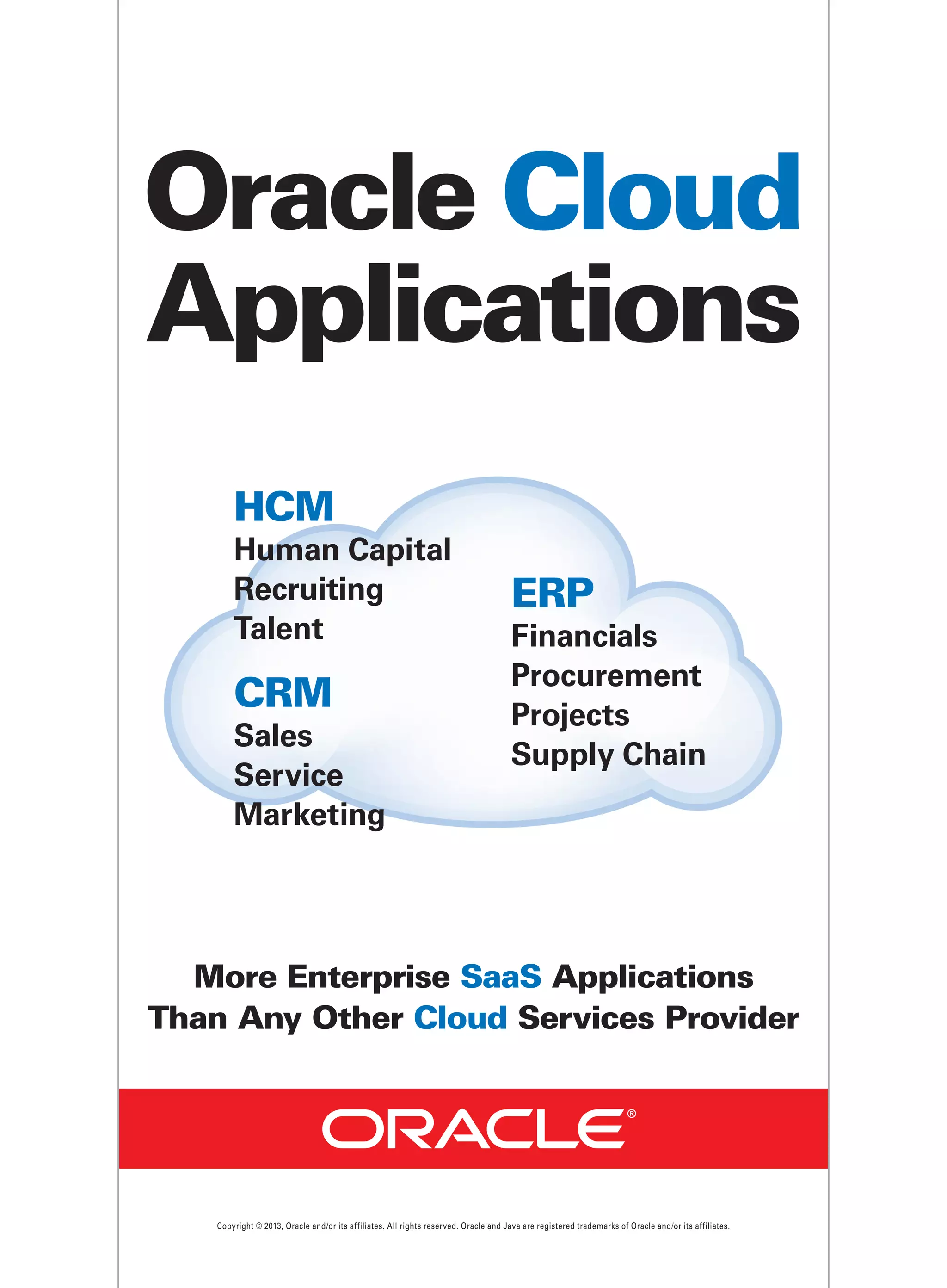 Oracle Cloud
Applications
HCM
Human Capital
Recruiting
Talent

CRM
Sales
Service
Marketing

ERP
Financials
Procurement
Projects
Supply Chain

More Enterprise SaaS Applications
Than Any Other Cloud Services Provider

Copyright © 2013, Oracle and/or its affiliates. All rights reserved. Oracle and Java are registered trademarks of Oracle and/or its affiliates.

 