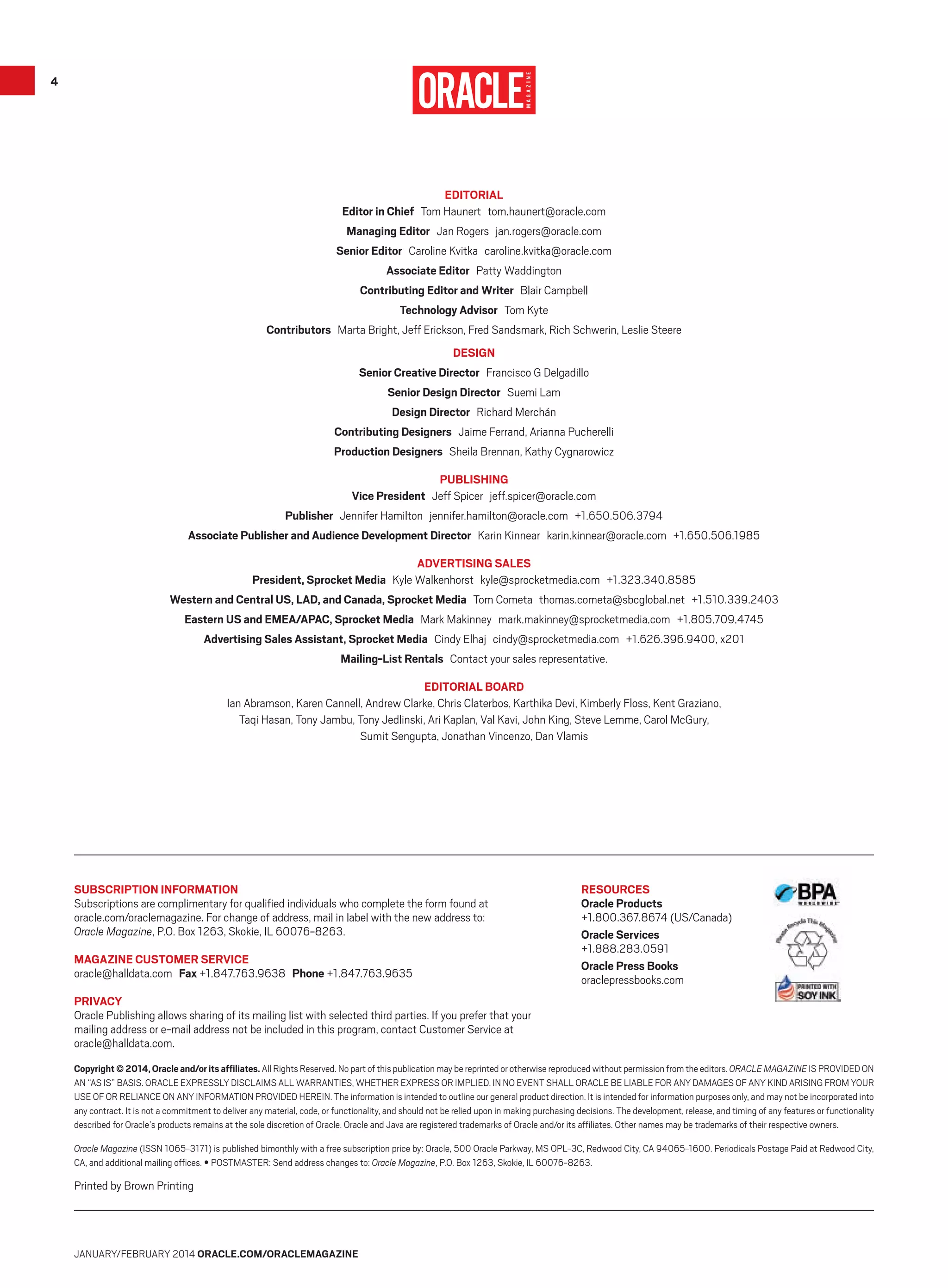 4

Editorial
Editor in Chief Tom Haunert tom.haunert@oracle.com
Managing Editor Jan Rogers jan.rogers@oracle.com
Senior Editor Caroline Kvitka caroline.kvitka@oracle.com
Associate Editor  Patty Waddington
Contributing Editor and Writer  Blair Campbell
Technology Advisor  Tom Kyte
Contributors  Marta Bright, Jeff Erickson, Fred Sandsmark, Rich Schwerin, Leslie Steere
DESIGN
Senior Creative Director  Francisco G Delgadillo
Senior Design Director  Suemi Lam
Design Director  Richard Merchán
Contributing Designers  Jaime Ferrand, Arianna Pucherelli
Production Designers  Sheila Brennan, Kathy Cygnarowicz
Publishing
Vice President Jeff Spicer jeff.spicer@oracle.com
Publisher Jennifer Hamilton jennifer.hamilton@oracle.com +1.650.506.3794
Associate Publisher and Audience Development Director Karin Kinnear karin.kinnear@oracle.com +1.650.506.1985
Advertising sales
President, Sprocket Media Kyle Walkenhorst kyle@sprocketmedia.com +1.323.340.8585
Western and Central US, LAD, and Canada, Sprocket Media Tom Cometa thomas.cometa@sbcglobal.net +1.510.339.2403
Eastern US and EMEA/APAC, Sprocket Media Mark Makinney mark.makinney@sprocketmedia.com +1.805.709.4745
Advertising Sales Assistant, Sprocket Media Cindy Elhaj cindy@sprocketmedia.com +1.626.396.9400, x201
Mailing-List Rentals  Contact your sales representative.
Editorial Board
Ian Abramson, Karen Cannell, Andrew Clarke, Chris Claterbos, Karthika Devi, Kimberly Floss, Kent Graziano,
Taqi Hasan, Tony Jambu, Tony Jedlinski, Ari Kaplan, Val Kavi, John King, Steve Lemme, Carol McGury,
Sumit Sengupta, Jonathan Vincenzo, Dan Vlamis

Subscription Information
Subscriptions are complimentary for qualified individuals who complete the form found at
oracle.com/oraclemagazine. For change of address, mail in label with the new address to:
Oracle Magazine, P.O. Box 1263, Skokie, IL 60076-8263.
Magazine Customer Service
oracle@halldata.com  Fax +1.847.763.9638  Phone +1.847.763.9635

Resources
Oracle Products
+1.800.367.8674 (US/Canada)
Oracle Services
+1.888.283.0591
Oracle Press Books
oraclepressbooks.com

Privacy
Oracle Publishing allows sharing of its mailing list with selected third parties. If you prefer that your
mailing address or e-mail address not be included in this program, contact Customer Service at
oracle@halldata.com.
Copyright © 2014, Oracle and/or its affiliates. All Rights Reserved. No part of this publication may be reprinted or other­wise reproduced without permission from the editors. ORACLE MAGAZINE IS PROVIDED ON
AN “AS IS” BASIS. ORACLE EXPRESSLY DISCLAIMS ALL WARRANTIES, WHETHER EXPRESS OR IMPLIED. IN NO EVENT SHALL ORACLE BE LIABLE FOR ANY DAMAGES OF ANY KIND ARISING FROM YOUR
USE OF OR RELIANCE ON ANY INFORMATION PROVIDED HEREIN. The information is intended to outline our general product direction. It is intended for information purposes only, and may not be incorporated into
any contract. It is not a commitment to deliver any material, code, or functionality, and should not be relied upon in making purchasing decisions. The development, release, and timing of any features or functionality
described for Oracle’s products remains at the sole discretion of Oracle. Oracle and Java are registered trademarks of Oracle and/or its affiliates. Other names may be trademarks of their respective owners.
Oracle Magazine (ISSN 1065-3171) is published bimonthly with a free subscription price by: Oracle, 500 Oracle Parkway, MS OPL-3C, Redwood City, CA 94065-1600. Periodicals Postage Paid at Redwood City,
CA, and additional mailing offices. • POSTMASTER: Send address changes to: Oracle Magazine, P.O. Box 1263, Skokie, IL 60076-8263.

Printed by Brown Printing

January/February 2014 Oracle.com/oraclemagazine

 