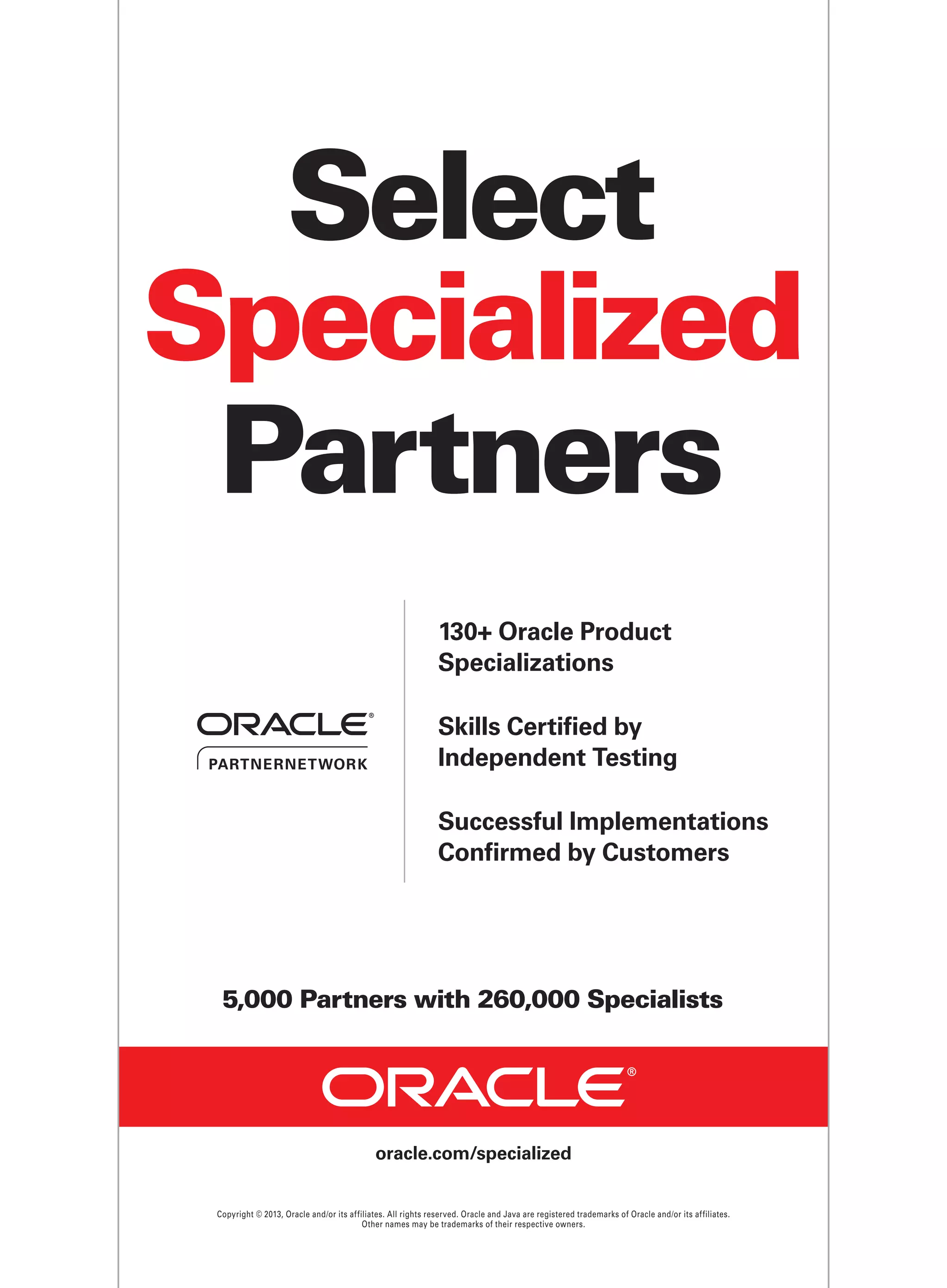 Select
Specialized
Partners
130+ Oracle Product
Specializations
Skills Certified by
Independent Testing
Successful Implementations
Confrmed by Customers

5,000 Partners with 260,000 Specialists

oracle.com/specialized

Copyright © 2013, Oracle and/or its affiliates. All rights reserved. Oracle and Java are registered trademarks of Oracle and/or its affiliates.
Other names may be trademarks of their respective owners.

 
