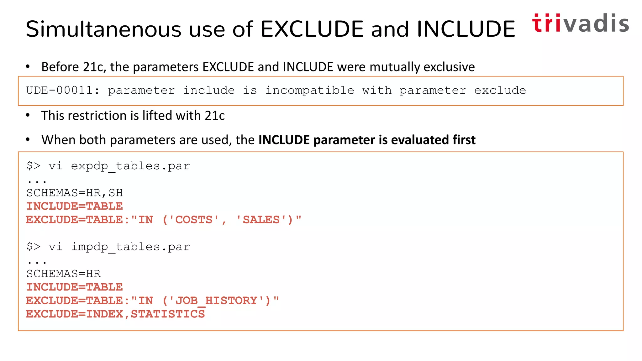 Simultanenous use of EXCLUDE and INCLUDE
• Before 21c, the parameters EXCLUDE and INCLUDE were mutually exclusive
• This restriction is lifted with 21c
• When both parameters are used, the INCLUDE parameter is evaluated first
UDE-00011: parameter include is incompatible with parameter exclude
$> vi expdp_tables.par
...
SCHEMAS=HR,SH
INCLUDE=TABLE
EXCLUDE=TABLE:"IN ('COSTS', 'SALES')"
$> vi impdp_tables.par
...
SCHEMAS=HR
INCLUDE=TABLE
EXCLUDE=TABLE:"IN ('JOB_HISTORY')"
EXCLUDE=INDEX,STATISTICS
 