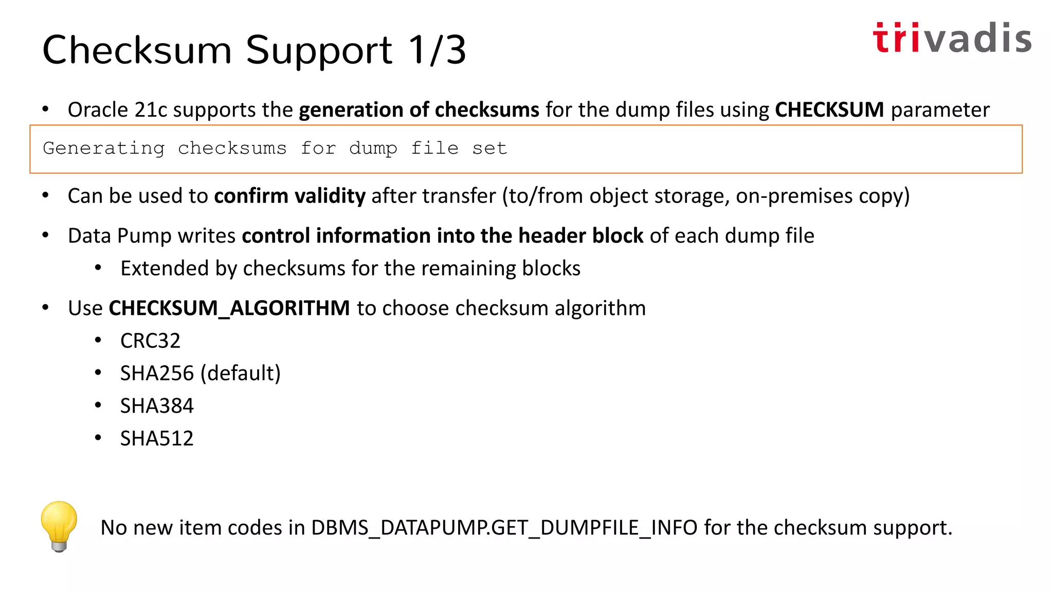 Checksum Support 1/3
• Oracle 21c supports the generation of checksums for the dump files using CHECKSUM parameter
• Can be used to confirm validity after transfer (to/from object storage, on-premises copy)
• Data Pump writes control information into the header block of each dump file
• Extended by checksums for the remaining blocks
• Use CHECKSUM_ALGORITHM to choose checksum algorithm
• CRC32
• SHA256 (default)
• SHA384
• SHA512
Generating checksums for dump file set
No new item codes in DBMS_DATAPUMP.GET_DUMPFILE_INFO for the checksum support.
 