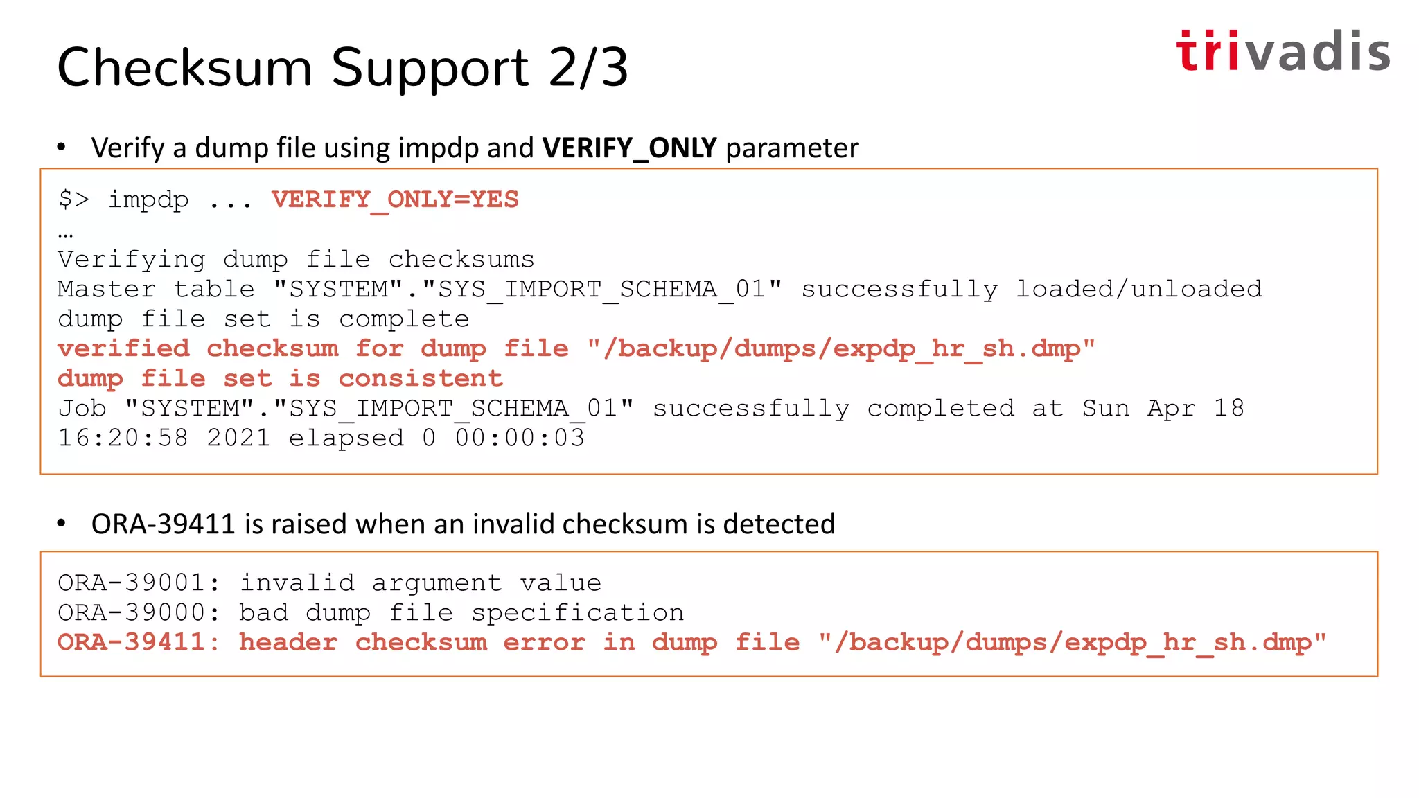Checksum Support 2/3
• Verify a dump file using impdp and VERIFY_ONLY parameter
• ORA-39411 is raised when an invalid checksum is detected
$> impdp ... VERIFY_ONLY=YES
…
Verifying dump file checksums
Master table "SYSTEM"."SYS_IMPORT_SCHEMA_01" successfully loaded/unloaded
dump file set is complete
verified checksum for dump file "/backup/dumps/expdp_hr_sh.dmp"
dump file set is consistent
Job "SYSTEM"."SYS_IMPORT_SCHEMA_01" successfully completed at Sun Apr 18
16:20:58 2021 elapsed 0 00:00:03
ORA-39001: invalid argument value
ORA-39000: bad dump file specification
ORA-39411: header checksum error in dump file "/backup/dumps/expdp_hr_sh.dmp"
 