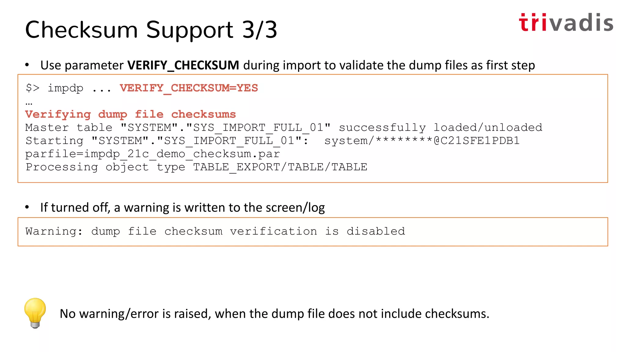 Checksum Support 3/3
• Use parameter VERIFY_CHECKSUM during import to validate the dump files as first step
• If turned off, a warning is written to the screen/log
$> impdp ... VERIFY_CHECKSUM=YES
…
Verifying dump file checksums
Master table "SYSTEM"."SYS_IMPORT_FULL_01" successfully loaded/unloaded
Starting "SYSTEM"."SYS_IMPORT_FULL_01": system/********@C21SFE1PDB1
parfile=impdp_21c_demo_checksum.par
Processing object type TABLE_EXPORT/TABLE/TABLE
Warning: dump file checksum verification is disabled
No warning/error is raised, when the dump file does not include checksums.
 