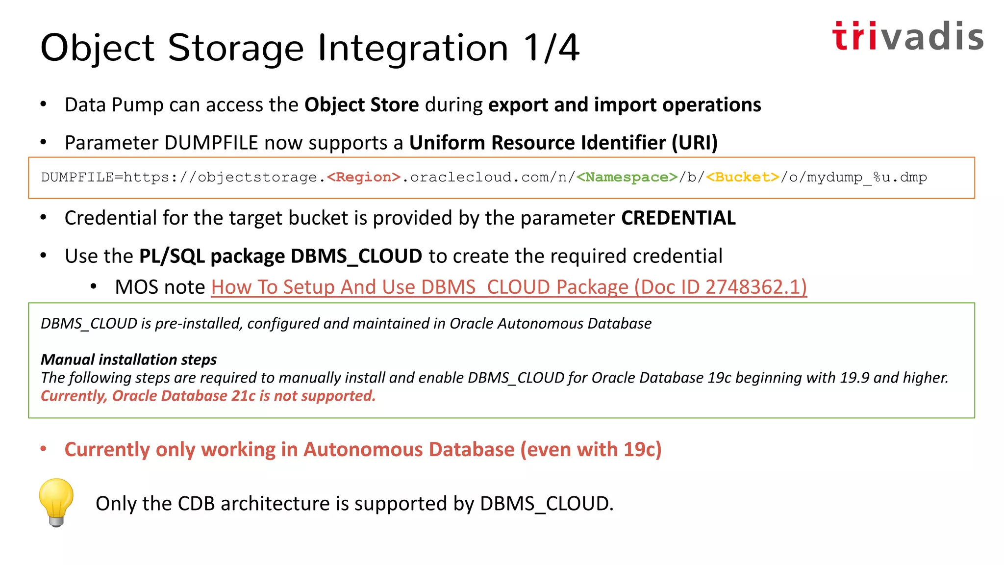 Object Storage Integration 1/4
• Data Pump can access the Object Store during export and import operations
• Parameter DUMPFILE now supports a Uniform Resource Identifier (URI)
• Credential for the target bucket is provided by the parameter CREDENTIAL
• Use the PL/SQL package DBMS_CLOUD to create the required credential
• MOS note How To Setup And Use DBMS_CLOUD Package (Doc ID 2748362.1)
• Currently only working in Autonomous Database (even with 19c)
Only the CDB architecture is supported by DBMS_CLOUD.
DBMS_CLOUD is pre-installed, configured and maintained in Oracle Autonomous Database
Manual installation steps
The following steps are required to manually install and enable DBMS_CLOUD for Oracle Database 19c beginning with 19.9 and higher.
Currently, Oracle Database 21c is not supported.
DUMPFILE=https://objectstorage.<Region>.oraclecloud.com/n/<Namespace>/b/<Bucket>/o/mydump_%u.dmp
 