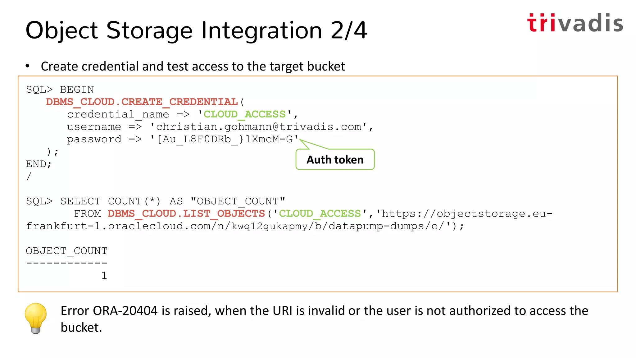 Object Storage Integration 2/4
• Create credential and test access to the target bucket
SQL> BEGIN
DBMS_CLOUD.CREATE_CREDENTIAL(
credential_name => 'CLOUD_ACCESS',
username => 'christian.gohmann@trivadis.com',
password => '[Au_L8F0DRb_}lXmcM-G'
);
END;
/
SQL> SELECT COUNT(*) AS "OBJECT_COUNT"
FROM DBMS_CLOUD.LIST_OBJECTS('CLOUD_ACCESS','https://objectstorage.eu-
frankfurt-1.oraclecloud.com/n/kwq12gukapmy/b/datapump-dumps/o/');
OBJECT_COUNT
------------
1
Error ORA-20404 is raised, when the URI is invalid or the user is not authorized to access the
bucket.
Auth token
 