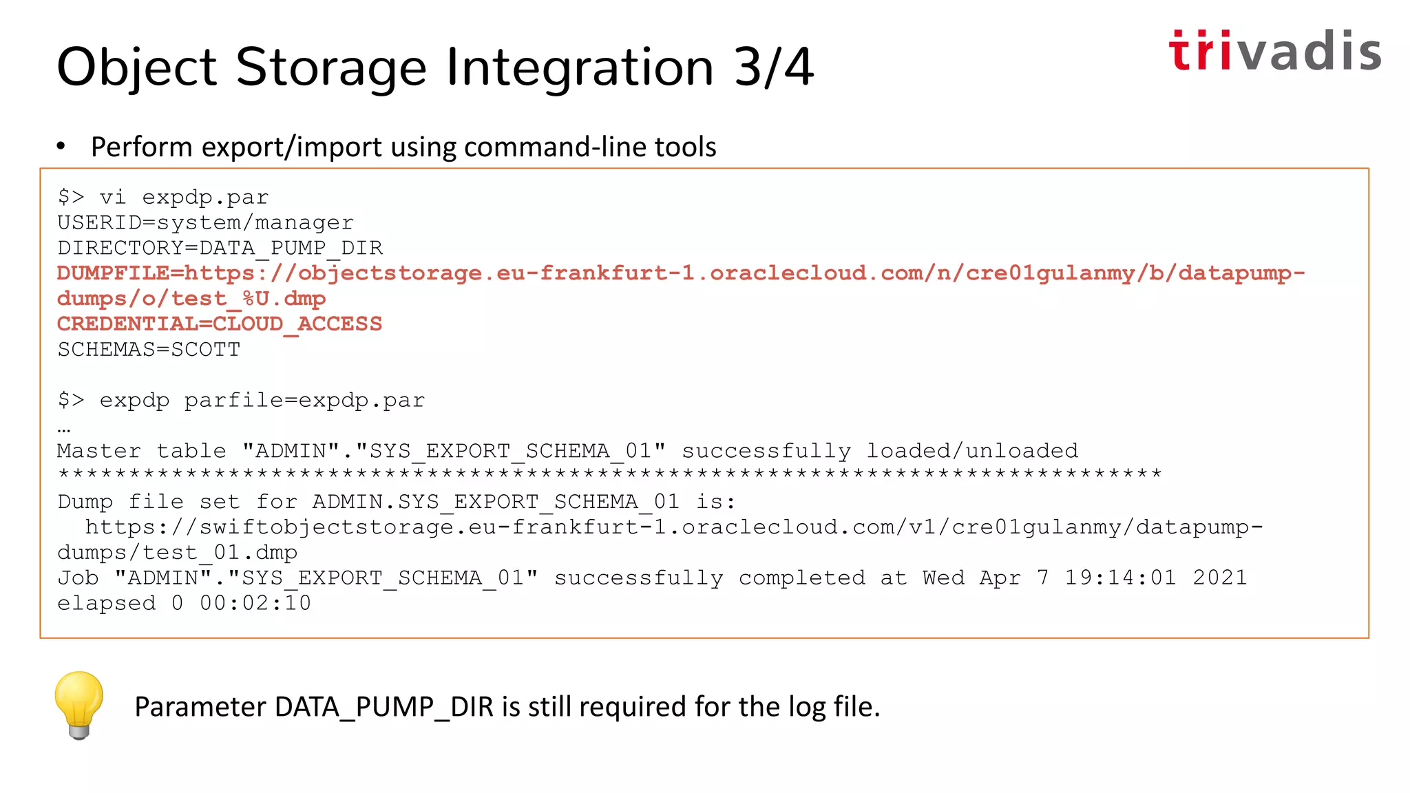Object Storage Integration 3/4
• Perform export/import using command-line tools
$> vi expdp.par
USERID=system/manager
DIRECTORY=DATA_PUMP_DIR
DUMPFILE=https://objectstorage.eu-frankfurt-1.oraclecloud.com/n/cre01gulanmy/b/datapump-
dumps/o/test_%U.dmp
CREDENTIAL=CLOUD_ACCESS
SCHEMAS=SCOTT
$> expdp parfile=expdp.par
…
Master table "ADMIN"."SYS_EXPORT_SCHEMA_01" successfully loaded/unloaded
******************************************************************************
Dump file set for ADMIN.SYS_EXPORT_SCHEMA_01 is:
https://swiftobjectstorage.eu-frankfurt-1.oraclecloud.com/v1/cre01gulanmy/datapump-
dumps/test_01.dmp
Job "ADMIN"."SYS_EXPORT_SCHEMA_01" successfully completed at Wed Apr 7 19:14:01 2021
elapsed 0 00:02:10
Parameter DATA_PUMP_DIR is still required for the log file.
 