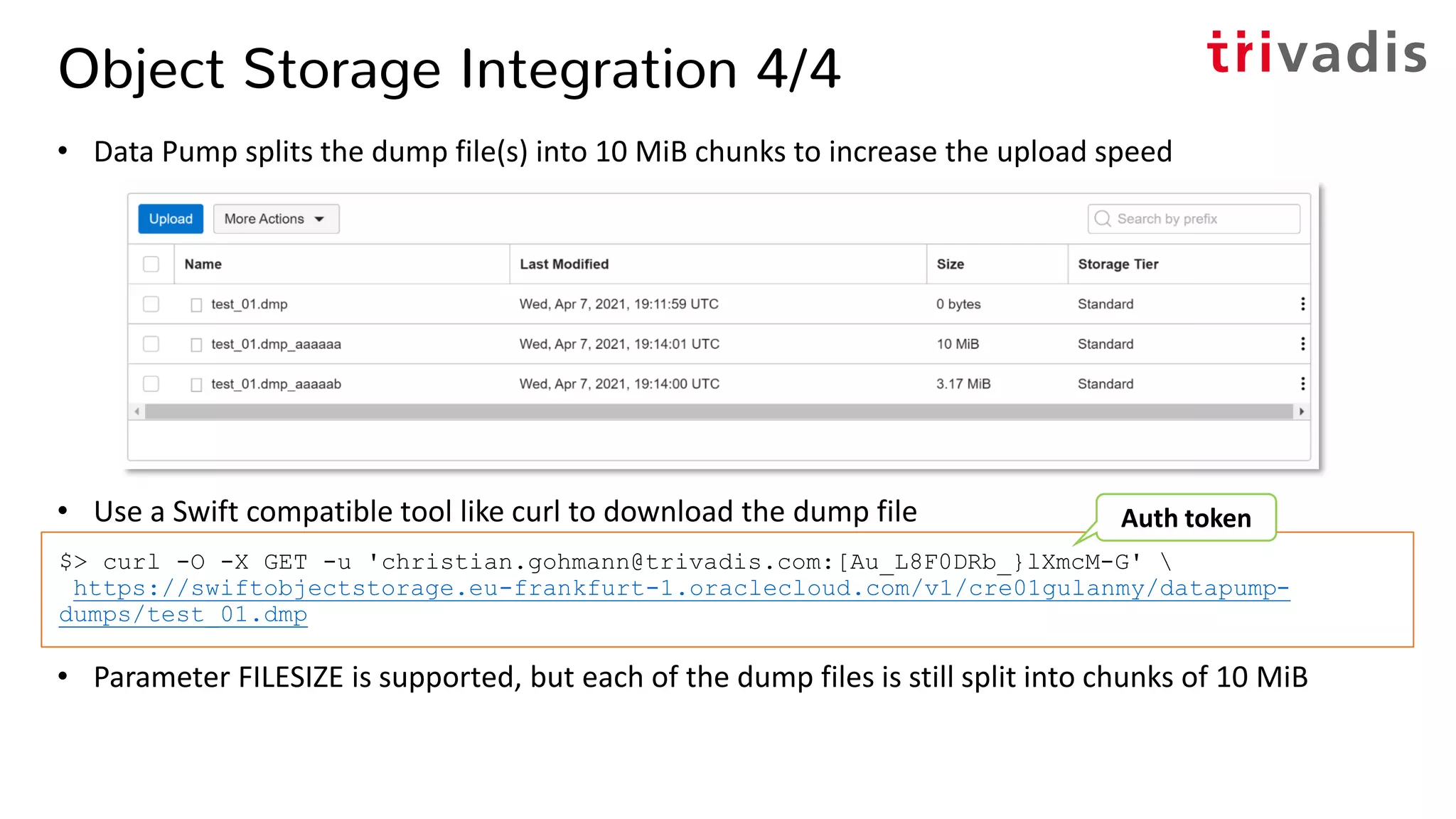 Object Storage Integration 4/4
• Data Pump splits the dump file(s) into 10 MiB chunks to increase the upload speed
• Use a Swift compatible tool like curl to download the dump file
• Parameter FILESIZE is supported, but each of the dump files is still split into chunks of 10 MiB
$> curl -O -X GET -u 'christian.gohmann@trivadis.com:[Au_L8F0DRb_}lXmcM-G' 
https://swiftobjectstorage.eu-frankfurt-1.oraclecloud.com/v1/cre01gulanmy/datapump-
dumps/test_01.dmp
Auth token
 
