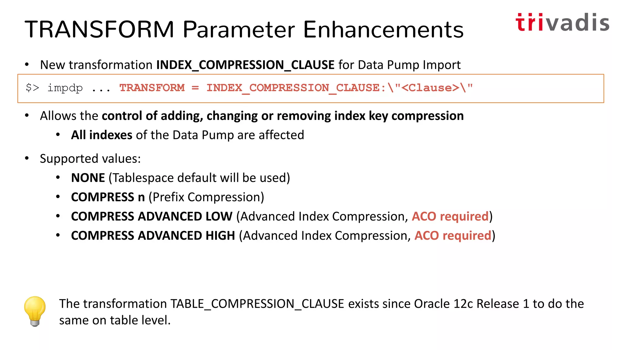 TRANSFORM Parameter Enhancements
• New transformation INDEX_COMPRESSION_CLAUSE for Data Pump Import
• Allows the control of adding, changing or removing index key compression
• All indexes of the Data Pump are affected
• Supported values:
• NONE (Tablespace default will be used)
• COMPRESS n (Prefix Compression)
• COMPRESS ADVANCED LOW (Advanced Index Compression, ACO required)
• COMPRESS ADVANCED HIGH (Advanced Index Compression, ACO required)
$> impdp ... TRANSFORM = INDEX_COMPRESSION_CLAUSE:"<Clause>"
The transformation TABLE_COMPRESSION_CLAUSE exists since Oracle 12c Release 1 to do the
same on table level.
 