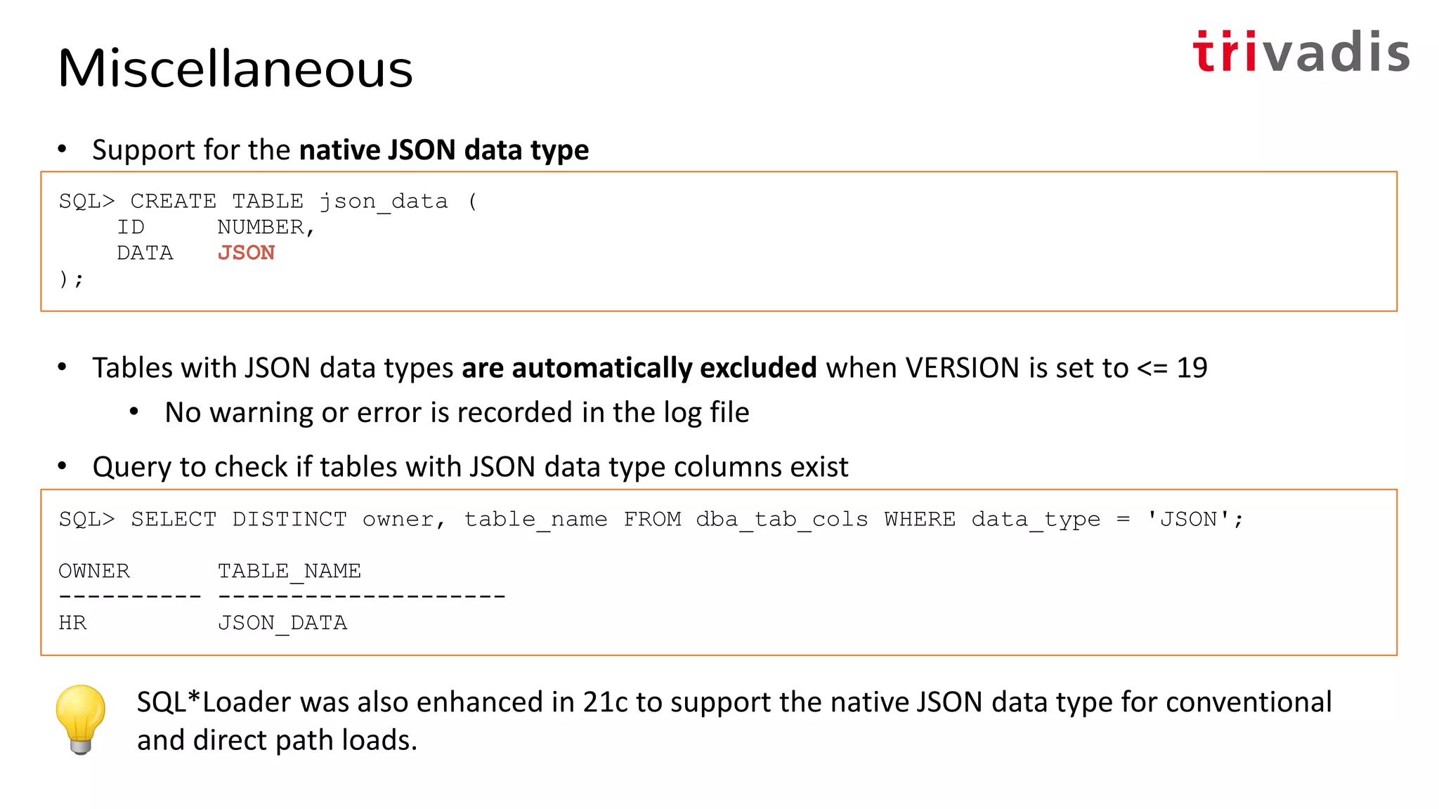 Miscellaneous
• Support for the native JSON data type
• Tables with JSON data types are automatically excluded when VERSION is set to <= 19
• No warning or error is recorded in the log file
• Query to check if tables with JSON data type columns exist
SQL*Loader was also enhanced in 21c to support the native JSON data type for conventional
and direct path loads.
SQL> CREATE TABLE json_data (
ID NUMBER,
DATA JSON
);
SQL> SELECT DISTINCT owner, table_name FROM dba_tab_cols WHERE data_type = 'JSON';
OWNER TABLE_NAME
---------- --------------------
HR JSON_DATA
 