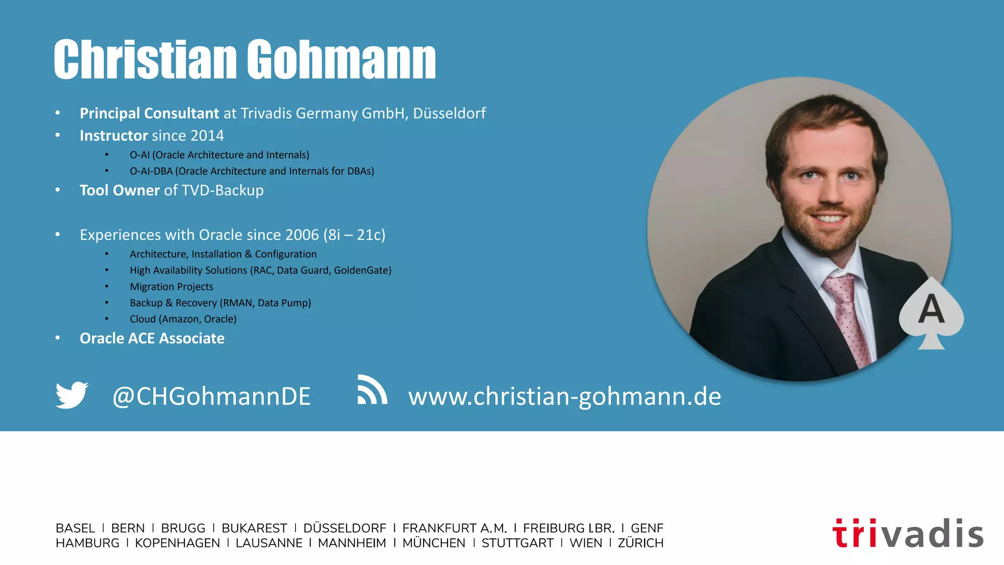 Christian Gohmann
• Principal Consultant at Trivadis Germany GmbH, Düsseldorf
• Instructor since 2014
• O-AI (Oracle Architecture and Internals)
• O-AI-DBA (Oracle Architecture and Internals for DBAs)
• Tool Owner of TVD-Backup
• Experiences with Oracle since 2006 (8i – 21c)
• Architecture, Installation & Configuration
• High Availability Solutions (RAC, Data Guard, GoldenGate)
• Migration Projects
• Backup & Recovery (RMAN, Data Pump)
• Cloud (Amazon, Oracle)
• Oracle ACE Associate
@CHGohmannDE www.christian-gohmann.de
 