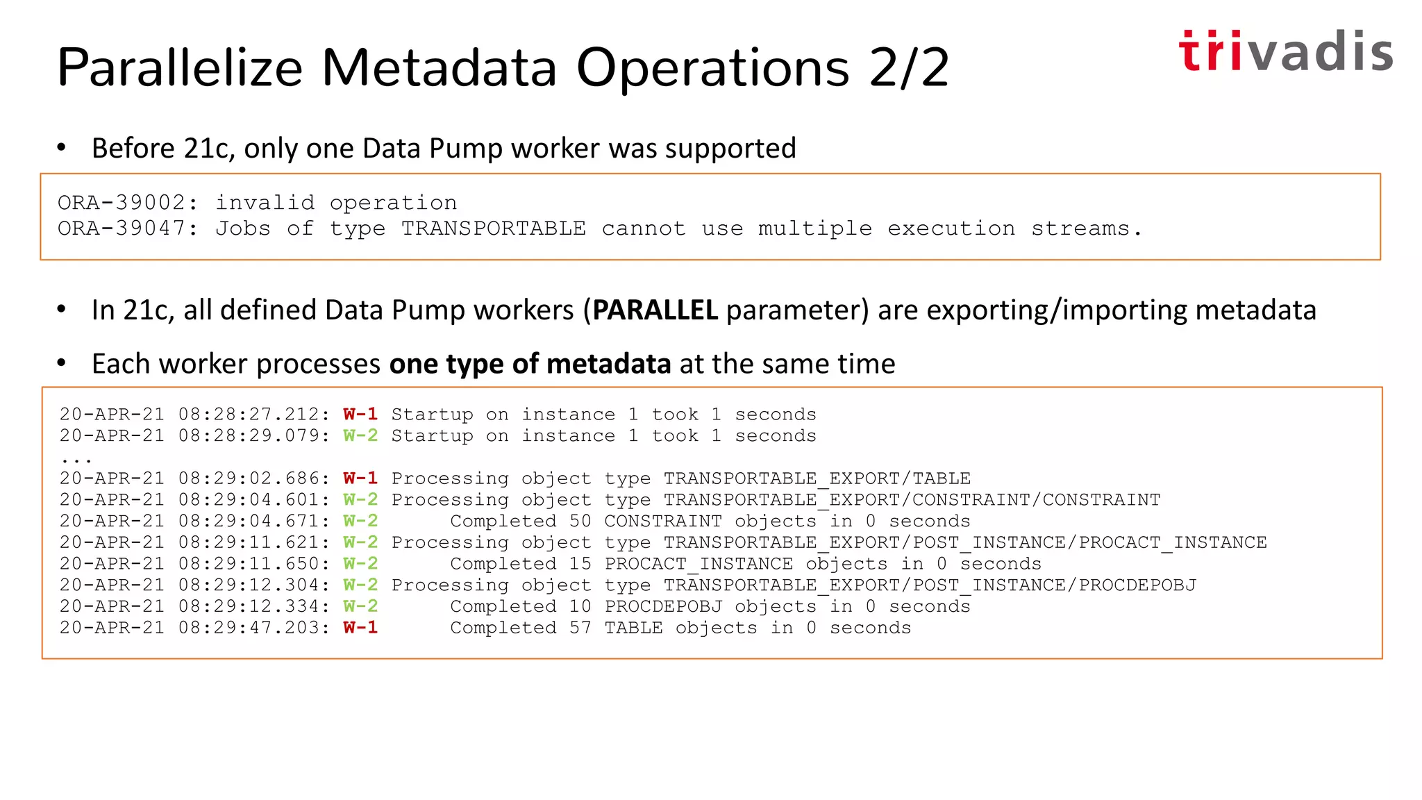 Parallelize Metadata Operations 2/2
• Before 21c, only one Data Pump worker was supported
• In 21c, all defined Data Pump workers (PARALLEL parameter) are exporting/importing metadata
• Each worker processes one type of metadata at the same time
ORA-39002: invalid operation
ORA-39047: Jobs of type TRANSPORTABLE cannot use multiple execution streams.
20-APR-21 08:28:27.212: W-1 Startup on instance 1 took 1 seconds
20-APR-21 08:28:29.079: W-2 Startup on instance 1 took 1 seconds
...
20-APR-21 08:29:02.686: W-1 Processing object type TRANSPORTABLE_EXPORT/TABLE
20-APR-21 08:29:04.601: W-2 Processing object type TRANSPORTABLE_EXPORT/CONSTRAINT/CONSTRAINT
20-APR-21 08:29:04.671: W-2 Completed 50 CONSTRAINT objects in 0 seconds
20-APR-21 08:29:11.621: W-2 Processing object type TRANSPORTABLE_EXPORT/POST_INSTANCE/PROCACT_INSTANCE
20-APR-21 08:29:11.650: W-2 Completed 15 PROCACT_INSTANCE objects in 0 seconds
20-APR-21 08:29:12.304: W-2 Processing object type TRANSPORTABLE_EXPORT/POST_INSTANCE/PROCDEPOBJ
20-APR-21 08:29:12.334: W-2 Completed 10 PROCDEPOBJ objects in 0 seconds
20-APR-21 08:29:47.203: W-1 Completed 57 TABLE objects in 0 seconds
 