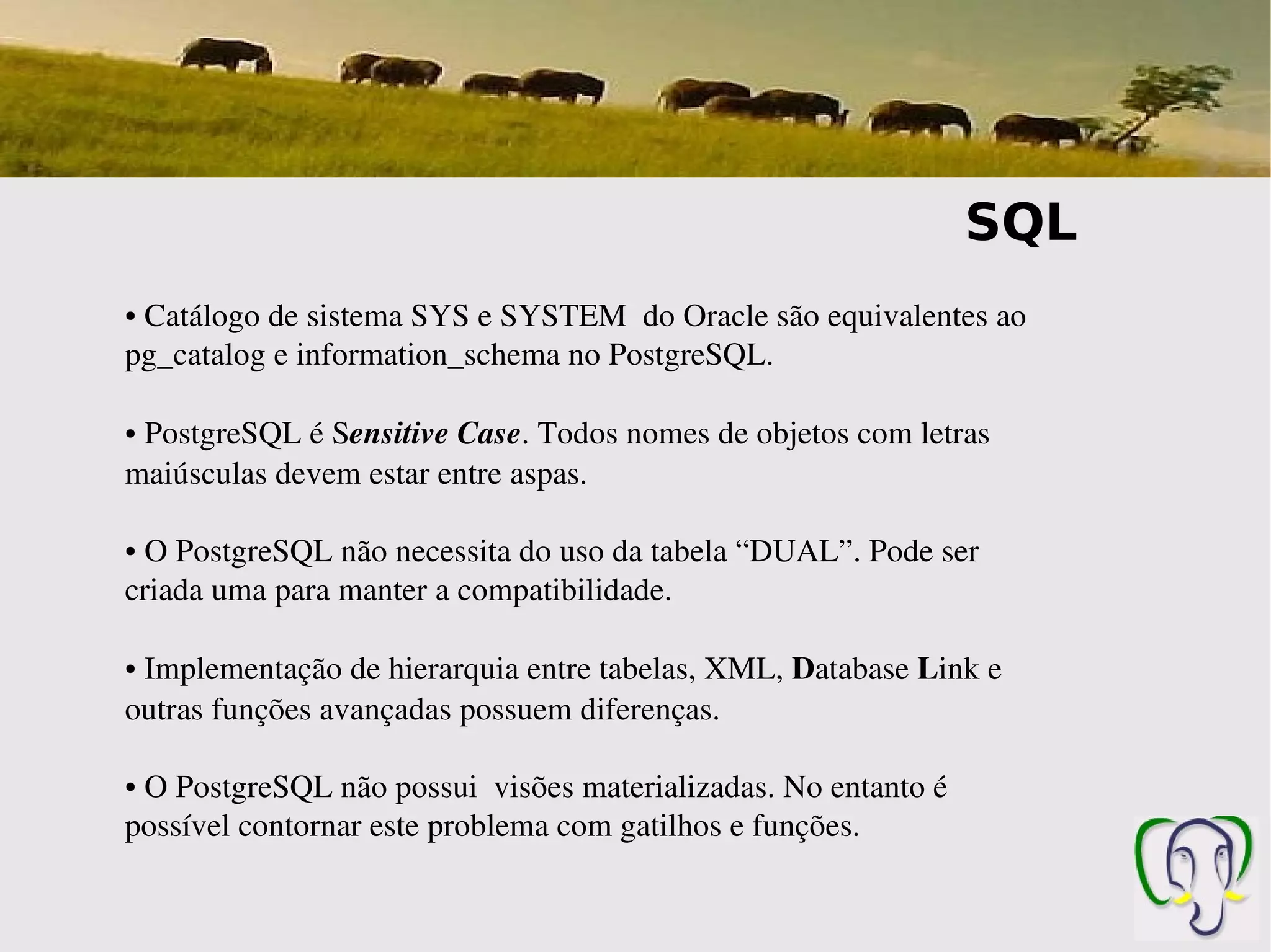 SQL
● Catálogo de sistema SYS e SYSTEM  do Oracle são equivalentes ao 
pg_catalog e information_schema no PostgreSQL.

 PostgreSQL é Sensitive Case. Todos nomes de objetos com letras 
●


maiúsculas devem estar entre aspas.

● O PostgreSQL não necessita do uso da tabela “DUAL”. Pode ser 
criada uma para manter a compatibilidade.

● Implementação de hierarquia entre tabelas, XML, Database Link e 
outras funções avançadas possuem diferenças.

● O PostgreSQL não possui  visões materializadas. No entanto é 
possível contornar este problema com gatilhos e funções.
 
