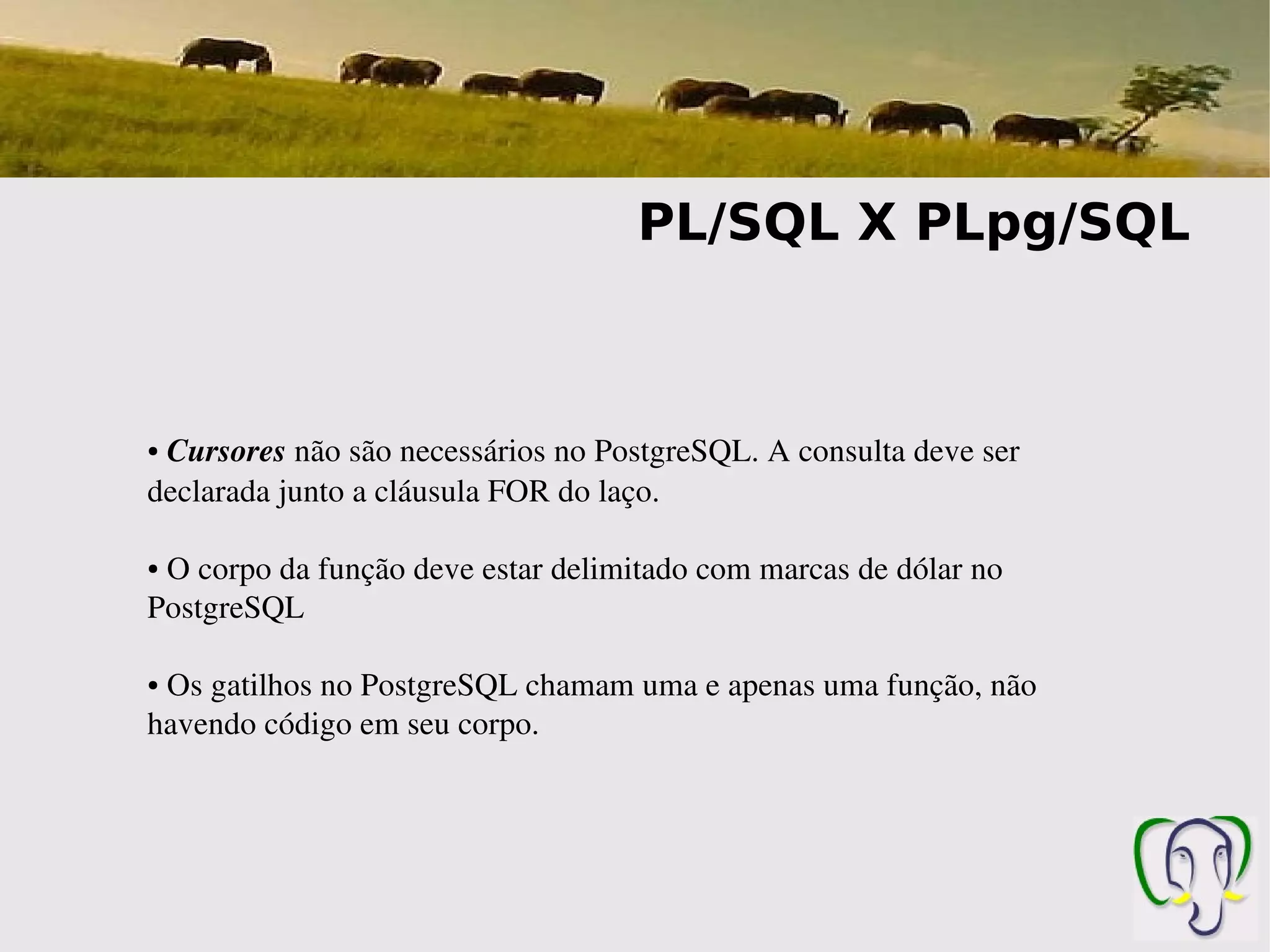 PL/SQL X PLpg/SQL



● Cursores não são necessários no PostgreSQL. A consulta deve ser 
declarada junto a cláusula FOR do laço.

● O corpo da função deve estar delimitado com marcas de dólar no 
PostgreSQL

● Os gatilhos no PostgreSQL chamam uma e apenas uma função, não 
havendo código em seu corpo.
 
