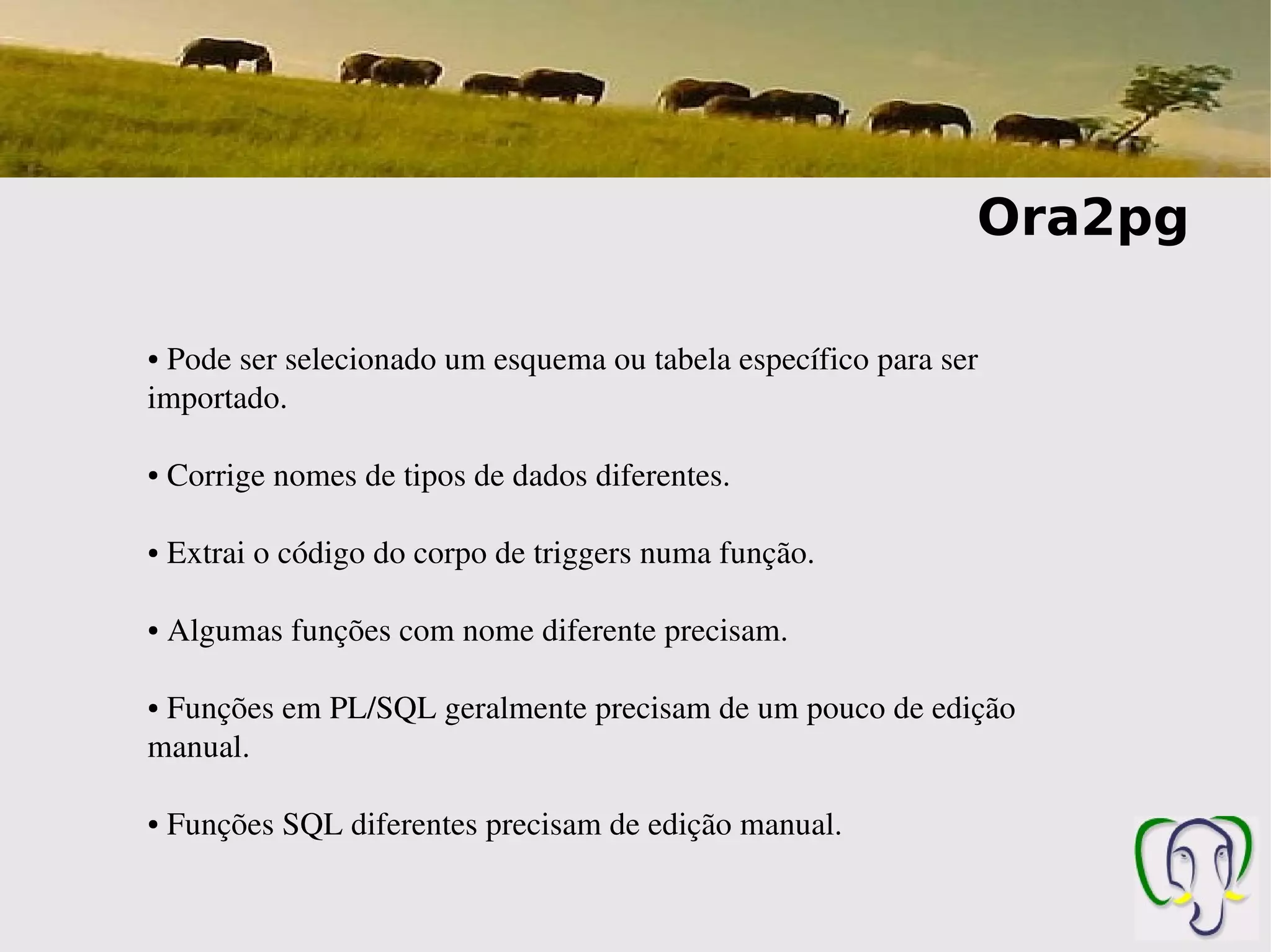 Ora2pg

● Pode ser selecionado um esquema ou tabela específico para ser 
importado. 

●    Corrige nomes de tipos de dados diferentes.

●    Extrai o código do corpo de triggers numa função.

●    Algumas funções com nome diferente precisam.

 Funções em PL/SQL geralmente precisam de um pouco de edição 
●


manual.

●    Funções SQL diferentes precisam de edição manual.
 